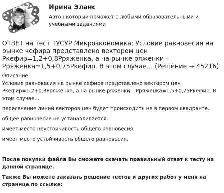     
            Описание
            Условие равновесия на рынке кефира представлено вектором цен Pкефир=1,2+0,8Pряженка, а на рынке ряженки – Pряженка=1,5+0,75Pкефир. В этом случае…пересечение линий векторов цен будет происходить не в первом квадранте.общее равновесие не устанавливается.имеет место неустойчивость общего равновесия.имеет место устойчивость общего равновесия.После покупки файла Вы сможете скачать правильный ответ к тесту на данной странице.Также Вы можете заказать решение тестов и других работ у меня на странице по ссылке:  
            
            
            ОТВЕТ на тест ТУСУР Микроэкономика: Условие равновесия на рынке кефира жирностью 1 % представлено вектором цен P1=−1+0,5P2P1=−1+0,5P2, а на рынке кефира жирностью 2,5 % – P2=−1,5+P1P2=−1,5+P1. В этом случае…ОТВЕТ на тест ТУСУР Микроэкономика: Условие равновесия на рынке кефира представлено вектором цен Pкефир=1,2+0,8Pряженка, а на рынке ряженки – Pряженка=1,5+0,75Pкефир. В этом случае…ОТВЕТ на тест ТУСУР Микроэкономика: Условие равновесия на рынке кефира представлено вектором цен Pкефир=3+0,2PряженкаPкефир=3+0,2Pряженка, а на рынке ряженки – Pряженка=1,25+0,8PкефирPряженка=1,25+0,8Pкефир. В этом случае…ОТВЕТ на тест ТУСУР Микроэкономика: Условие равновесия на рынке минеральной воды № 1 представлено вектором цен P1=−0,25+P2, а на рынке минеральной воды № 2 – P2=−0,5+2P1. В этом случае…  имеет место неустойчивость общего равновесия.  имеет место ОТВЕТ на тест ТУСУР Микроэкономика: Установите последовательность появления ученых и их концепций – от более ранних к поздним. В раскрывающемся списке выберите соответствующий пункт.ОТВЕТ на тест ТУСУР Микроэкономика: Установите соответствие между именем ученого и его вкладом в развитие экономической мысли.  Объединил теорию трудовой стоимости и теорию ценности в единую теорию цены.   Создал теорию прибавочной стоимости.   ОТВЕТ на тест ТУСУР Микроэкономика: Установите соответствие между методами исследования и их содержанием.  Изучение мысли со стороны ее структуры и формы   Установление сходства или различия явлений в целом или по каким-то признакам   Система ОТВЕТ на тест ТУСУР Микроэкономика: Смещение кривой производственных возможностей на рисунке означает…  рост ресурсов и постановку цели: увеличить расходы на производство сельскохозяйственной техники при сохранении количества голов скота. рост ОТВЕТ на тест ТУСУР Микроэкономика: Снижение переменных издержек на выпуск продукции отразится на рисунке смещением кривой…  LATC1LATC1 вверх.  LMC0LMC0 вправо и LATC0LATC0 вниз.  LATC0LATC0 вверх.  LMC1LMC1 влево.ОТВЕТ на тест ТУСУР Микроэкономика: Средние общие издержки одного из производителей в отрасли, где существует совершенная конкуренция, представлены функцией ATC=100/Q+2+0,01Q, где Q измеряется в тоннах. Рыночная цена в отрасли равна 22 ден. ед.ОТВЕТ на тест ТУСУР Микроэкономика: Стремление каждого субъекта получить выгоду исходя из его личных интересов выражает суть общего методологического принципа микроэкономической теории…  равновесного подхода.  экономического атомизма.  ОТВЕТ на тест ТУСУР Микроэкономика: Суждение об эффективности рыночной экономики находит свое выражение…  в высказываниях сторонников утилитарного подхода к проблеме распределения благ в обществе  во второй теореме благосостояния  в первой теореме ОТВЕТ на тест ТУСУР Микроэкономика: Существенный вклад в разработку теории общеэкономического равновесия внесли:  В. Парето  К. Менгер  Дж. Роулз  Т. Веблен  Л. ВальрасОТВЕТ на тест ТУСУР Микроэкономика: Теория общеэкономического равновесия, представленная в коробках Эджуорта, рассматривает ситуации, совершаемые в условиях … конкуренции. 