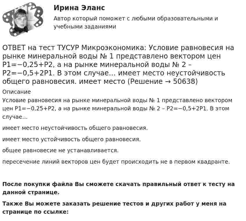     
            Описание
            Условие равновесия на рынке минеральной воды № 1 представлено вектором цен P1=−0,25+P2, а на рынке минеральной воды № 2 – P2=−0,5+2P1. В этом случае…имеет место неустойчивость общего равновесия.имеет место устойчивость общего равновесия.общее равновесие не устанавливается.пересечение линий векторов цен будет происходить не в первом квадранте.После покупки файла Вы сможете скачать правильный ответ к тесту на данной странице.Также Вы можете заказать решение тестов и других работ у меня на странице по ссылке:  
            
            
            ОТВЕТ на тест ТУСУР Микроэкономика: Условие равновесия на рынке кефира представлено вектором цен Pкефир=3+0,2PряженкаPкефир=3+0,2Pряженка, а на рынке ряженки – Pряженка=1,25+0,8PкефирPряженка=1,25+0,8Pкефир. В этом случае…ОТВЕТ на тест ТУСУР Микроэкономика: Условие равновесия на рынке минеральной воды № 1 представлено вектором цен P1=−0,25+P2, а на рынке минеральной воды № 2 – P2=−0,5+2P1. В этом случае…  имеет место неустойчивость общего равновесия.  имеет место ОТВЕТ на тест ТУСУР Микроэкономика: Установите последовательность появления ученых и их концепций – от более ранних к поздним. В раскрывающемся списке выберите соответствующий пункт.ОТВЕТ на тест ТУСУР Микроэкономика: Установите соответствие между именем ученого и его вкладом в развитие экономической мысли.  Объединил теорию трудовой стоимости и теорию ценности в единую теорию цены.   Создал теорию прибавочной стоимости.   ОТВЕТ на тест ТУСУР Микроэкономика: Установите соответствие между методами исследования и их содержанием.  Изучение мысли со стороны ее структуры и формы   Установление сходства или различия явлений в целом или по каким-то признакам   Система ОТВЕТ на тест ТУСУР Микроэкономика: Установите соответствие между названием и содержанием каждой функции экономической теории.  Теоретический фундамент для многих прикладных экономических дисциплин  Определение тенденций развития на основе познания ОТВЕТ на тест ТУСУР Микроэкономика: Установите соответствие между названием метода познания и его содержанием.  Установить способ связи между зависимыми и независимыми переменными  Учет взаимосвязи между системой и внешней средой  Установить ОТВЕТ на тест ТУСУР Микроэкономика: Средние общие издержки одного из производителей в отрасли, где существует совершенная конкуренция, представлены функцией ATC=100/Q+2+0,01Q, где Q измеряется в тоннах. Рыночная цена в отрасли равна 22 ден. ед.ОТВЕТ на тест ТУСУР Микроэкономика: Стремление каждого субъекта получить выгоду исходя из его личных интересов выражает суть общего методологического принципа микроэкономической теории…  равновесного подхода.  экономического атомизма.  ОТВЕТ на тест ТУСУР Микроэкономика: Суждение об эффективности рыночной экономики находит свое выражение…  в высказываниях сторонников утилитарного подхода к проблеме распределения благ в обществе  во второй теореме благосостояния  в первой теореме ОТВЕТ на тест ТУСУР Микроэкономика: Существенный вклад в разработку теории общеэкономического равновесия внесли:  В. Парето  К. Менгер  Дж. Роулз  Т. Веблен  Л. ВальрасОТВЕТ на тест ТУСУР Микроэкономика: Теория общеэкономического равновесия, представленная в коробках Эджуорта, рассматривает ситуации, совершаемые в условиях … конкуренции. ОТВЕТ на тест ТУСУР Микроэкономика: Условие равновесия на рынке апельсинов представлено вектором цен Pа=0,5+1,5Pм, а на рынке мандаринов – Pм=0,75+2Pа. В этом случае… имеет место неустойчивость общего равновесия. общее равновесие не устанавливаетсяОТВЕТ на тест ТУСУР Микроэкономика: Условие равновесия на рынке кефира жирностью 1 % представлено вектором цен P1=−1+0,5P2P1=−1+0,5P2, а на рынке кефира жирностью 2,5 % – P2=−1,5+P1P2=−1,5+P1. В этом случае…