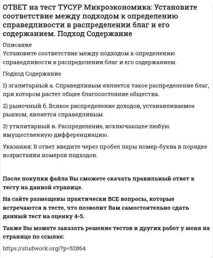     
          Описание
          Установите соответствие между принципом и его содержанием.Принцип   Содержание1) экономического атомизма   а. Принимать решения независимо от других.2) экономического рационализма   б. Выявлять силы, способствующие установлению равновесия.3) равновесного подхода   в. Стремление каждого субъекта получить выгоду, исходя из его личных интересов.Указания: В ответ введите через пробел пары номер-буква в порядке возрастания номеров названий принципов.После покупки файла Вы сможете скачать правильный ответ к тесту на данной странице. На сайте размещены практически ВСЕ вопросы, которые встречаются в тесте, что позволит Вам самостоятельно сдать данный тест на оценку 4-5. Также Вы можете заказать решение тестов и других работ у меня на странице по ссылке:    
            
            
            ОТВЕТ на тест ТУСУР Микроэкономика: Установите соответствие между принципом и его содержанием. Принцип Содержание 1) экономического атомизма а. Принимать решения независимо от других. 2) экономического рационализма б. Выявлять силы, способствующие ОТВЕТ на тест ТУСУР Микроэкономика: Установите соответствие между разновидностями заработной платы и их содержанием.ОТВЕТ на тест ТУСУР Микроэкономика: Установите соответствие между рыночной структурой и её характеристикой. Рыночная структура Характеристика 1. Совершенная конкуренция а. Имеются препятствия для входа в отрасль. 2. Монополия б. Вход в отрасль ОТВЕТ на тест ТУСУР Микроэкономика: Установите соответствие между термином и его содержанием. Термин Содержание 1. Рыночная неопределенность а. Неравномерное распределение информации между участниками рынка. 2. Асимметрия информацииОТВЕТ на тест ТУСУР Микроэкономика: Установите соответствие между ученым и его вкладом в разработку вопросов экономической теории. Автор Вклад 1. Т. Веблен а. Предложил отказаться от краткосрочной денежной политики и заменить ее долгосрочнойОТВЕТ на тест ТУСУР Микроэкономика: Фирма, обладающая властью монопсонии, привлекает … заработную плату, чем фирма, работающая в условиях совершенной конкуренции. меньше труда, но выплачивает более высокую больше труда и выплачивает более высокуюОТВЕТ на тест ТУСУР Микроэкономика: Функция спроса на товар имеет вид Qd1=800–2P1+2.4P2+0.002I. Зависимость величины предложения от цены описывается функцией Qs=–2+1.6P1. Цена взаимозаменяемого товара равна 10 ден. ед.; доход – 10000 ден. ед. Объем ОТВЕТ на тест ТУСУР Микроэкономика: Средний продукт… определяет количество продукции, произведенной с помощью применения некоторого количества переменного фактора. определяет величину выпуска продукции на единицу данного количества переменногоОТВЕТ на тест ТУСУР Микроэкономика: Укажите все верные продолжения нижеследующего утверждения. В условиях монопсонии кривая предложения труда… более эластична, чем кривая предельных издержек на труд. представляет предельные издержки на наемОТВЕТ на тест ТУСУР Микроэкономика: Укажите все верные продолжения нижеследующего утверждения. Кривая спроса на ресурс F сместится влево, если…ОТВЕТ на тест ТУСУР Микроэкономика: Установите последовательность появления ученых и их концепций от более ранних к поздним. 1. К. Менгер 2. У. Петти 3. Дж. Кейнс 4. Т. Веблен 5. Р. ЛукасОТВЕТ на тест ТУСУР Микроэкономика: Установите соответствие между дисциплиной и её содержанием. Дисциплина Cодержание 1. Микроэкономика а. Производственные отношения последовательно сменяющих друг друга общественных формаций 2. КомпаративистикаОТВЕТ на тест ТУСУР Микроэкономика: Установите соответствие между категориями субъектов, по-разному относящихся к риску, и их определениями. Субъект Определение 1) склонный к риску а) отдаст предпочтение определенному исходу по сравнению сОТВЕТ на тест ТУСУР Микроэкономика: Установите соответствие между методом познания и его содержанием. Метод Содержание 1. Моделирование а. Установление изменения общей величины какой-либо переменной в ответ на единичное изменение другой