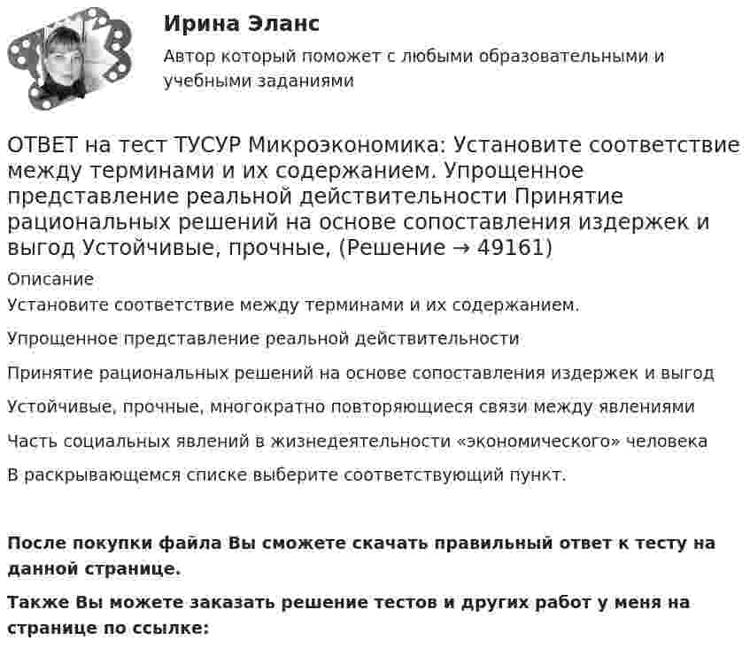      
            Описание
            Установите соответствие между терминами и их содержанием.Упрощенное представление реальной действительностиПринятие рациональных решений на основе сопоставления издержек и выгодУстойчивые, прочные, многократно повторяющиеся связи между явлениямиЧасть социальных явлений в жизнедеятельности «экономического» человекаВ раскрывающемся списке выберите соответствующий пункт.После покупки файла Вы сможете скачать правильный ответ к тесту на данной странице.Также Вы можете заказать решение тестов и других работ у меня на странице по ссылке:  
            
            
            ОТВЕТ на тест ТУСУР Микроэкономика: Установите соответствие между терминами и их содержанием.  Сокращение работников на предприятии снижает расходы на оплату сотрудников и уменьшает долю оплаты труда в общих расходах.  Повышение возраста выхода ОТВЕТ на тест ТУСУР Микроэкономика: Установите соответствие между терминами и их содержанием.  Упрощенное представление реальной действительности  Принятие рациональных решений на основе сопоставления издержек и выгод  Устойчивые, прочные, ОТВЕТ на тест ТУСУР Микроэкономика: Установите соответствия между видами информации и их содержанием.  В сжатой форме без несущественных деталей раскрывает суть происходящего.  Информация, которая не понадобится.  Одно и то же сообщение можно ОТВЕТ на тест ТУСУР Микроэкономика: Установите соответствия между названием и содержанием каждого термина.  Покупка киоска для продажи овощей за 300 тыс. руб. и приобретение 100 мешков грецких орехов в Китае.    Покупка в сентябре на Губернаторском ОТВЕТ на тест ТУСУР Микроэкономика: Установите соответствия между подходами к определению справедливости в распределении благ и их содержанием.  Благосостояние повышается, если те, кто выигрывает, оценивают свои доходы выше убытков потерпевших.   ОТВЕТ на тест ТУСУР Микроэкономика: Установите соответствия между подходами к определению справедливости в распределении благ и их содержанием.  Справедливым является такое распределение благ, при котором максимизируется благосостояние наименее ОТВЕТ на тест ТУСУР Микроэкономика: Установите соответствия между процессами и их содержанием.  Денежное возмещение износа основных фондов путем включения части их стоимости в затраты на выпуск продукции    Определение будущей стоимости денег, ОТВЕТ на тест ТУСУР Микроэкономика: Условие равновесия на рынке кефира представлено вектором цен Pкефир=3+0,2PряженкаPкефир=3+0,2Pряженка, а на рынке ряженки – Pряженка=1,25+0,8PкефирPряженка=1,25+0,8Pкефир. В этом случае…ОТВЕТ на тест ТУСУР Микроэкономика: Условие равновесия на рынке минеральной воды № 1 представлено вектором цен P1=−0,25+P2, а на рынке минеральной воды № 2 – P2=−0,5+2P1. В этом случае…  имеет место неустойчивость общего равновесия.  имеет место ОТВЕТ на тест ТУСУР Микроэкономика: Установите последовательность появления ученых и их концепций – от более ранних к поздним. В раскрывающемся списке выберите соответствующий пункт.ОТВЕТ на тест ТУСУР Микроэкономика: Установите соответствие между именем ученого и его вкладом в развитие экономической мысли.  Объединил теорию трудовой стоимости и теорию ценности в единую теорию цены.   Создал теорию прибавочной стоимости.   ОТВЕТ на тест ТУСУР Микроэкономика: Установите соответствие между методами исследования и их содержанием.  Изучение мысли со стороны ее структуры и формы   Установление сходства или различия явлений в целом или по каким-то признакам   Система ОТВЕТ на тест ТУСУР Микроэкономика: Установите соответствие между названием и содержанием каждой функции экономической теории.  Теоретический фундамент для многих прикладных экономических дисциплин  Определение тенденций развития на основе познания ОТВЕТ на тест ТУСУР Микроэкономика: Установите соответствие между названием метода познания и его содержанием.  Установить способ связи между зависимыми и независимыми переменными  Учет взаимосвязи между системой и внешней средой  Установить 