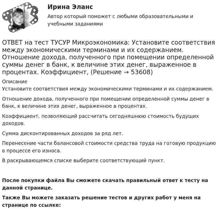     
            Описание
            Установите соответствия между экономическими терминами и их содержанием.Отношение дохода, полученного при помещении определенной суммы денег в банк, к величине этих денег, выраженное в процентах.Коэффициент, позволяющий рассчитать сегодняшнюю стоимость будущих доходов.Сумма дисконтированных доходов за ряд лет. Перенесение части балансовой стоимости средства труда на готовую продукцию в процессе его износа. В раскрывающемся списке выберите соответствующий пункт.После покупки файла Вы сможете скачать правильный ответ к тесту на данной странице.Также Вы можете заказать решение тестов и других работ у меня на странице по ссылке:  
            
            
            ОТВЕТ на тест ТУСУР Микроэкономика: Установите соответствия между терминами и их содержанием.  Обеспечение оптимального по издержкам и по структуре предпочтений потребителей выпуска.  Распределение благ, при котором не существует способов ОТВЕТ на тест ТУСУР Микроэкономика: Установите соответствия между экономическими терминами и их содержанием.  Отношение дохода, полученного при помещении определенной суммы денег в банк, к величине этих денег, выраженное в процентах.  Коэффициент, ОТВЕТ на тест ТУСУР Микроэкономика: Функция общей полезности для потребителя имеет вид TU=25Q−0,5Q2, где Q – количество блага в штуках. Предельная полезность пятой единицы блага равна ... ютилов.ОТВЕТ на тест ТУСУР Микроэкономика: Функция общей полезности для потребителя имеет вид TU=40Q−4Q2TU=40Q−4Q2, где QQ – количество блага в штуках. Предельная полезность (в ютилах) пятой единицы блага будет…  ОТВЕТ на тест ТУСУР Микроэкономика: Функция общей полезности набора, состоящего из двух благ, для потребителя имеет вид TU=2xyTU=2xy, где xx – количество яблок, yy – количество груш. Цена 1 яблока равна 5 ден. ед., а 1 груши – 4 ден. ед.  ОТВЕТ на тест ТУСУР Микроэкономика: Функция общих издержек имеет вид TC=120+5Q+2,5Q2, где Q – количество произведенной продукции. Средние переменные издержки при выпуске 40 ед. продукции равны ... ден. ед.ОТВЕТ на тест ТУСУР Микроэкономика: Функция общих издержек имеет вид TC=160+4Q+1,5Q2, где Q – количество произведенной продукции. Средние постоянные издержки при выпуске 10 ед. продукции…  ниже средних переменных издержек на 5 ден. ед.  ниже средних ОТВЕТ на тест ТУСУР Микроэкономика: Установите соответствие между терминами и их содержанием.  Анализ фактов, на основе которых формулируются принципы экономического поведения.   Инфляция в стране составила 4,5 %. Повышение ставки налога на ОТВЕТ на тест ТУСУР Микроэкономика: Установите соответствие между терминами и их содержанием.  Сокращение работников на предприятии снижает расходы на оплату сотрудников и уменьшает долю оплаты труда в общих расходах.  Повышение возраста выхода ОТВЕТ на тест ТУСУР Микроэкономика: Установите соответствие между терминами и их содержанием.  Упрощенное представление реальной действительности  Принятие рациональных решений на основе сопоставления издержек и выгод  Устойчивые, прочные, ОТВЕТ на тест ТУСУР Микроэкономика: Установите соответствия между видами информации и их содержанием.  В сжатой форме без несущественных деталей раскрывает суть происходящего.  Информация, которая не понадобится.  Одно и то же сообщение можно ОТВЕТ на тест ТУСУР Микроэкономика: Установите соответствия между названием и содержанием каждого термина.  Покупка киоска для продажи овощей за 300 тыс. руб. и приобретение 100 мешков грецких орехов в Китае.    Покупка в сентябре на Губернаторском ОТВЕТ на тест ТУСУР Микроэкономика: Установите соответствия между подходами к определению справедливости в распределении благ и их содержанием.  Благосостояние повышается, если те, кто выигрывает, оценивают свои доходы выше убытков потерпевших.   ОТВЕТ на тест ТУСУР Микроэкономика: Установите соответствия между подходами к определению справедливости в распределении благ и их содержанием.  Справедливым является такое распределение благ, при котором максимизируется благосостояние наименее 