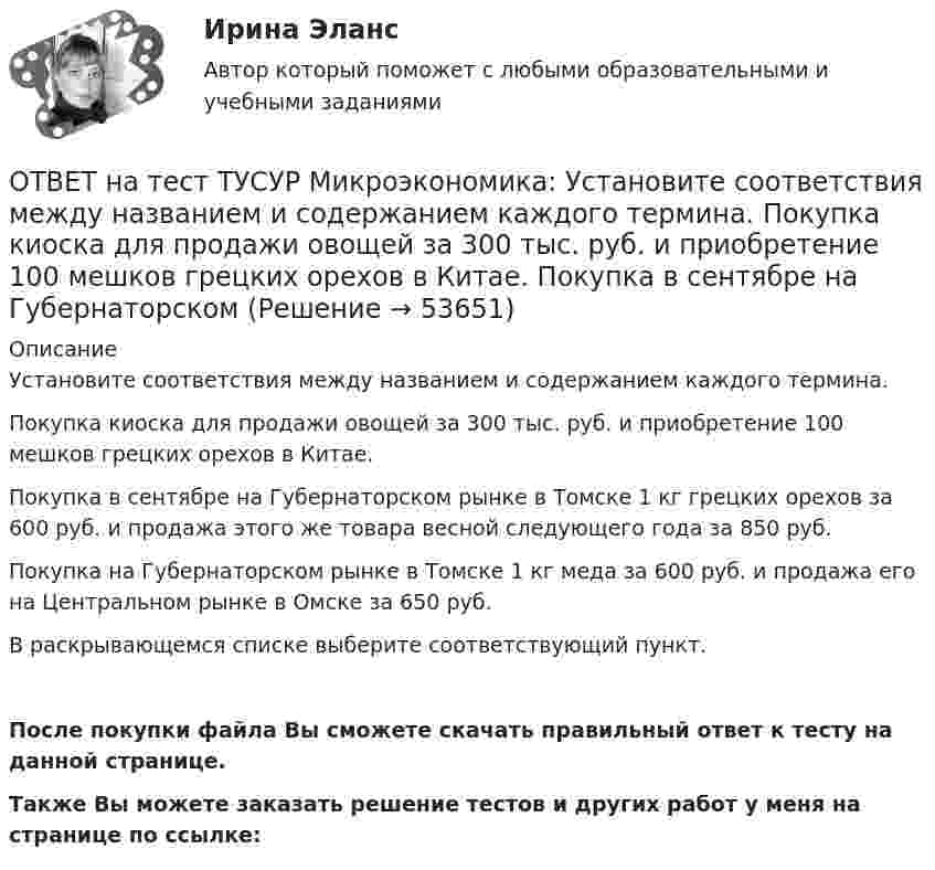     
            Описание
            Установите соответствия между названием и содержанием каждого термина.Покупка киоска для продажи овощей за 300 тыс. руб. и приобретение 100 мешков грецких орехов в Китае.  Покупка в сентябре на Губернаторском рынке в Томске 1 кг грецких орехов за 600 руб. и продажа этого же товара весной следующего года за 850 руб. Покупка на Губернаторском рынке в Томске 1 кг меда за 600 руб. и продажа его на Центральном рынке в Омске за 650 руб. В раскрывающемся списке выберите соответствующий пункт.После покупки файла Вы сможете скачать правильный ответ к тесту на данной странице.Также Вы можете заказать решение тестов и других работ у меня на странице по ссылке:  
            
            
            ОТВЕТ на тест ТУСУР Микроэкономика: Установите соответствия между видами информации и их содержанием.  В сжатой форме без несущественных деталей раскрывает суть происходящего.  Информация, которая не понадобится.  Одно и то же сообщение можно ОТВЕТ на тест ТУСУР Микроэкономика: Установите соответствия между названием и содержанием каждого термина.  Покупка киоска для продажи овощей за 300 тыс. руб. и приобретение 100 мешков грецких орехов в Китае.    Покупка в сентябре на Губернаторском ОТВЕТ на тест ТУСУР Микроэкономика: Установите соответствия между подходами к определению справедливости в распределении благ и их содержанием.  Благосостояние повышается, если те, кто выигрывает, оценивают свои доходы выше убытков потерпевших.   ОТВЕТ на тест ТУСУР Микроэкономика: Установите соответствия между подходами к определению справедливости в распределении благ и их содержанием.  Справедливым является такое распределение благ, при котором максимизируется благосостояние наименее ОТВЕТ на тест ТУСУР Микроэкономика: Установите соответствия между процессами и их содержанием.  Денежное возмещение износа основных фондов путем включения части их стоимости в затраты на выпуск продукции    Определение будущей стоимости денег, ОТВЕТ на тест ТУСУР Микроэкономика: Установите соответствия между терминами и их содержанием.  Обеспечение оптимального по издержкам и по структуре предпочтений потребителей выпуска.  Распределение благ, при котором не существует способов ОТВЕТ на тест ТУСУР Микроэкономика: Установите соответствия между экономическими терминами и их содержанием.  Отношение дохода, полученного при помещении определенной суммы денег в банк, к величине этих денег, выраженное в процентах.  Коэффициент, ОТВЕТ на тест ТУСУР Микроэкономика: Установите последовательность появления ученых и их концепций – от более ранних к поздним. В раскрывающемся списке выберите соответствующий пункт.ОТВЕТ на тест ТУСУР Микроэкономика: Установите соответствие между именем ученого и его вкладом в развитие экономической мысли.  Объединил теорию трудовой стоимости и теорию ценности в единую теорию цены.   Создал теорию прибавочной стоимости.   ОТВЕТ на тест ТУСУР Микроэкономика: Установите соответствие между методами исследования и их содержанием.  Изучение мысли со стороны ее структуры и формы   Установление сходства или различия явлений в целом или по каким-то признакам   Система ОТВЕТ на тест ТУСУР Микроэкономика: Установите соответствие между названием и содержанием каждой функции экономической теории.  Теоретический фундамент для многих прикладных экономических дисциплин  Определение тенденций развития на основе познания ОТВЕТ на тест ТУСУР Микроэкономика: Установите соответствие между названием метода познания и его содержанием.  Установить способ связи между зависимыми и независимыми переменными  Учет взаимосвязи между системой и внешней средой  Установить ОТВЕТ на тест ТУСУР Микроэкономика: Установите соответствие между терминами и их содержанием.  Анализ фактов, на основе которых формулируются принципы экономического поведения.   Инфляция в стране составила 4,5 %. Повышение ставки налога на ОТВЕТ на тест ТУСУР Микроэкономика: Установите соответствие между терминами и их содержанием.  Сокращение работников на предприятии снижает расходы на оплату сотрудников и уменьшает долю оплаты труда в общих расходах.  Повышение возраста выхода 