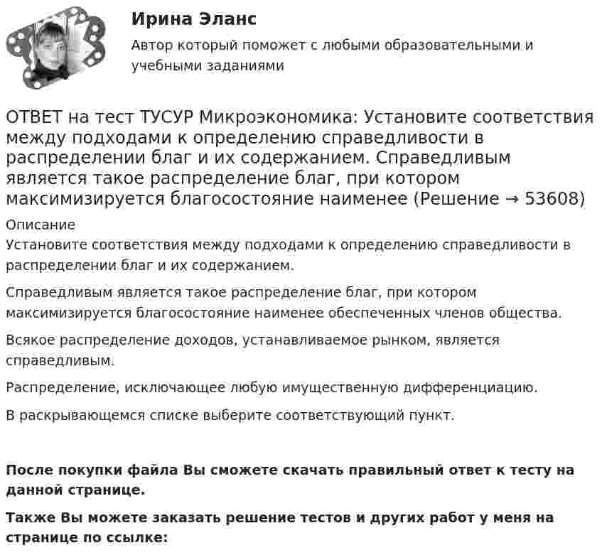     
            Описание
            Установите соответствия между подходами к определению справедливости в распределении благ и их содержанием.Справедливым является такое распределение благ, при котором максимизируется благосостояние наименее обеспеченных членов общества.Всякое распределение доходов, устанавливаемое рынком, является справедливым. Распределение, исключающее любую имущественную дифференциацию.В раскрывающемся списке выберите соответствующий пункт.После покупки файла Вы сможете скачать правильный ответ к тесту на данной странице.Также Вы можете заказать решение тестов и других работ у меня на странице по ссылке:  
            
            
            ОТВЕТ на тест ТУСУР Микроэкономика: Установите соответствия между подходами к определению справедливости в распределении благ и их содержанием.  Благосостояние повышается, если те, кто выигрывает, оценивают свои доходы выше убытков потерпевших.   ОТВЕТ на тест ТУСУР Микроэкономика: Установите соответствия между подходами к определению справедливости в распределении благ и их содержанием.  Справедливым является такое распределение благ, при котором максимизируется благосостояние наименее ОТВЕТ на тест ТУСУР Микроэкономика: Установите соответствия между процессами и их содержанием.  Денежное возмещение износа основных фондов путем включения части их стоимости в затраты на выпуск продукции    Определение будущей стоимости денег, ОТВЕТ на тест ТУСУР Микроэкономика: Установите соответствия между терминами и их содержанием.  Обеспечение оптимального по издержкам и по структуре предпочтений потребителей выпуска.  Распределение благ, при котором не существует способов ОТВЕТ на тест ТУСУР Микроэкономика: Установите соответствия между экономическими терминами и их содержанием.  Отношение дохода, полученного при помещении определенной суммы денег в банк, к величине этих денег, выраженное в процентах.  Коэффициент, ОТВЕТ на тест ТУСУР Микроэкономика: Функция общей полезности для потребителя имеет вид TU=25Q−0,5Q2, где Q – количество блага в штуках. Предельная полезность пятой единицы блага равна ... ютилов.ОТВЕТ на тест ТУСУР Микроэкономика: Функция общей полезности для потребителя имеет вид TU=40Q−4Q2TU=40Q−4Q2, где QQ – количество блага в штуках. Предельная полезность (в ютилах) пятой единицы блага будет…  ОТВЕТ на тест ТУСУР Микроэкономика: Установите соответствие между методами исследования и их содержанием.  Изучение мысли со стороны ее структуры и формы   Установление сходства или различия явлений в целом или по каким-то признакам   Система ОТВЕТ на тест ТУСУР Микроэкономика: Установите соответствие между названием и содержанием каждой функции экономической теории.  Теоретический фундамент для многих прикладных экономических дисциплин  Определение тенденций развития на основе познания ОТВЕТ на тест ТУСУР Микроэкономика: Установите соответствие между названием метода познания и его содержанием.  Установить способ связи между зависимыми и независимыми переменными  Учет взаимосвязи между системой и внешней средой  Установить ОТВЕТ на тест ТУСУР Микроэкономика: Установите соответствие между терминами и их содержанием.  Анализ фактов, на основе которых формулируются принципы экономического поведения.   Инфляция в стране составила 4,5 %. Повышение ставки налога на ОТВЕТ на тест ТУСУР Микроэкономика: Установите соответствие между терминами и их содержанием.  Сокращение работников на предприятии снижает расходы на оплату сотрудников и уменьшает долю оплаты труда в общих расходах.  Повышение возраста выхода ОТВЕТ на тест ТУСУР Микроэкономика: Установите соответствие между терминами и их содержанием.  Упрощенное представление реальной действительности  Принятие рациональных решений на основе сопоставления издержек и выгод  Устойчивые, прочные, ОТВЕТ на тест ТУСУР Микроэкономика: Установите соответствия между видами информации и их содержанием.  В сжатой форме без несущественных деталей раскрывает суть происходящего.  Информация, которая не понадобится.  Одно и то же сообщение можно 