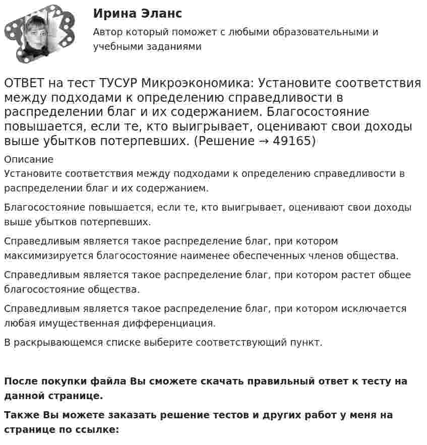     
            Описание
            Установите соответствия между подходами к определению справедливости в распределении благ и их содержанием.Благосостояние повышается, если те, кто выигрывает, оценивают свои доходы выше убытков потерпевших. Справедливым является такое распределение благ, при котором максимизируется благосостояние наименее обеспеченных членов общества.Справедливым является такое распределение благ, при котором растет общее благосостояние общества.Справедливым является такое распределение благ, при котором исключается любая имущественная дифференциация.В раскрывающемся списке выберите соответствующий пункт.После покупки файла Вы сможете скачать правильный ответ к тесту на данной странице.Также Вы можете заказать решение тестов и других работ у меня на странице по ссылке:  
            
            
            ОТВЕТ на тест ТУСУР Микроэкономика: Установите соответствия между названием и содержанием каждого термина.  Покупка киоска для продажи овощей за 300 тыс. руб. и приобретение 100 мешков грецких орехов в Китае.    Покупка в сентябре на Губернаторском ОТВЕТ на тест ТУСУР Микроэкономика: Установите соответствия между подходами к определению справедливости в распределении благ и их содержанием.  Благосостояние повышается, если те, кто выигрывает, оценивают свои доходы выше убытков потерпевших.   ОТВЕТ на тест ТУСУР Микроэкономика: Установите соответствия между подходами к определению справедливости в распределении благ и их содержанием.  Справедливым является такое распределение благ, при котором максимизируется благосостояние наименее ОТВЕТ на тест ТУСУР Микроэкономика: Установите соответствия между процессами и их содержанием.  Денежное возмещение износа основных фондов путем включения части их стоимости в затраты на выпуск продукции    Определение будущей стоимости денег, ОТВЕТ на тест ТУСУР Микроэкономика: Установите соответствия между терминами и их содержанием.  Обеспечение оптимального по издержкам и по структуре предпочтений потребителей выпуска.  Распределение благ, при котором не существует способов ОТВЕТ на тест ТУСУР Микроэкономика: Установите соответствия между экономическими терминами и их содержанием.  Отношение дохода, полученного при помещении определенной суммы денег в банк, к величине этих денег, выраженное в процентах.  Коэффициент, ОТВЕТ на тест ТУСУР Микроэкономика: Функция общей полезности для потребителя имеет вид TU=25Q−0,5Q2, где Q – количество блага в штуках. Предельная полезность пятой единицы блага равна ... ютилов.ОТВЕТ на тест ТУСУР Микроэкономика: Установите соответствие между именем ученого и его вкладом в развитие экономической мысли.  Объединил теорию трудовой стоимости и теорию ценности в единую теорию цены.   Создал теорию прибавочной стоимости.   ОТВЕТ на тест ТУСУР Микроэкономика: Установите соответствие между методами исследования и их содержанием.  Изучение мысли со стороны ее структуры и формы   Установление сходства или различия явлений в целом или по каким-то признакам   Система ОТВЕТ на тест ТУСУР Микроэкономика: Установите соответствие между названием и содержанием каждой функции экономической теории.  Теоретический фундамент для многих прикладных экономических дисциплин  Определение тенденций развития на основе познания ОТВЕТ на тест ТУСУР Микроэкономика: Установите соответствие между названием метода познания и его содержанием.  Установить способ связи между зависимыми и независимыми переменными  Учет взаимосвязи между системой и внешней средой  Установить ОТВЕТ на тест ТУСУР Микроэкономика: Установите соответствие между терминами и их содержанием.  Анализ фактов, на основе которых формулируются принципы экономического поведения.   Инфляция в стране составила 4,5 %. Повышение ставки налога на ОТВЕТ на тест ТУСУР Микроэкономика: Установите соответствие между терминами и их содержанием.  Сокращение работников на предприятии снижает расходы на оплату сотрудников и уменьшает долю оплаты труда в общих расходах.  Повышение возраста выхода ОТВЕТ на тест ТУСУР Микроэкономика: Установите соответствие между терминами и их содержанием.  Упрощенное представление реальной действительности  Принятие рациональных решений на основе сопоставления издержек и выгод  Устойчивые, прочные, 