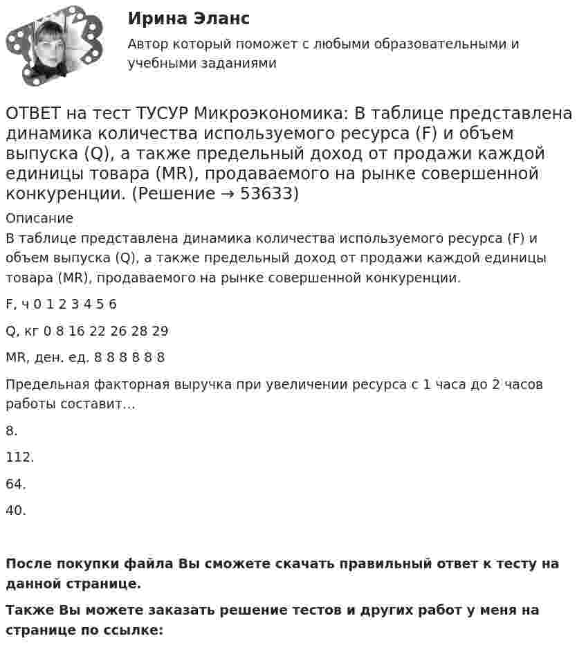     
            Описание
            В таблице представлена динамика количества используемого ресурса (F) и объем выпуска (Q), а также предельный доход от продажи каждой единицы товара (МR), продаваемого на рынке совершенной конкуренции.F, ч   0   1   2   3   4   5   6Q, кг   0   8   16   22   26   28   29MR, ден. ед.      8   8   8   8   8   8Предельная факторная выручка при увеличении ресурса с 1 часа до 2 часов работы составит…8.112.64.40.После покупки файла Вы сможете скачать правильный ответ к тесту на данной странице.Также Вы можете заказать решение тестов и других работ у меня на странице по ссылке:  
            
            
            ОТВЕТ на тест ТУСУР Микроэкономика: ОТВЕТ на тест ТУСУР Микроэкономика: В таблице представлена динамика количества используемого ресурса (F) и объем выпуска (Q), а также предельный доход от продажи каждой единицы товара (МR), продаваемого на рынке совершенной конкуренции. ОТВЕТ на тест ТУСУР Микроэкономика: В таблице представлена динамика количества используемого ресурса (F), предельная факторная выручка (МRРF) и предельные издержки на ресурс (МCF), приобретаемый на рынке несовершенной конкуренции. ОТВЕТ на тест ТУСУР Микроэкономика: В таблице представлена динамика количества используемого ресурса (F), предельная факторная выручка (МRРF) и предельные издержки на ресурс (МCF), приобретаемый на рынке несовершенной конкуренции. F, ч  0 1 2 3 4 5 6ОТВЕТ на тест ТУСУР Микроэкономика: В таблице представлена динамика количества используемого ресурса (F), предельная факторная выручка (МRРF) и предельные издержки на ресурс (МCF), приобретаемый на рынке несовершенной конкуренции. F, ч 0 1 2 3 4 5 6ОТВЕТ на тест ТУСУР Микроэкономика: В таблице представлена динамика количества используемого ресурса (F), предельная факторная выручка (МRРF) и предельные издержки на ресурс (МCF), приобретаемый на рынке совершенной конкуренции. F, ч 0 1 2 3 4 5 6 ОТВЕТ на тест ТУСУР Микроэкономика: В таблице представлены выпуск, общие издержки и цена продукции. Q, ед.   0   1   2   3   4   5 Рентабельность продукции при выпуске 5 единиц в процентах равнаОТВЕТ на тест ТУСУР Макроэкономика: Суждения и оценки отдельных людей о том, какой должна быть система налогообложения доходов хозяйствующих субъектов, относится к…  нормативному анализу экономических явлений.  методу «при прочих равных условиях».  ОТВЕТ на тест ТУСУР Макроэкономика: Темпы развития экономики растут, если… норма обязательных резервов растет. население потребляет больше товаров и услуг и меньше сберегает. население и бизнес берут меньше кредитов. ключевая ставка ЦБ повышаетсяОТВЕТ на тест ТУСУР Макроэкономика: Трициклическую схему, показывающую взаимосвязь разных экономических циклов, создал…  Й. Шумпетер.  К. Маркс.  Д. Китчин.  К. Жюгляр.ОТВЕТ на тест ТУСУР Макроэкономика: Укажите верное утверждение.  Повышение процентных ставок по депозитам под влиянием снижения ключевой ставки ЦБ позволяет вкладчикам больше заработать на размещении своих средств.  Повышение процентных ставок по ОТВЕТ на тест ТУСУР Макроэкономика: Укажите верное утверждение. Повышение процентных ставок по депозитам под влиянием снижения ключевой ставки ЦБ позволяет вкладчикам больше заработать на размещении своих средств. Повышение процентных ставок поОТВЕТ на тест ТУСУР Макроэкономика: Функция потребления является линейной зависимостью. Предельная склонность к потреблению равна 0,7, автономное потребление – 20 ден. ед. Увеличение автономного потребления приведет к смещению кривой потребления С1 вОТВЕТ на тест ТУСУР Макроэкономика: Функция спроса на деньги в неоклассической теории… является возрастающей является убывающей исходит из неизменной скорости обращения денег имеет вид 