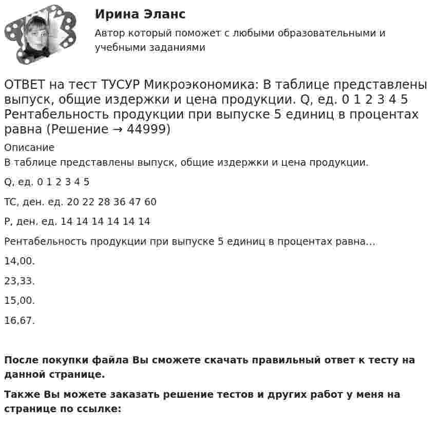     
            Описание
            В таблице представлены выпуск, общие издержки и цена продукции.Q, ед.   0   1   2   3   4   5TC, ден. ед.   20   22   28   36   47   60Р, ден. ед.   14   14   14   14   14   14Рентабельность продукции при выпуске 5 единиц в процентах равна…14,00.23,33.15,00.16,67.После покупки файла Вы сможете скачать правильный ответ к тесту на данной странице.Также Вы можете заказать решение тестов и других работ у меня на странице по ссылке:  
            
            
            ОТВЕТ на тест ТУСУР Микроэкономика: В таблице представлена динамика количества используемого ресурса (F), предельная факторная выручка (МRРF) и предельные издержки на ресурс (МCF), приобретаемый на рынке совершенной конкуренции. F, ч 0 1 2 3 4 5 6 ОТВЕТ на тест ТУСУР Микроэкономика: В таблице представлены выпуск, общие издержки и цена продукции. Q, ед.   0   1   2   3   4   5 Рентабельность продукции при выпуске 5 единиц в процентах равнаОТВЕТ на тест ТУСУР Микроэкономика: В таблице представлены значения переменных и постоянных издержек при увеличении выпуска в краткосрочном периоде. Q, ед. 2 4 6 8 10 12ОТВЕТ на тест ТУСУР Микроэкономика: В условиях монопсонии кривая предельных издержек на труд…   совпадает с кривой средних издержек на труд.    менее эластична, чем кривая предложения труда.    имеет такую же эластичность, как и кривая предложения ОТВЕТ на тест ТУСУР Микроэкономика: В условиях монопсонии кривая предельных издержек на труд… совпадает с кривой средних издержек на труд. менее эластична, чем кривая предложения труда. имеет такую же эластичность, как и кривая предложенияОТВЕТ на тест ТУСУР Микроэкономика: В условиях совершенной конкуренции…  трудовые ресурсы обладают неограниченной подвижностью  цена труда по величине выше предельных издержек на труд  цена труда равна предельным издержкам на труд  трудовые ресурсы ОТВЕТ на тест ТУСУР Микроэкономика: В условиях совершенной конкуренции… трудовые ресурсы обладают неограниченной подвижностью цена труда по величине выше предельных издержек на труд цена труда равна предельным издержкам на труд трудовые ресурсыОТВЕТ на тест ТУСУР Макроэкономика: Функция потребления является линейной зависимостью. Предельная склонность к потреблению равна 0,7, автономное потребление – 20 ден. ед. Увеличение автономного потребления приведет к смещению кривой потребления С1 вОТВЕТ на тест ТУСУР Макроэкономика: Функция спроса на деньги в неоклассической теории… является возрастающей является убывающей исходит из неизменной скорости обращения денег имеет вид ОТВЕТ на тест ТУСУР Макроэкономика: Функция спроса на деньги в неоклассической теории…  является возрастающей  является убывающей  исходит из неизменной скорости обращения денег  имеет вид MD=200−0,1YОТВЕТ на тест ТУСУР Микроэкономика: ОТВЕТ на тест ТУСУР Микроэкономика: В таблице представлена динамика количества используемого ресурса (F) и объем выпуска (Q), а также предельный доход от продажи каждой единицы товара (МR), продаваемого на рынке совершенной конкуренции. ОТВЕТ на тест ТУСУР Микроэкономика: В таблице представлена динамика количества используемого ресурса (F), предельная факторная выручка (МRРF) и предельные издержки на ресурс (МCF), приобретаемый на рынке несовершенной конкуренции. ОТВЕТ на тест ТУСУР Микроэкономика: В таблице представлена динамика количества используемого ресурса (F), предельная факторная выручка (МRРF) и предельные издержки на ресурс (МCF), приобретаемый на рынке несовершенной конкуренции. F, ч  0 1 2 3 4 5 6