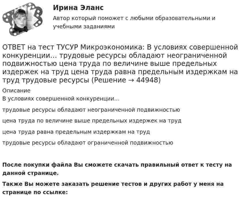     
            Описание
            В условиях совершенной конкуренции…трудовые ресурсы обладают неограниченной подвижностьюцена труда по величине выше предельных издержек на трудцена труда равна предельным издержкам на трудтрудовые ресурсы обладают ограниченной подвижностьюПосле покупки файла Вы сможете скачать правильный ответ к тесту на данной странице.Также Вы можете заказать решение тестов и других работ у меня на странице по ссылке:  
            
            
            ОТВЕТ на тест ТУСУР Микроэкономика: В условиях монопсонии кривая предельных издержек на труд… совпадает с кривой средних издержек на труд. менее эластична, чем кривая предложения труда. имеет такую же эластичность, как и кривая предложенияОТВЕТ на тест ТУСУР Микроэкономика: В условиях совершенной конкуренции…  трудовые ресурсы обладают неограниченной подвижностью  цена труда по величине выше предельных издержек на труд  цена труда равна предельным издержкам на труд  трудовые ресурсы ОТВЕТ на тест ТУСУР Микроэкономика: В условиях совершенной конкуренции… трудовые ресурсы обладают неограниченной подвижностью цена труда по величине выше предельных издержек на труд цена труда равна предельным издержкам на труд трудовые ресурсыОТВЕТ на тест ТУСУР Микроэкономика: Выберите верные утверждения о контрактной кривой.  Все точки, лежащие на кривой производственных контрактов, являются эффективными и равновесными.  Каждая из точек, лежащая на кривой производственных контрактов, ОТВЕТ на тест ТУСУР Микроэкономика: Выберите верные утверждения.  Рыночная неопределенность устранима.  Рыночная неопределенность является причиной неполноты информации.  Неполнота информации существует всегда.  Рыночная неопределенность ОТВЕТ на тест ТУСУР Микроэкономика: Выберите из перечисленных ученых тех, кто изучал систему взаимосвязанных хозяйствующих субъектов, распоряжающихся ресурсами на основе широкого использования математических методов.ОТВЕТ на тест ТУСУР Микроэкономика: Выберите характеристики, присущие информации как ресурсу.  Информация, поступающая субъекту, может быть полностью усвоена.  Восприятие информации субъектом обусловлено особенностями человеческого мышления.  Одно иОТВЕТ на тест ТУСУР Микроэкономика: В таблице представлена динамика количества используемого ресурса (F) и объем выпуска (Q), а также предельный доход от продажи каждой единицы товара (МR), продаваемого на рынке совершенной конкуренции. ОТВЕТ на тест ТУСУР Микроэкономика: В таблице представлена динамика количества используемого ресурса (F), предельная факторная выручка (МRРF) и предельные издержки на ресурс (МCF), приобретаемый на рынке несовершенной конкуренции. ОТВЕТ на тест ТУСУР Микроэкономика: В таблице представлена динамика количества используемого ресурса (F), предельная факторная выручка (МRРF) и предельные издержки на ресурс (МCF), приобретаемый на рынке несовершенной конкуренции. F, ч  0 1 2 3 4 5 6ОТВЕТ на тест ТУСУР Микроэкономика: В таблице представлена динамика количества используемого ресурса (F), предельная факторная выручка (МRРF) и предельные издержки на ресурс (МCF), приобретаемый на рынке несовершенной конкуренции. F, ч 0 1 2 3 4 5 6ОТВЕТ на тест ТУСУР Микроэкономика: В таблице представлена динамика количества используемого ресурса (F), предельная факторная выручка (МRРF) и предельные издержки на ресурс (МCF), приобретаемый на рынке совершенной конкуренции. F, ч 0 1 2 3 4 5 6 ОТВЕТ на тест ТУСУР Микроэкономика: В таблице представлены выпуск, общие издержки и цена продукции. Q, ед.   0   1   2   3   4   5 Рентабельность продукции при выпуске 5 единиц в процентах равнаОТВЕТ на тест ТУСУР Микроэкономика: В таблице представлены значения переменных и постоянных издержек при увеличении выпуска в краткосрочном периоде. Q, ед. 2 4 6 8 10 12