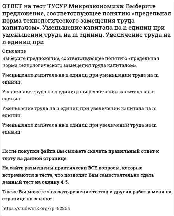      
          Описание
          Выберите характеристики, присущие монопсонии на рынке труда.Фирма-монопсонист не может сама устанавливать ставку заработной платы.   Работники, предлагающие свой труд на рынке, не имеют высокой мобильности.   Фирма-монопсонист нанимает основную часть работников определенной специальности.   Фирма-монопсонист может сама устанавливать ставку заработной платы.После покупки файла Вы сможете скачать правильный ответ к тесту на данной странице. На сайте размещены практически ВСЕ вопросы, которые встречаются в тесте, что позволит Вам самостоятельно сдать данный тест на оценку 4-5. Также Вы можете заказать решение тестов и других работ у меня на странице по ссылке:    
            
            
            ОТВЕТ на тест ТУСУР Микроэкономика: Выберите характеристики, присущие монопсонии на рынке труда. Фирма-монопсонист не может сама устанавливать ставку заработной платы. Работники, предлагающие свой труд на рынке, не имеют высокой мобильности. ФирмаОТВЕТ на тест ТУСУР Микроэкономика: Деятельность фирмы характеризуется следующими показателями, представленными в таблице. Цена на реализуемую продукцию неизменна и равна 18 ден. ед. Определите рентабельность основной деятельности при Q=15 ед.ОТВЕТ на тест ТУСУР Микроэкономика: Для производственной функции Q=L0.6K0.4 коэффициент эластичности выпуска по капиталу равен… 0.6 0.4 0.2 1.0ОТВЕТ на тест ТУСУР Микроэкономика: Если микроэкономика служит теоретической основой для прикладных экономических наук, то она выполняет … функцию. познавательную практическую прогностическую методологическуюОТВЕТ на тест ТУСУР Микроэкономика: Запретительная цена товара равна 18 ден. ед., а возможный объем спроса при нулевой цене - 40 ед. Функция спроса линейна. Цена при единичной ценовой эластичности будет равна…ОТВЕТ на тест ТУСУР Микроэкономика: Запретительная цена товара равна 25 ден. ед., а возможный объем спроса при нулевой цене – 100 ед. Выберите прямую линейную функцию спроса. P=25–0.4Q P=25–4Q Qd=25–0.4P Qd=100–4P Qd=100–2.5PОТВЕТ на тест ТУСУР Микроэкономика: Используя данные таблицы, определите предельную норму технологического замещения капитала трудом при переходе из точки Б в точку В по модулю.ОТВЕТ на тест ТУСУР Макроэкономика: Что произойдет, если кривая IS сместится влево и пересечет кривую LM на горизонтальном отрезке? Возникнет инвестиционная ловушка. Возникнет ликвидная ловушка, если процентная ставка окажется очень низкой.ОТВЕТ на тест ТУСУР Макроэкономика: Что характерно для нормативного анализа? Субъективная оценка происшедшего события. Формирование научного представления о поведении хозяйствующих субъектов в смешанной экономике. Субъективная оценка негативныхОТВЕТ на тест ТУСУР Макроэкономика: Чья модель экономического роста отвечает на вопрос: что является фактором устойчивого роста реального дохода на душу населения? Модель Хикса Модель Солоу Модель ХарродаОТВЕТ на тест ТУСУР Макроэкономика: Экономика переходного периода представлена следующими секторами: государственный, мелкотоварный, корпоративный, частный, теневой государственный, корпоративный, частный мелкотоварный, корпоративный, частный,ОТВЕТ на тест ТУСУР Макроэкономика: Экономика условной страны характеризуется следующими данными:Yравн=1800, MPS=0.18 предельная склонность к импорту равна 0.02. Мультипликатор внешней торговли будет равен: 4 5 5.6 50ОТВЕТ на тест ТУСУР Микроэкономика: Выберите верное утверждение из нижеперечисленных. Рыночный механизм способен поддерживать эффективное распределение благ между субъектами, но не учитывает критериев справедливости такого распределения. Рыночный ОТВЕТ на тест ТУСУР Микроэкономика: Выберите из нижеперечисленных факторов, влияющих на величину рентабельности, те, которые НЕ зависят от деятельности предприятия. Уровень управления Производительность труда Спрос на продукцию Наличие конкурентов в