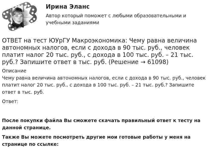     
            Описание
            Чему равна величина автономных налогов, если с дохода в 90 тыс. руб., человек платит налог 20 тыс. руб., с дохода в 100 тыс. руб. – 21 тыс. руб.? Запишите ответ в тыс. руб.Ответ:После покупки файла Вы сможете скачать правильный ответ к тесту на данной странице.Также Вы можете посмотреть другие мои готовые работы у меня на странице по ссылке:   
            
            
            ОТВЕТ на тест ЮУрГУ Макроэкономика: Целенаправленное изменение величин государственных расходов, налогов и сальдо государственного бюджета в результате специальных решений правительства называется фискальной политикой.ОТВЕТ на тест ЮУрГУ Макроэкономика: Чему равна величина автономных налогов, если с дохода в 90 тыс. руб., человек платит налог 20 тыс. руб., с дохода в 100 тыс. руб. – 21 тыс. руб.? Запишите ответ в тыс. руб.ОТВЕТ на тест ЮУрГУ Макроэкономика: Эффект снижения совокупного спроса в результате уменьшения реального богатства получил имя:  a. Роберта Манделла  b. Артура Пигу  c. Джона Мейнарда Кейнса  d. Маркуса ФлемингаОтветной реакцией на оскорбления, издевки и подобные им провокации  оказывается … воздействие Ответственность в международном праве является...Ответственность врача || ответы || тест || синергияОтветственность государств-членов Европейского союза осуществляется главным образом в виде...ОТВЕТ на тест ЮУрГУ Макроэкономика: Пересмотр условий обслуживания государственного долга, в том числе изменение процента кредита, суммы и сроков возврата, называют:ОТВЕТ на тест ЮУрГУ Макроэкономика: Причина дефицита государственного бюджета:  a. экономический рост  b. рост теневого сектора экономики  c. увеличение налоговых поступлений  d. сокращение расходов на военные нуждыОТВЕТ на тест ЮУрГУ Макроэкономика: Промежуток времени между введением в действие мер фискальной политики и завершением их воздействия на экономику называется:  a. структурным разрывом  b. внешним лагом  c. внутренним лагом  d. системным разрывомОТВЕТ на тест ЮУрГУ Макроэкономика: Промежуток времени между моментом возникновения необходимости внесения изменений в налогово-бюджетную политику и моментом принятия соответствующих мер называется:ОТВЕТ на тест ЮУрГУ Макроэкономика: Профицит бюджета оказывает такое же воздействие на равновесный уровень ВВП как:  a. сокращение сбережений  b. увеличение потребления  c. увеличение сбережений  d. увеличение инвестицийОТВЕТ на тест ЮУрГУ Макроэкономика: Равновесный выпуск в долгосрочном периоде возрастает вследствие:  a. снижения мировых цен на энергоносители  b. внедрения новых технологий в массовое производство  c. увеличения предложения денег  d. увеличения ОТВЕТ на тест ЮУрГУ Макроэкономика: Разность между расходами и доходами государственного бюджета в условиях полной занятости называют:  a. структурным профицитом  b. циклическим дефицитом  c. структурным дефицитом  d. циклическим профицитом