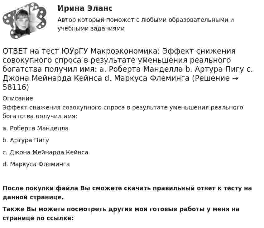     
            Описание
            Эффект снижения совокупного спроса в результате уменьшения реального богатства получил имя:a. Роберта Манделлаb. Артура Пигуc. Джона Мейнарда Кейнсаd. Маркуса ФлемингаПосле покупки файла Вы сможете скачать правильный ответ к тесту на данной странице.Также Вы можете посмотреть другие мои готовые работы у меня на странице по ссылке:   
            
            
            ОТВЕТ на тест ЮУрГУ Макроэкономика: Чему равна величина автономных налогов, если с дохода в 90 тыс. руб., человек платит налог 20 тыс. руб., с дохода в 100 тыс. руб. – 21 тыс. руб.? Запишите ответ в тыс. руб.ОТВЕТ на тест ЮУрГУ Макроэкономика: Эффект снижения совокупного спроса в результате уменьшения реального богатства получил имя:  a. Роберта Манделла  b. Артура Пигу  c. Джона Мейнарда Кейнса  d. Маркуса ФлемингаОтветной реакцией на оскорбления, издевки и подобные им провокации  оказывается … воздействие Ответственность в международном праве является...Ответственность врача || ответы || тест || синергияОтветственность государств-членов Европейского союза осуществляется главным образом в виде...Ответственность за нарушение обязательств Условия наступления гражданско-правовой ответственности. Основания освобождения от гражданско-правовой ответственностиОТВЕТ на тест ЮУрГУ Макроэкономика: Причина дефицита государственного бюджета:  a. экономический рост  b. рост теневого сектора экономики  c. увеличение налоговых поступлений  d. сокращение расходов на военные нуждыОТВЕТ на тест ЮУрГУ Макроэкономика: Промежуток времени между введением в действие мер фискальной политики и завершением их воздействия на экономику называется:  a. структурным разрывом  b. внешним лагом  c. внутренним лагом  d. системным разрывомОТВЕТ на тест ЮУрГУ Макроэкономика: Промежуток времени между моментом возникновения необходимости внесения изменений в налогово-бюджетную политику и моментом принятия соответствующих мер называется:ОТВЕТ на тест ЮУрГУ Макроэкономика: Профицит бюджета оказывает такое же воздействие на равновесный уровень ВВП как:  a. сокращение сбережений  b. увеличение потребления  c. увеличение сбережений  d. увеличение инвестицийОТВЕТ на тест ЮУрГУ Макроэкономика: Равновесный выпуск в долгосрочном периоде возрастает вследствие:  a. снижения мировых цен на энергоносители  b. внедрения новых технологий в массовое производство  c. увеличения предложения денег  d. увеличения ОТВЕТ на тест ЮУрГУ Макроэкономика: Разность между расходами и доходами государственного бюджета в условиях полной занятости называют:  a. структурным профицитом  b. циклическим дефицитом  c. структурным дефицитом  d. циклическим профицитомОТВЕТ на тест ЮУрГУ Макроэкономика: Фискальная политика является автоматической, если изменяются следующие параметры:  a. увеличивается ставка по банковским вкладам для физических лиц  b. при неизменной ставке подоходного налога повышаются размеры 