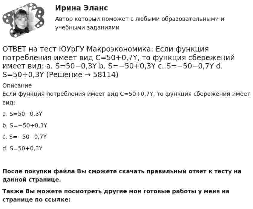     
            Описание
            Если функция потребления имеет вид С=50+0,7Y, то функция сбережений имеет вид:a. S=50−0,3Yb. S=−50+0,3Yc. S=−50−0,7Yd. S=50+0,3YПосле покупки файла Вы сможете скачать правильный ответ к тесту на данной странице.Также Вы можете посмотреть другие мои готовые работы у меня на странице по ссылке:   
            
            
            ОТВЕТ на тест ЮУрГУ Макроэкономика: Если совокупное предложение превышает совокупный спрос при условии, что государственный бюджет сбалансирован, а чистый экспорт равен нулю, то: a. номинальный объем выпуска останется неизменным b. реальный ВВП ОТВЕТ на тест ЮУрГУ Макроэкономика: Если функция потребления имеет вид С=50+0,7Y, то функция сбережений имеет вид: a. S=50−0,3Y b. S=−50+0,3Y c. S=−50−0,7Y d. S=50+0,3YОТВЕТ на тест ЮУрГУ Макроэкономика: К мерам ограничительной фискальной политики относится:  a. уменьшение размера пособия по безработице  b. увеличение пенсий  c. рост расходов на оборонный комплекс страны  d. сокращение налоговОТВЕТ на тест ЮУрГУ Макроэкономика: К падению равновесного уровня цен в долгосрочном периоде приведет:  a. увеличение расходов на содержание государственного аппарата  b. рост производительности труда в результате внедрения достижений научно-ОТВЕТ на тест ЮУрГУ Макроэкономика: Объем инвестиционных расходов зависит от:  a. ожиданий потребителей  b. динамики обменного курса  c. уровня реальной ставки процента  d. объема государственных закупок товаров и услугОТВЕТ на тест ЮУрГУ Макроэкономика: Основным недостатком эмиссионного финансирования дефицита государственного бюджета является:  снижение экономической активности  рост и самовоспроизводство государственного долга  эффект вытеснения  инфляцияОТВЕТ на тест ЮУрГУ Макроэкономика: Пересмотр условий обслуживания государственного долга, в том числе изменение процента кредита, суммы и сроков возврата, называют:ОТВЕТ на тест ТУСУР Микроэкономика: Что такое земельная рента?  Цена, уплачиваемая за использование ограниченного количества земли.  Доход, получаемый от продажи земли как капитального актива.  Доход, получаемый владельцем земли от арендаторов ОТВЕТ на тест ТУСУР Микроэкономика: Что характерно для расчета цены земли? Прямая пропорциональность цены земли норме ссудного процента. Прямая пропорциональность цены земли приносимой ею земельной ренте. Суммирование дисконтированных рент заОтвет на тест ФДО ТУСУР МакроэкономикаОтвет на тест ФДО ТУСУР МакроэкономикаОТВЕТ на тест ЮУрГУ Макроэкономика: Верно ли следующее утверждение: «Если правительство увеличит величину автономных налогов и государственных расходов на 100 ден. ед., то равновесное значение национального дохода увеличится»? Поясните Ваш ответ.ОТВЕТ на тест ЮУрГУ Макроэкономика: Верно ли следующее утверждение: «Реализация фискальной политики, направленной на предотвращение «перегрева» экономики (инфляционного разрыва), приводит к возникновению дефицита государственного бюджета»? ОТВЕТ на тест ЮУрГУ Макроэкономика: Если в условиях закрытой экономики предельная склонность к потреблению равна 0,75, а ставка пропорциональных налогов составляет 0,2, то мультипликатор автономных расходов равен: 