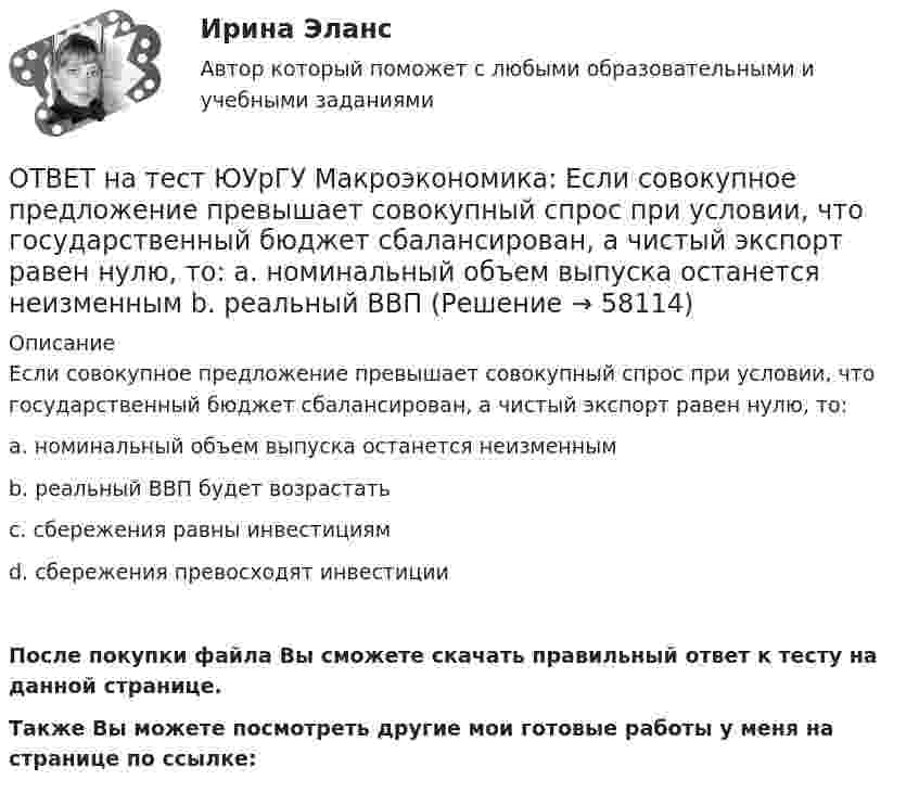     
            Описание
            Если совокупное предложение превышает совокупный спрос при условии, что государственный бюджет сбалансирован, а чистый экспорт равен нулю, то:a. номинальный объем выпуска останется неизменнымb. реальный ВВП будет возрастатьc. сбережения равны инвестициямd. сбережения превосходят инвестицииПосле покупки файла Вы сможете скачать правильный ответ к тесту на данной странице.Также Вы можете посмотреть другие мои готовые работы у меня на странице по ссылке:   
            
            
            ОТВЕТ на тест ЮУрГУ Макроэкономика: Если произведенный объем ВВП в реальном выражении меньше равновесного, то производители:  a. увеличивают и товарно-материальные запасы и объем производства  b. сокращают товарно-материальные запасы и увеличивают ОТВЕТ на тест ЮУрГУ Макроэкономика: Если совокупное предложение превышает совокупный спрос при условии, что государственный бюджет сбалансирован, а чистый экспорт равен нулю, то: a. номинальный объем выпуска останется неизменным b. реальный ВВП ОТВЕТ на тест ЮУрГУ Макроэкономика: Если функция потребления имеет вид С=50+0,7Y, то функция сбережений имеет вид: a. S=50−0,3Y b. S=−50+0,3Y c. S=−50−0,7Y d. S=50+0,3YОТВЕТ на тест ЮУрГУ Макроэкономика: К мерам ограничительной фискальной политики относится:  a. уменьшение размера пособия по безработице  b. увеличение пенсий  c. рост расходов на оборонный комплекс страны  d. сокращение налоговОТВЕТ на тест ЮУрГУ Макроэкономика: К падению равновесного уровня цен в долгосрочном периоде приведет:  a. увеличение расходов на содержание государственного аппарата  b. рост производительности труда в результате внедрения достижений научно-ОТВЕТ на тест ЮУрГУ Макроэкономика: Объем инвестиционных расходов зависит от:  a. ожиданий потребителей  b. динамики обменного курса  c. уровня реальной ставки процента  d. объема государственных закупок товаров и услугОТВЕТ на тест ЮУрГУ Макроэкономика: Основным недостатком эмиссионного финансирования дефицита государственного бюджета является:  снижение экономической активности  рост и самовоспроизводство государственного долга  эффект вытеснения  инфляцияОТВЕТ на тест ТУСУР Микроэкономика: Что такое дифференциальная рента? Добавочный доход, который возникает вследствие ограниченности земли как ресурса. Добавочный доход, который возникает вследствие использования земель лучшего качества. Плата заОТВЕТ на тест ТУСУР Микроэкономика: Что такое земельная рента?  Цена, уплачиваемая за использование ограниченного количества земли.  Доход, получаемый от продажи земли как капитального актива.  Доход, получаемый владельцем земли от арендаторов ОТВЕТ на тест ТУСУР Микроэкономика: Что характерно для расчета цены земли? Прямая пропорциональность цены земли норме ссудного процента. Прямая пропорциональность цены земли приносимой ею земельной ренте. Суммирование дисконтированных рент заОтвет на тест ФДО ТУСУР МакроэкономикаОтвет на тест ФДО ТУСУР МакроэкономикаОТВЕТ на тест ЮУрГУ Макроэкономика: Верно ли следующее утверждение: «Если правительство увеличит величину автономных налогов и государственных расходов на 100 ден. ед., то равновесное значение национального дохода увеличится»? Поясните Ваш ответ.ОТВЕТ на тест ЮУрГУ Макроэкономика: Верно ли следующее утверждение: «Реализация фискальной политики, направленной на предотвращение «перегрева» экономики (инфляционного разрыва), приводит к возникновению дефицита государственного бюджета»? 