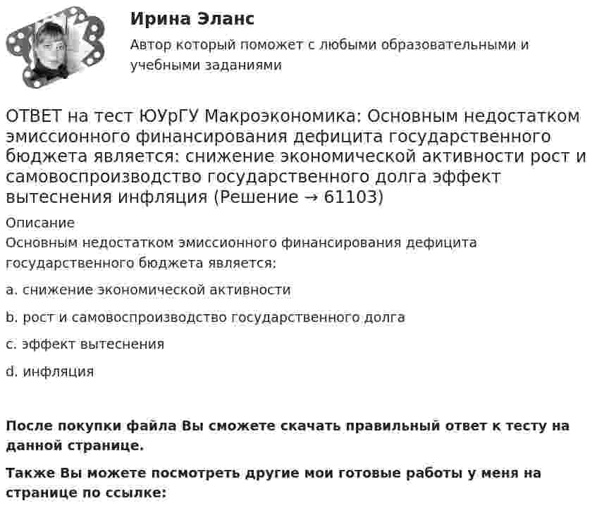     
            Описание
            Основным недостатком эмиссионного финансирования дефицита государственного бюджета является:a. снижение экономической активностиb. рост и самовоспроизводство государственного долгаc. эффект вытесненияd. инфляцияПосле покупки файла Вы сможете скачать правильный ответ к тесту на данной странице.Также Вы можете посмотреть другие мои готовые работы у меня на странице по ссылке:   
            
            
            ОТВЕТ на тест ЮУрГУ Макроэкономика: Объем инвестиционных расходов зависит от:  a. ожиданий потребителей  b. динамики обменного курса  c. уровня реальной ставки процента  d. объема государственных закупок товаров и услугОТВЕТ на тест ЮУрГУ Макроэкономика: Основным недостатком эмиссионного финансирования дефицита государственного бюджета является:  снижение экономической активности  рост и самовоспроизводство государственного долга  эффект вытеснения  инфляцияОТВЕТ на тест ЮУрГУ Макроэкономика: Пересмотр условий обслуживания государственного долга, в том числе изменение процента кредита, суммы и сроков возврата, называют:ОТВЕТ на тест ЮУрГУ Макроэкономика: Причина дефицита государственного бюджета:  a. экономический рост  b. рост теневого сектора экономики  c. увеличение налоговых поступлений  d. сокращение расходов на военные нуждыОТВЕТ на тест ЮУрГУ Макроэкономика: Промежуток времени между введением в действие мер фискальной политики и завершением их воздействия на экономику называется:  a. структурным разрывом  b. внешним лагом  c. внутренним лагом  d. системным разрывомОТВЕТ на тест ЮУрГУ Макроэкономика: Промежуток времени между моментом возникновения необходимости внесения изменений в налогово-бюджетную политику и моментом принятия соответствующих мер называется:ОТВЕТ на тест ЮУрГУ Макроэкономика: Профицит бюджета оказывает такое же воздействие на равновесный уровень ВВП как:  a. сокращение сбережений  b. увеличение потребления  c. увеличение сбережений  d. увеличение инвестицийОТВЕТ на тест ЮУрГУ Макроэкономика: Верно ли следующее утверждение: «Если правительство увеличит величину автономных налогов и государственных расходов на 100 ден. ед., то равновесное значение национального дохода увеличится»? Поясните Ваш ответ.ОТВЕТ на тест ЮУрГУ Макроэкономика: Верно ли следующее утверждение: «Реализация фискальной политики, направленной на предотвращение «перегрева» экономики (инфляционного разрыва), приводит к возникновению дефицита государственного бюджета»? ОТВЕТ на тест ЮУрГУ Макроэкономика: Если в условиях закрытой экономики предельная склонность к потреблению равна 0,75, а ставка пропорциональных налогов составляет 0,2, то мультипликатор автономных расходов равен: ОТВЕТ на тест ЮУрГУ Макроэкономика: Если произведенный объем ВВП в реальном выражении меньше равновесного, то производители:  a. увеличивают и товарно-материальные запасы и объем производства  b. сокращают товарно-материальные запасы и увеличивают ОТВЕТ на тест ЮУрГУ Макроэкономика: Если совокупное предложение превышает совокупный спрос при условии, что государственный бюджет сбалансирован, а чистый экспорт равен нулю, то: a. номинальный объем выпуска останется неизменным b. реальный ВВП ОТВЕТ на тест ЮУрГУ Макроэкономика: Если функция потребления имеет вид С=50+0,7Y, то функция сбережений имеет вид: a. S=50−0,3Y b. S=−50+0,3Y c. S=−50−0,7Y d. S=50+0,3YОТВЕТ на тест ЮУрГУ Макроэкономика: К мерам ограничительной фискальной политики относится:  a. уменьшение размера пособия по безработице  b. увеличение пенсий  c. рост расходов на оборонный комплекс страны  d. сокращение налогов
