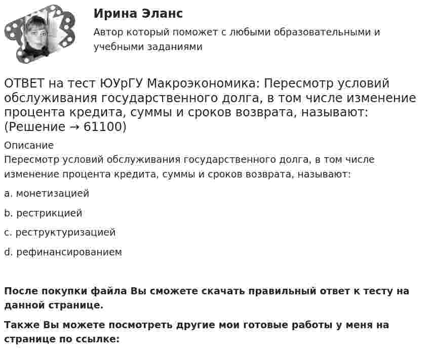     
            Описание
            Пересмотр условий обслуживания государственного долга, в том числе изменение процента кредита, суммы и сроков возврата, называют:a. монетизациейb. рестрикциейc. реструктуризациейd. рефинансированиемПосле покупки файла Вы сможете скачать правильный ответ к тесту на данной странице.Также Вы можете посмотреть другие мои готовые работы у меня на странице по ссылке:   
            
            
            ОТВЕТ на тест ЮУрГУ Макроэкономика: Основным недостатком эмиссионного финансирования дефицита государственного бюджета является:  снижение экономической активности  рост и самовоспроизводство государственного долга  эффект вытеснения  инфляцияОТВЕТ на тест ЮУрГУ Макроэкономика: Пересмотр условий обслуживания государственного долга, в том числе изменение процента кредита, суммы и сроков возврата, называют:ОТВЕТ на тест ЮУрГУ Макроэкономика: Причина дефицита государственного бюджета:  a. экономический рост  b. рост теневого сектора экономики  c. увеличение налоговых поступлений  d. сокращение расходов на военные нуждыОТВЕТ на тест ЮУрГУ Макроэкономика: Промежуток времени между введением в действие мер фискальной политики и завершением их воздействия на экономику называется:  a. структурным разрывом  b. внешним лагом  c. внутренним лагом  d. системным разрывомОТВЕТ на тест ЮУрГУ Макроэкономика: Промежуток времени между моментом возникновения необходимости внесения изменений в налогово-бюджетную политику и моментом принятия соответствующих мер называется:ОТВЕТ на тест ЮУрГУ Макроэкономика: Профицит бюджета оказывает такое же воздействие на равновесный уровень ВВП как:  a. сокращение сбережений  b. увеличение потребления  c. увеличение сбережений  d. увеличение инвестицийОТВЕТ на тест ЮУрГУ Макроэкономика: Равновесный выпуск в долгосрочном периоде возрастает вследствие:  a. снижения мировых цен на энергоносители  b. внедрения новых технологий в массовое производство  c. увеличения предложения денег  d. увеличения ОТВЕТ на тест ЮУрГУ Макроэкономика: Верно ли следующее утверждение: «Реализация фискальной политики, направленной на предотвращение «перегрева» экономики (инфляционного разрыва), приводит к возникновению дефицита государственного бюджета»? ОТВЕТ на тест ЮУрГУ Макроэкономика: Если в условиях закрытой экономики предельная склонность к потреблению равна 0,75, а ставка пропорциональных налогов составляет 0,2, то мультипликатор автономных расходов равен: ОТВЕТ на тест ЮУрГУ Макроэкономика: Если произведенный объем ВВП в реальном выражении меньше равновесного, то производители:  a. увеличивают и товарно-материальные запасы и объем производства  b. сокращают товарно-материальные запасы и увеличивают ОТВЕТ на тест ЮУрГУ Макроэкономика: Если совокупное предложение превышает совокупный спрос при условии, что государственный бюджет сбалансирован, а чистый экспорт равен нулю, то: a. номинальный объем выпуска останется неизменным b. реальный ВВП ОТВЕТ на тест ЮУрГУ Макроэкономика: Если функция потребления имеет вид С=50+0,7Y, то функция сбережений имеет вид: a. S=50−0,3Y b. S=−50+0,3Y c. S=−50−0,7Y d. S=50+0,3YОТВЕТ на тест ЮУрГУ Макроэкономика: К мерам ограничительной фискальной политики относится:  a. уменьшение размера пособия по безработице  b. увеличение пенсий  c. рост расходов на оборонный комплекс страны  d. сокращение налоговОТВЕТ на тест ЮУрГУ Макроэкономика: К падению равновесного уровня цен в долгосрочном периоде приведет:  a. увеличение расходов на содержание государственного аппарата  b. рост производительности труда в результате внедрения достижений научно-