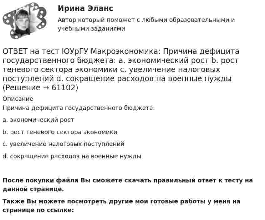     
            Описание
            Причина дефицита государственного бюджета:a. экономический ростb. рост теневого сектора экономикиc. увеличение налоговых поступленийd. сокращение расходов на военные нуждыПосле покупки файла Вы сможете скачать правильный ответ к тесту на данной странице.Также Вы можете посмотреть другие мои готовые работы у меня на странице по ссылке:   
            
            
            ОТВЕТ на тест ЮУрГУ Макроэкономика: Пересмотр условий обслуживания государственного долга, в том числе изменение процента кредита, суммы и сроков возврата, называют:ОТВЕТ на тест ЮУрГУ Макроэкономика: Причина дефицита государственного бюджета:  a. экономический рост  b. рост теневого сектора экономики  c. увеличение налоговых поступлений  d. сокращение расходов на военные нуждыОТВЕТ на тест ЮУрГУ Макроэкономика: Промежуток времени между введением в действие мер фискальной политики и завершением их воздействия на экономику называется:  a. структурным разрывом  b. внешним лагом  c. внутренним лагом  d. системным разрывомОТВЕТ на тест ЮУрГУ Макроэкономика: Промежуток времени между моментом возникновения необходимости внесения изменений в налогово-бюджетную политику и моментом принятия соответствующих мер называется:ОТВЕТ на тест ЮУрГУ Макроэкономика: Профицит бюджета оказывает такое же воздействие на равновесный уровень ВВП как:  a. сокращение сбережений  b. увеличение потребления  c. увеличение сбережений  d. увеличение инвестицийОТВЕТ на тест ЮУрГУ Макроэкономика: Равновесный выпуск в долгосрочном периоде возрастает вследствие:  a. снижения мировых цен на энергоносители  b. внедрения новых технологий в массовое производство  c. увеличения предложения денег  d. увеличения ОТВЕТ на тест ЮУрГУ Макроэкономика: Разность между расходами и доходами государственного бюджета в условиях полной занятости называют:  a. структурным профицитом  b. циклическим дефицитом  c. структурным дефицитом  d. циклическим профицитомОТВЕТ на тест ЮУрГУ Макроэкономика: Если в условиях закрытой экономики предельная склонность к потреблению равна 0,75, а ставка пропорциональных налогов составляет 0,2, то мультипликатор автономных расходов равен: ОТВЕТ на тест ЮУрГУ Макроэкономика: Если произведенный объем ВВП в реальном выражении меньше равновесного, то производители:  a. увеличивают и товарно-материальные запасы и объем производства  b. сокращают товарно-материальные запасы и увеличивают ОТВЕТ на тест ЮУрГУ Макроэкономика: Если совокупное предложение превышает совокупный спрос при условии, что государственный бюджет сбалансирован, а чистый экспорт равен нулю, то: a. номинальный объем выпуска останется неизменным b. реальный ВВП ОТВЕТ на тест ЮУрГУ Макроэкономика: Если функция потребления имеет вид С=50+0,7Y, то функция сбережений имеет вид: a. S=50−0,3Y b. S=−50+0,3Y c. S=−50−0,7Y d. S=50+0,3YОТВЕТ на тест ЮУрГУ Макроэкономика: К мерам ограничительной фискальной политики относится:  a. уменьшение размера пособия по безработице  b. увеличение пенсий  c. рост расходов на оборонный комплекс страны  d. сокращение налоговОТВЕТ на тест ЮУрГУ Макроэкономика: К падению равновесного уровня цен в долгосрочном периоде приведет:  a. увеличение расходов на содержание государственного аппарата  b. рост производительности труда в результате внедрения достижений научно-ОТВЕТ на тест ЮУрГУ Макроэкономика: Объем инвестиционных расходов зависит от:  a. ожиданий потребителей  b. динамики обменного курса  c. уровня реальной ставки процента  d. объема государственных закупок товаров и услуг