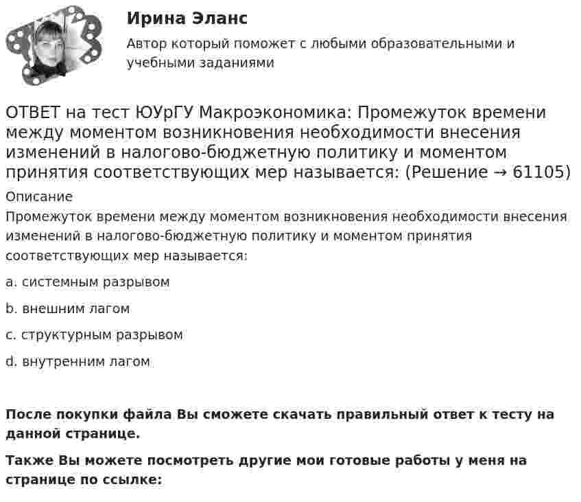     
            Описание
            Промежуток времени между моментом возникновения необходимости внесения изменений в налогово-бюджетную политику и моментом принятия соответствующих мер называется:a. системным разрывомb. внешним лагомc. структурным разрывомd. внутренним лагомПосле покупки файла Вы сможете скачать правильный ответ к тесту на данной странице.Также Вы можете посмотреть другие мои готовые работы у меня на странице по ссылке:   
            
            
            ОТВЕТ на тест ЮУрГУ Макроэкономика: Промежуток времени между введением в действие мер фискальной политики и завершением их воздействия на экономику называется:  a. структурным разрывом  b. внешним лагом  c. внутренним лагом  d. системным разрывомОТВЕТ на тест ЮУрГУ Макроэкономика: Промежуток времени между моментом возникновения необходимости внесения изменений в налогово-бюджетную политику и моментом принятия соответствующих мер называется:ОТВЕТ на тест ЮУрГУ Макроэкономика: Профицит бюджета оказывает такое же воздействие на равновесный уровень ВВП как:  a. сокращение сбережений  b. увеличение потребления  c. увеличение сбережений  d. увеличение инвестицийОТВЕТ на тест ЮУрГУ Макроэкономика: Равновесный выпуск в долгосрочном периоде возрастает вследствие:  a. снижения мировых цен на энергоносители  b. внедрения новых технологий в массовое производство  c. увеличения предложения денег  d. увеличения ОТВЕТ на тест ЮУрГУ Макроэкономика: Разность между расходами и доходами государственного бюджета в условиях полной занятости называют:  a. структурным профицитом  b. циклическим дефицитом  c. структурным дефицитом  d. циклическим профицитомОТВЕТ на тест ЮУрГУ Макроэкономика: Фискальная политика является автоматической, если изменяются следующие параметры:  a. увеличивается ставка по банковским вкладам для физических лиц  b. при неизменной ставке подоходного налога повышаются размеры ОТВЕТ на тест ЮУрГУ Макроэкономика: Целенаправленное изменение величин государственных расходов, налогов и сальдо государственного бюджета в результате специальных решений правительства называется фискальной политикой.ОТВЕТ на тест ЮУрГУ Макроэкономика: Если совокупное предложение превышает совокупный спрос при условии, что государственный бюджет сбалансирован, а чистый экспорт равен нулю, то: a. номинальный объем выпуска останется неизменным b. реальный ВВП ОТВЕТ на тест ЮУрГУ Макроэкономика: Если функция потребления имеет вид С=50+0,7Y, то функция сбережений имеет вид: a. S=50−0,3Y b. S=−50+0,3Y c. S=−50−0,7Y d. S=50+0,3YОТВЕТ на тест ЮУрГУ Макроэкономика: К мерам ограничительной фискальной политики относится:  a. уменьшение размера пособия по безработице  b. увеличение пенсий  c. рост расходов на оборонный комплекс страны  d. сокращение налоговОТВЕТ на тест ЮУрГУ Макроэкономика: К падению равновесного уровня цен в долгосрочном периоде приведет:  a. увеличение расходов на содержание государственного аппарата  b. рост производительности труда в результате внедрения достижений научно-ОТВЕТ на тест ЮУрГУ Макроэкономика: Объем инвестиционных расходов зависит от:  a. ожиданий потребителей  b. динамики обменного курса  c. уровня реальной ставки процента  d. объема государственных закупок товаров и услугОТВЕТ на тест ЮУрГУ Макроэкономика: Основным недостатком эмиссионного финансирования дефицита государственного бюджета является:  снижение экономической активности  рост и самовоспроизводство государственного долга  эффект вытеснения  инфляцияОТВЕТ на тест ЮУрГУ Макроэкономика: Пересмотр условий обслуживания государственного долга, в том числе изменение процента кредита, суммы и сроков возврата, называют: