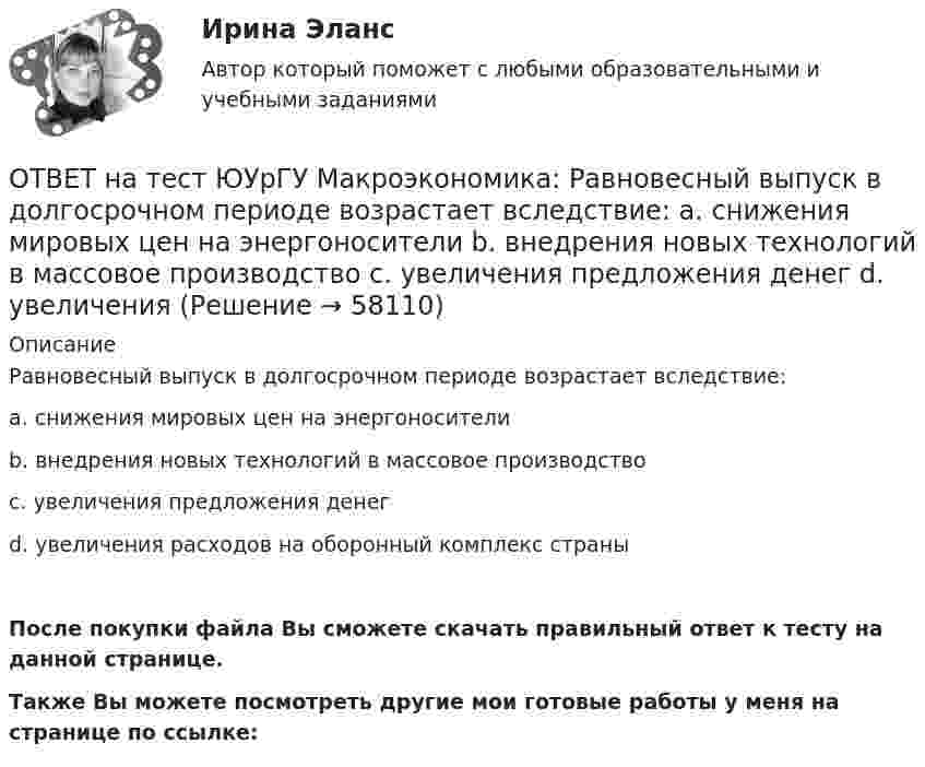     
            Описание
            Равновесный выпуск в долгосрочном периоде возрастает вследствие:a. снижения мировых цен на энергоносителиb. внедрения новых технологий в массовое производствоc. увеличения предложения денегd. увеличения расходов на оборонный комплекс страныПосле покупки файла Вы сможете скачать правильный ответ к тесту на данной странице.Также Вы можете посмотреть другие мои готовые работы у меня на странице по ссылке:   
            
            
            ОТВЕТ на тест ЮУрГУ Макроэкономика: Профицит бюджета оказывает такое же воздействие на равновесный уровень ВВП как:  a. сокращение сбережений  b. увеличение потребления  c. увеличение сбережений  d. увеличение инвестицийОТВЕТ на тест ЮУрГУ Макроэкономика: Равновесный выпуск в долгосрочном периоде возрастает вследствие:  a. снижения мировых цен на энергоносители  b. внедрения новых технологий в массовое производство  c. увеличения предложения денег  d. увеличения ОТВЕТ на тест ЮУрГУ Макроэкономика: Разность между расходами и доходами государственного бюджета в условиях полной занятости называют:  a. структурным профицитом  b. циклическим дефицитом  c. структурным дефицитом  d. циклическим профицитомОТВЕТ на тест ЮУрГУ Макроэкономика: Фискальная политика является автоматической, если изменяются следующие параметры:  a. увеличивается ставка по банковским вкладам для физических лиц  b. при неизменной ставке подоходного налога повышаются размеры ОТВЕТ на тест ЮУрГУ Макроэкономика: Целенаправленное изменение величин государственных расходов, налогов и сальдо государственного бюджета в результате специальных решений правительства называется фискальной политикой.ОТВЕТ на тест ЮУрГУ Макроэкономика: Чему равна величина автономных налогов, если с дохода в 90 тыс. руб., человек платит налог 20 тыс. руб., с дохода в 100 тыс. руб. – 21 тыс. руб.? Запишите ответ в тыс. руб.ОТВЕТ на тест ЮУрГУ Макроэкономика: Эффект снижения совокупного спроса в результате уменьшения реального богатства получил имя:  a. Роберта Манделла  b. Артура Пигу  c. Джона Мейнарда Кейнса  d. Маркуса ФлемингаОТВЕТ на тест ЮУрГУ Макроэкономика: К мерам ограничительной фискальной политики относится:  a. уменьшение размера пособия по безработице  b. увеличение пенсий  c. рост расходов на оборонный комплекс страны  d. сокращение налоговОТВЕТ на тест ЮУрГУ Макроэкономика: К падению равновесного уровня цен в долгосрочном периоде приведет:  a. увеличение расходов на содержание государственного аппарата  b. рост производительности труда в результате внедрения достижений научно-ОТВЕТ на тест ЮУрГУ Макроэкономика: Объем инвестиционных расходов зависит от:  a. ожиданий потребителей  b. динамики обменного курса  c. уровня реальной ставки процента  d. объема государственных закупок товаров и услугОТВЕТ на тест ЮУрГУ Макроэкономика: Основным недостатком эмиссионного финансирования дефицита государственного бюджета является:  снижение экономической активности  рост и самовоспроизводство государственного долга  эффект вытеснения  инфляцияОТВЕТ на тест ЮУрГУ Макроэкономика: Пересмотр условий обслуживания государственного долга, в том числе изменение процента кредита, суммы и сроков возврата, называют:ОТВЕТ на тест ЮУрГУ Макроэкономика: Причина дефицита государственного бюджета:  a. экономический рост  b. рост теневого сектора экономики  c. увеличение налоговых поступлений  d. сокращение расходов на военные нуждыОТВЕТ на тест ЮУрГУ Макроэкономика: Промежуток времени между введением в действие мер фискальной политики и завершением их воздействия на экономику называется:  a. структурным разрывом  b. внешним лагом  c. внутренним лагом  d. системным разрывом
