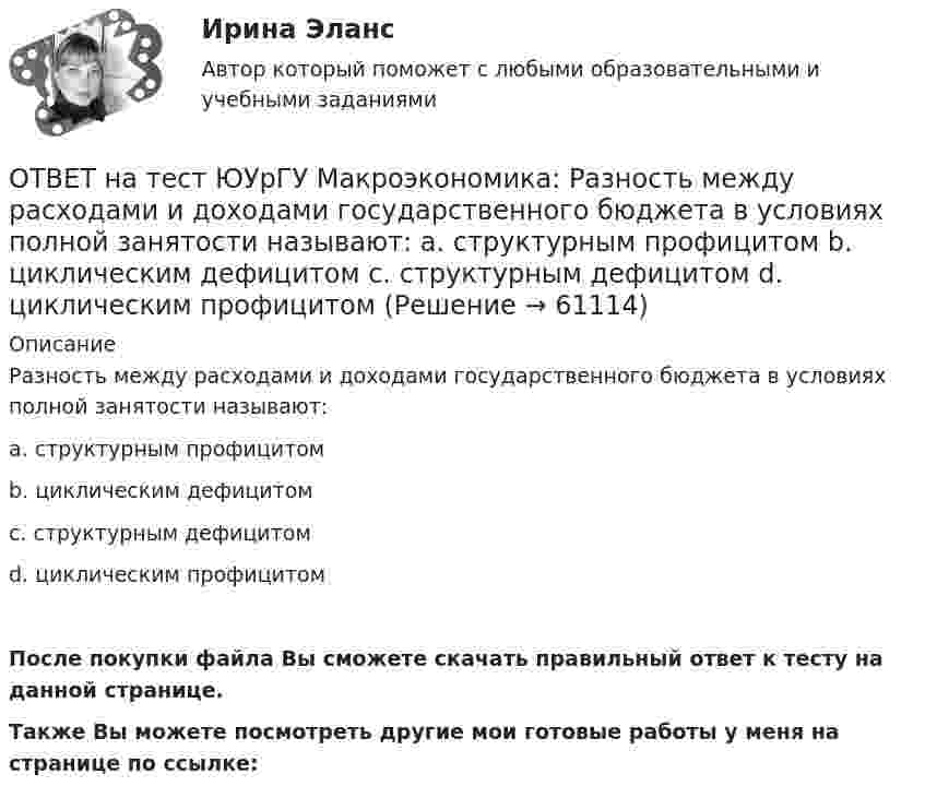     
            Описание
            Разность между расходами и доходами государственного бюджета в условиях полной занятости называют:a. структурным профицитомb. циклическим дефицитомc. структурным дефицитомd. циклическим профицитомПосле покупки файла Вы сможете скачать правильный ответ к тесту на данной странице.Также Вы можете посмотреть другие мои готовые работы у меня на странице по ссылке:   
            
            
            ОТВЕТ на тест ЮУрГУ Макроэкономика: Равновесный выпуск в долгосрочном периоде возрастает вследствие:  a. снижения мировых цен на энергоносители  b. внедрения новых технологий в массовое производство  c. увеличения предложения денег  d. увеличения ОТВЕТ на тест ЮУрГУ Макроэкономика: Разность между расходами и доходами государственного бюджета в условиях полной занятости называют:  a. структурным профицитом  b. циклическим дефицитом  c. структурным дефицитом  d. циклическим профицитомОТВЕТ на тест ЮУрГУ Макроэкономика: Фискальная политика является автоматической, если изменяются следующие параметры:  a. увеличивается ставка по банковским вкладам для физических лиц  b. при неизменной ставке подоходного налога повышаются размеры ОТВЕТ на тест ЮУрГУ Макроэкономика: Целенаправленное изменение величин государственных расходов, налогов и сальдо государственного бюджета в результате специальных решений правительства называется фискальной политикой.ОТВЕТ на тест ЮУрГУ Макроэкономика: Чему равна величина автономных налогов, если с дохода в 90 тыс. руб., человек платит налог 20 тыс. руб., с дохода в 100 тыс. руб. – 21 тыс. руб.? Запишите ответ в тыс. руб.ОТВЕТ на тест ЮУрГУ Макроэкономика: Эффект снижения совокупного спроса в результате уменьшения реального богатства получил имя:  a. Роберта Манделла  b. Артура Пигу  c. Джона Мейнарда Кейнса  d. Маркуса ФлемингаОтветной реакцией на оскорбления, издевки и подобные им провокации  оказывается … воздействие ОТВЕТ на тест ЮУрГУ Макроэкономика: К падению равновесного уровня цен в долгосрочном периоде приведет:  a. увеличение расходов на содержание государственного аппарата  b. рост производительности труда в результате внедрения достижений научно-ОТВЕТ на тест ЮУрГУ Макроэкономика: Объем инвестиционных расходов зависит от:  a. ожиданий потребителей  b. динамики обменного курса  c. уровня реальной ставки процента  d. объема государственных закупок товаров и услугОТВЕТ на тест ЮУрГУ Макроэкономика: Основным недостатком эмиссионного финансирования дефицита государственного бюджета является:  снижение экономической активности  рост и самовоспроизводство государственного долга  эффект вытеснения  инфляцияОТВЕТ на тест ЮУрГУ Макроэкономика: Пересмотр условий обслуживания государственного долга, в том числе изменение процента кредита, суммы и сроков возврата, называют:ОТВЕТ на тест ЮУрГУ Макроэкономика: Причина дефицита государственного бюджета:  a. экономический рост  b. рост теневого сектора экономики  c. увеличение налоговых поступлений  d. сокращение расходов на военные нуждыОТВЕТ на тест ЮУрГУ Макроэкономика: Промежуток времени между введением в действие мер фискальной политики и завершением их воздействия на экономику называется:  a. структурным разрывом  b. внешним лагом  c. внутренним лагом  d. системным разрывомОТВЕТ на тест ЮУрГУ Макроэкономика: Промежуток времени между моментом возникновения необходимости внесения изменений в налогово-бюджетную политику и моментом принятия соответствующих мер называется: