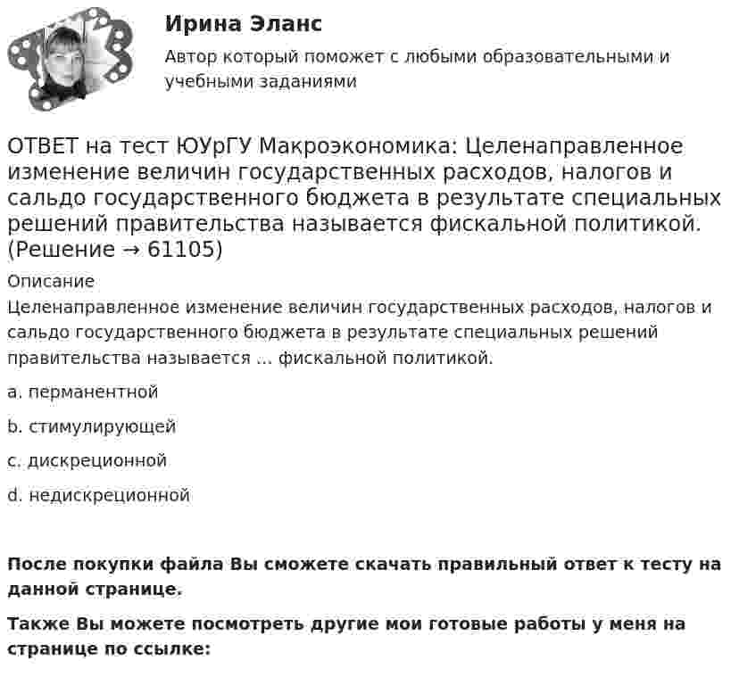     
            Описание
            Целенаправленное изменение величин государственных расходов, налогов и сальдо государственного бюджета в результате специальных решений правительства называется … фискальной политикой.a. перманентнойb. стимулирующейc. дискреционнойd. недискреционнойПосле покупки файла Вы сможете скачать правильный ответ к тесту на данной странице.Также Вы можете посмотреть другие мои готовые работы у меня на странице по ссылке:   
            
            
            ОТВЕТ на тест ЮУрГУ Макроэкономика: Фискальная политика является автоматической, если изменяются следующие параметры:  a. увеличивается ставка по банковским вкладам для физических лиц  b. при неизменной ставке подоходного налога повышаются размеры ОТВЕТ на тест ЮУрГУ Макроэкономика: Целенаправленное изменение величин государственных расходов, налогов и сальдо государственного бюджета в результате специальных решений правительства называется фискальной политикой.ОТВЕТ на тест ЮУрГУ Макроэкономика: Чему равна величина автономных налогов, если с дохода в 90 тыс. руб., человек платит налог 20 тыс. руб., с дохода в 100 тыс. руб. – 21 тыс. руб.? Запишите ответ в тыс. руб.ОТВЕТ на тест ЮУрГУ Макроэкономика: Эффект снижения совокупного спроса в результате уменьшения реального богатства получил имя:  a. Роберта Манделла  b. Артура Пигу  c. Джона Мейнарда Кейнса  d. Маркуса ФлемингаОтветной реакцией на оскорбления, издевки и подобные им провокации  оказывается … воздействие Ответственность в международном праве является...Ответственность врача || ответы || тест || синергияОТВЕТ на тест ЮУрГУ Макроэкономика: Основным недостатком эмиссионного финансирования дефицита государственного бюджета является:  снижение экономической активности  рост и самовоспроизводство государственного долга  эффект вытеснения  инфляцияОТВЕТ на тест ЮУрГУ Макроэкономика: Пересмотр условий обслуживания государственного долга, в том числе изменение процента кредита, суммы и сроков возврата, называют:ОТВЕТ на тест ЮУрГУ Макроэкономика: Причина дефицита государственного бюджета:  a. экономический рост  b. рост теневого сектора экономики  c. увеличение налоговых поступлений  d. сокращение расходов на военные нуждыОТВЕТ на тест ЮУрГУ Макроэкономика: Промежуток времени между введением в действие мер фискальной политики и завершением их воздействия на экономику называется:  a. структурным разрывом  b. внешним лагом  c. внутренним лагом  d. системным разрывомОТВЕТ на тест ЮУрГУ Макроэкономика: Промежуток времени между моментом возникновения необходимости внесения изменений в налогово-бюджетную политику и моментом принятия соответствующих мер называется:ОТВЕТ на тест ЮУрГУ Макроэкономика: Профицит бюджета оказывает такое же воздействие на равновесный уровень ВВП как:  a. сокращение сбережений  b. увеличение потребления  c. увеличение сбережений  d. увеличение инвестицийОТВЕТ на тест ЮУрГУ Макроэкономика: Равновесный выпуск в долгосрочном периоде возрастает вследствие:  a. снижения мировых цен на энергоносители  b. внедрения новых технологий в массовое производство  c. увеличения предложения денег  d. увеличения 