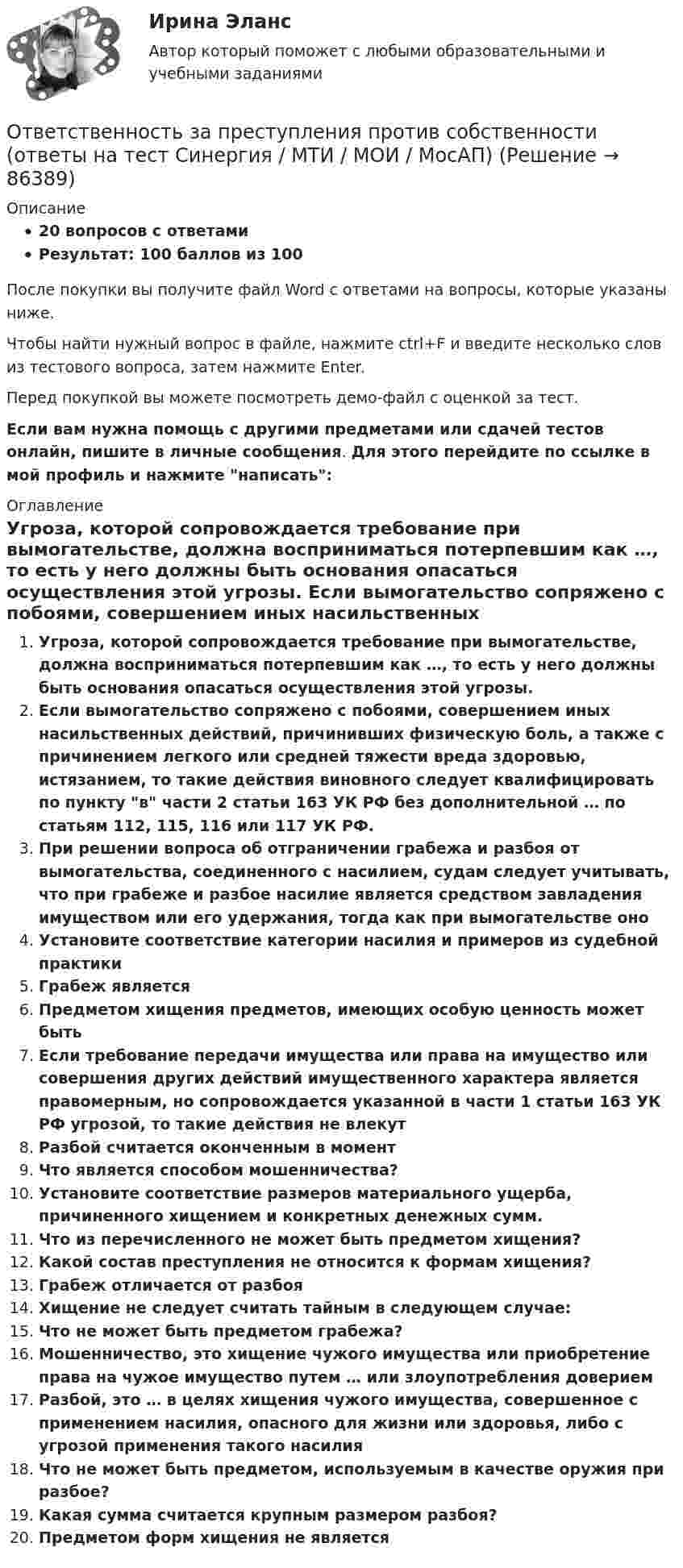     
            Описание
            20 вопросов с ответамиРезультат: 100 баллов из 100После покупки вы получите файл Word с ответами на вопросы, которые указаны ниже.Чтобы найти нужный вопрос в файле, нажмите ctrl+F и введите несколько слов из тестового вопроса, затем нажмите Enter.Перед покупкой вы можете посмотреть демо-файл с оценкой за тест.Если вам нужна помощь с другими предметами или сдачей тестов онлайн, пишите в личные сообщения. Для этого перейдите по ссылке в мой профиль и нажмите написать:  
            Оглавление
              Угроза, которой сопровождается требование при вымогательстве, должна восприниматься потерпевшим как …, то есть у него должны быть основания опасаться осуществления этой угрозы.   Если вымогательство сопряжено с побоями, совершением иных насильственных действий, причинивших физическую боль, а также с причинением легкого или средней тяжести вреда здоровью, истязанием, то такие действия виновного следует квалифицировать по пункту в части 2 статьи 163 УК РФ без дополнительной … по статьям 112, 115, 116 или 117 УК РФ.   При решении вопроса об отграничении грабежа и разбоя от вымогательства, соединенного с насилием, судам следует учитывать, что при грабеже и разбое насилие является средством завладения имуществом или его удержания, тогда как при вымогательстве оно   Установите соответствие категории насилия и примеров из судебной практики   Грабеж является   Предметом хищения предметов, имеющих особую ценность может быть   Если требование передачи имущества или права на имущество или совершения других действий имущественного характера является правомерным, но сопровождается указанной в части 1 статьи 163 УК РФ угрозой, то такие действия не влекут   Разбой считается оконченным в момент   Что является способом мошенничества?   Установите соответствие размеров материального ущерба, причиненного хищением и конкретных денежных сумм.   Что из перечисленного не может быть предметом хищения?   Какой состав преступления не относится к формам хищения?   Грабеж отличается от разбоя   Хищение не следует считать тайным в следующем случае:   Что не может быть предметом грабежа?   Мошенничество, это хищение чужого имущества или приобретение права на чужое имущество путем … или злоупотребления доверием   Разбой, это … в целях хищения чужого имущества, совершенное с применением насилия, опасного для жизни или здоровья, либо с угрозой применения такого насилия   Что не может быть предметом, используемым в качестве оружия при разбое?   Какая сумма считается крупным размером разбоя?   Предметом форм хищения не является    
            
            
            Ответственность за нарушение обязательств Условия наступления гражданско-правовой ответственности. Основания освобождения от гражданско-правовой ответственностиОтветственность за преступления против собственности (ответы на тест Синергия / МТИ / МОИ / МосАП)Ответственность за преступления против собственности || ответы || тесты || синергияОтветственность за преступления против собственности. Синергия. Ответы на ИТОГОВЫЙ ТЕСТ. На отлично!Ответственность за преступления против собственности. Синергия. Ответы на тест.💯 Ответственность за преступления против собственности.фю_БАК (ответы на тест Синергия / МОИ / МТИ / МосАП, декабрь 2023)💯 Ответственность за преступления против собственности.фю_БАК (ответы на тест Синергия / МОИ / МТИ / МосАП, ноябрь 2023)ОТВЕТ на тест ЮУрГУ Макроэкономика: Фискальная политика является автоматической, если изменяются следующие параметры:  a. увеличивается ставка по банковским вкладам для физических лиц  b. при неизменной ставке подоходного налога повышаются размеры ОТВЕТ на тест ЮУрГУ Макроэкономика: Целенаправленное изменение величин государственных расходов, налогов и сальдо государственного бюджета в результате специальных решений правительства называется фискальной политикой.ОТВЕТ на тест ЮУрГУ Макроэкономика: Чему равна величина автономных налогов, если с дохода в 90 тыс. руб., человек платит налог 20 тыс. руб., с дохода в 100 тыс. руб. – 21 тыс. руб.? Запишите ответ в тыс. руб.ОТВЕТ на тест ЮУрГУ Макроэкономика: Эффект снижения совокупного спроса в результате уменьшения реального богатства получил имя:  a. Роберта Манделла  b. Артура Пигу  c. Джона Мейнарда Кейнса  d. Маркуса ФлемингаОтветной реакцией на оскорбления, издевки и подобные им провокации  оказывается … воздействие Ответственность в международном праве является...Ответственность врача || ответы || тест || синергия