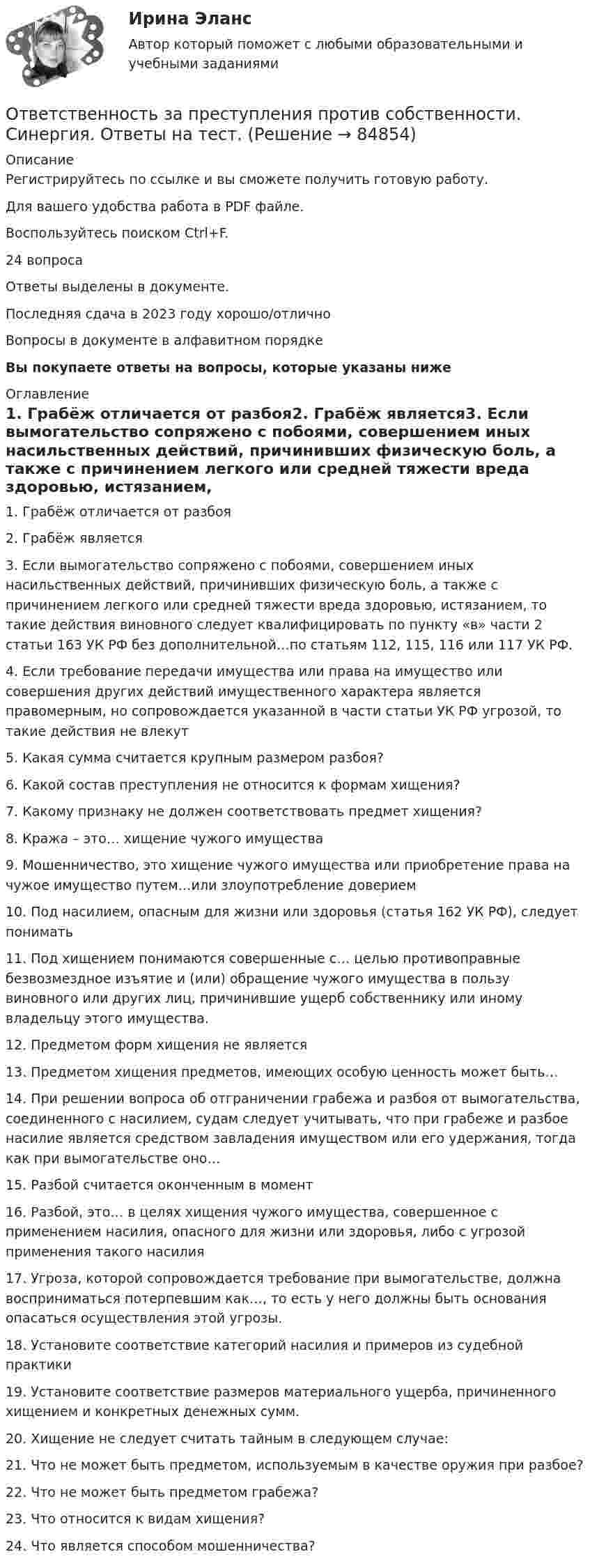      
            Описание
            Регистрируйтесь по ссылке  и вы сможете получить готовую работу.Для вашего удобства работа в PDF файле.Воспользуйтесь поиском Ctrl+F.24 вопросаОтветы выделены в документе.Последняя сдача в 2023 году хорошо/отличноВопросы в документе в алфавитном порядкеВы покупаете ответы на вопросы, которые указаны ниже 
            Оглавление
            1.	Грабёж отличается от разбоя2.	Грабёж является3.	Если вымогательство сопряжено с побоями, совершением иных насильственных действий, причинивших физическую боль, а также с причинением легкого или средней тяжести вреда здоровью, истязанием, то такие действия виновного следует квалифицировать по пункту «в» части 2 статьи 163 УК РФ без дополнительной…по статьям 112, 115, 116 или 117 УК РФ.4.	Если требование передачи имущества или права на имущество или совершения других действий имущественного характера является правомерным, но сопровождается указанной в части статьи УК РФ угрозой, то такие действия не влекут5.	Какая сумма считается крупным размером разбоя?6.	Какой состав преступления не относится к формам хищения?7.	Какому признаку не должен соответствовать предмет хищения?8.	Кража – это… хищение чужого имущества9.	Мошенничество, это хищение чужого имущества или приобретение права на чужое имущество путем…или злоупотребление доверием10.	Под насилием, опасным для жизни или здоровья (статья 162 УК РФ), следует понимать11.	Под хищением понимаются совершенные с… целью противоправные безвозмездное изъятие и (или) обращение чужого имущества в пользу виновного или других лиц, причинившие ущерб собственнику или иному владельцу этого имущества.12.	Предметом форм хищения не является13.	Предметом хищения предметов, имеющих особую ценность может быть…14.	При решении вопроса об отграничении грабежа и разбоя от вымогательства, соединенного с насилием, судам следует учитывать, что при грабеже и разбое насилие является средством завладения имуществом или его удержания, тогда как при вымогательстве оно…15.	Разбой считается оконченным в момент16.	Разбой, это… в целях хищения чужого имущества, совершенное с применением насилия, опасного для жизни или здоровья, либо с угрозой применения такого насилия17.	Угроза, которой сопровождается требование при вымогательстве, должна восприниматься потерпевшим как…, то есть у него должны быть основания опасаться осуществления этой угрозы.18.	Установите соответствие категорий насилия и примеров из судебной практики19.	Установите соответствие размеров материального ущерба, причиненного хищением и конкретных денежных сумм.20.	Хищение не следует считать тайным в следующем случае:21.	Что не может быть предметом, используемым в качестве оружия при разбое?22.	Что не может быть предметом грабежа?23.	Что относится к видам хищения?24.	Что является способом мошенничества?  
            
            
            Ответственность за преступления против собственности. Синергия. Ответы на ИТОГОВЫЙ ТЕСТ. На отлично!Ответственность за преступления против собственности. Синергия. Ответы на тест.💯 Ответственность за преступления против собственности.фю_БАК (ответы на тест Синергия / МОИ / МТИ / МосАП, декабрь 2023)💯 Ответственность за преступления против собственности.фю_БАК (ответы на тест Синергия / МОИ / МТИ / МосАП, ноябрь 2023)💯 Ответственность за преступления против собственности.фю_БАК (ответы на тест Синергия / МОИ / МТИ / МосАП, октябрь 2023)Ответственность за преступления против собственности.фю_БАК. Синергия. Ответы на ИТОГОВЫЙ ТЕСТ. На отлично!Ответственность за преступления против собственности.фю_БАК (тест с ответами Синергия/МОИ/ МТИ /МОСАП)ОТВЕТ на тест ЮУрГУ Макроэкономика: Эффект снижения совокупного спроса в результате уменьшения реального богатства получил имя:  a. Роберта Манделла  b. Артура Пигу  c. Джона Мейнарда Кейнса  d. Маркуса ФлемингаОтветной реакцией на оскорбления, издевки и подобные им провокации  оказывается … воздействие Ответственность в международном праве является...Ответственность врача || ответы || тест || синергияОтветственность государств-членов Европейского союза осуществляется главным образом в виде...Ответственность за нарушение обязательств Условия наступления гражданско-правовой ответственности. Основания освобождения от гражданско-правовой ответственностиОтветственность за преступления против собственности (ответы на тест Синергия / МТИ / МОИ / МосАП)