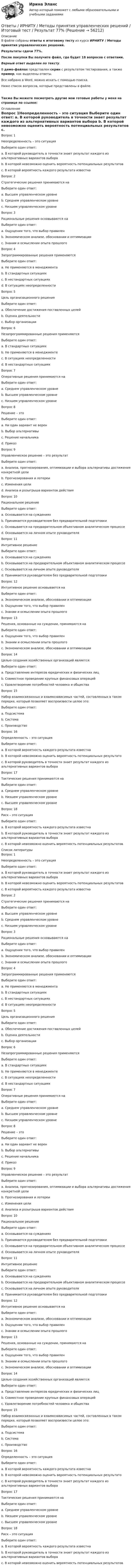     
            Описание
            В файле собраны ответы к итоговому тесту из курса  ИРНИТУ / Методы принятия управленческих решений.Результаты сдачи 77%.После покупки Вы получите файл, где будет 18 вопросов с ответами. Верный ответ выделен по тексту.В демо-файлах представлен скрин с результатом тестирования, а также пример, как выделены ответы.Все набрано в Word, можно искать с помощью поиска.Ниже список вопросов, которые представлены в файле.Также Вы можете посмотреть другие мои готовые работы у меня на странице по ссылке: 
            Оглавление
            Вопрос 1Неопределенность – это ситуация Выберите один ответ: a. В которой руководитель в точности знает результат каждого из альтернативных вариантов выбора b. В которой невозможно оценить вероятность потенциальных результатов c. В которой вероятность каждого результата известнаВопрос 2Стратегические решения принимаются наВыберите один ответ: a. Высшем управленческом уровне b. Среднем управленческом уровне c. Низшем управленческом уровнеВопрос 3Рациональные решения основываются наВыберите один ответ: a. Ощущении того, что выбор правилен b. Экономическом анализе, обосновании и оптимизации c. Знании и осмыслении опыта прошлого Вопрос 4Запрограммированные решения применяютсяВыберите один ответ: a. Не применяются в менеджмента b. В стандартных ситуациях c. В нестандартных ситуациях d. В ситуациях неопределенностиВопрос 5Цель организационного решенияВыберите один ответ: a. Обеспечение достижения поставленных целей b. Оценка деятельности c. Выбор организацииВопрос 6Незапрограммированные решения применяютсяВыберите один ответ: a. В стандартных ситуациях b. Не применяются в менеджменте c. В ситуациях неопределенности d. В нестандартных ситуацияхВопрос 7Оперативные решения принимаются на Выберите один ответ: a. Среднем управленческом уровне b. Высшем управленческом уровне c. Низшем управленческом уровнеВопрос 8Решение – этоВыберите один ответ: a. Ни один вариант не верен b. Выбор альтернативы c. Решение начальника d. ПриказВопрос 9Управленческое решение – это результатВыберите один ответ: a. Анализа, прогнозирования, оптимизации и выбора альтернативы достижения конкретной цели b. Прогнозирования и лотереи c. Изменения цели d. Анализа и розыгрыша вариантов действияВопрос 10Рациональное решениеВыберите один ответ: a. Основывается на суждениях b. Принимается руководителем без предварительной подготовки c. Основывается на предварительном объективном аналитическом процессе d. Основывается на личном опыте руководителяВопрос 11Интуитивное решениеВыберите один ответ: a. Основывается на суждениях b. Основывается на предварительном объективном аналитическом процессе c. Основывается на личном опыте руководителя d. Принимается руководителем без предварительной подготовкиВопрос 12Интуитивное решение основывается наВыберите один ответ: a. Экономическом анализе, обосновании и оптимизации b. Ощущении того, что выбор правилен c. Знании и осмыслении опыта прошлого Вопрос 13Решения, основанные на суждении, принимаются на Выберите один ответ: a. Ощущении того, что выбор правилен b. Знании и осмыслении опыта прошлого  c. Экономическом анализе, обосновании и оптимизацииВопрос 14Целью создания хозяйственных организаций является:Выберите один ответ: a. Представление интересов юридических и физических лиц b. Совместное проведение крупных финансовых операций c. Удовлетворение потребностей человека и обществаВопрос 15Набор взаимосвязанных и взаимозависимых частей, составленных в таком порядке, который позволяет воспроизвести целое это:Выберите один ответ: a. Подсистема b. Система c. ПроизводствоВопрос 16Определенность – это ситуацияВыберите один ответ: a. В которой вероятность каждого результата известна b. В которой невозможно оценить вероятность потенциальных результато c. В которой руководитель в точности знает результат каждого из альтернативных вариантов выбораВопрос 17Тактические решения принимаются наВыберите один ответ: a. Среднем управленческом уровне b. Низшем управленческом уровне c. Высшем управленческом уровнеВопрос 18Риск – это ситуация Выберите один ответ: a. В которой вероятность каждого результата известна b. В которой руководитель в точности знает результат каждого из альтернативных вариантов выбора c. В которой невозможно оценить вероятность потенциальных результатов  
            Список литературы
            Вопрос 1Неопределенность – это ситуация Выберите один ответ: a. В которой руководитель в точности знает результат каждого из альтернативных вариантов выбора b. В которой невозможно оценить вероятность потенциальных результатов c. В которой вероятность каждого результата известнаВопрос 2Стратегические решения принимаются наВыберите один ответ: a. Высшем управленческом уровне b. Среднем управленческом уровне c. Низшем управленческом уровнеВопрос 3Рациональные решения основываются наВыберите один ответ: a. Ощущении того, что выбор правилен b. Экономическом анализе, обосновании и оптимизации c. Знании и осмыслении опыта прошлого Вопрос 4Запрограммированные решения применяютсяВыберите один ответ: a. Не применяются в менеджмента b. В стандартных ситуациях c. В нестандартных ситуациях d. В ситуациях неопределенностиВопрос 5Цель организационного решенияВыберите один ответ: a. Обеспечение достижения поставленных целей b. Оценка деятельности c. Выбор организацииВопрос 6Незапрограммированные решения применяютсяВыберите один ответ: a. В стандартных ситуациях b. Не применяются в менеджменте c. В ситуациях неопределенности d. В нестандартных ситуацияхВопрос 7Оперативные решения принимаются на Выберите один ответ: a. Среднем управленческом уровне b. Высшем управленческом уровне c. Низшем управленческом уровнеВопрос 8Решение – этоВыберите один ответ: a. Ни один вариант не верен b. Выбор альтернативы c. Решение начальника d. ПриказВопрос 9Управленческое решение – это результатВыберите один ответ: a. Анализа, прогнозирования, оптимизации и выбора альтернативы достижения конкретной цели b. Прогнозирования и лотереи c. Изменения цели d. Анализа и розыгрыша вариантов действияВопрос 10Рациональное решениеВыберите один ответ: a. Основывается на суждениях b. Принимается руководителем без предварительной подготовки c. Основывается на предварительном объективном аналитическом процессе d. Основывается на личном опыте руководителяВопрос 11Интуитивное решениеВыберите один ответ: a. Основывается на суждениях b. Основывается на предварительном объективном аналитическом процессе c. Основывается на личном опыте руководителя d. Принимается руководителем без предварительной подготовкиВопрос 12Интуитивное решение основывается наВыберите один ответ: a. Экономическом анализе, обосновании и оптимизации b. Ощущении того, что выбор правилен c. Знании и осмыслении опыта прошлого Вопрос 13Решения, основанные на суждении, принимаются на Выберите один ответ: a. Ощущении того, что выбор правилен b. Знании и осмыслении опыта прошлого  c. Экономическом анализе, обосновании и оптимизацииВопрос 14Целью создания хозяйственных организаций является:Выберите один ответ: a. Представление интересов юридических и физических лиц b. Совместное проведение крупных финансовых операций c. Удовлетворение потребностей человека и обществаВопрос 15Набор взаимосвязанных и взаимозависимых частей, составленных в таком порядке, который позволяет воспроизвести целое это:Выберите один ответ: a. Подсистема b. Система c. ПроизводствоВопрос 16Определенность – это ситуацияВыберите один ответ: a. В которой вероятность каждого результата известна b. В которой невозможно оценить вероятность потенциальных результато c. В которой руководитель в точности знает результат каждого из альтернативных вариантов выбораВопрос 17Тактические решения принимаются наВыберите один ответ: a. Среднем управленческом уровне b. Низшем управленческом уровне c. Высшем управленческом уровнеВопрос 18Риск – это ситуация Выберите один ответ: a. В которой вероятность каждого результата известна b. В которой руководитель в точности знает результат каждого из альтернативных вариантов выбора c. В которой невозможно оценить вероятность потенциальных результатов  
            
            
            Ответы - ИРНИТУ - Иностранный язык для заочников (2 курс)Ответы / ИРНИТУ / Методы принятия управленческих решений / Итоговый тест / Результат 77%ОТВЕТЫ Исследования рынка (Итоговый тест) РОСДИСТАНТОТВЕТЫ История древнего мира 1 (Промежуточные тесты 1-5, Итоговый) РОСДИСТАНТОТВЕТЫ История древнего мира 2 (Итоговый тест, Промежуточные 1-3) РОСДИСТАНТ📚[ОТВЕТЫ] История искусств (96 из 100 баллов + все ответы Синергия/МосАП)[ОТВЕТЫ] История (история России, всеобщая история) (94/100 + верные ответы МФПУ Синергия/МосАП/МТИ)[ОТВЕТЫ] Иностранный язык в сфере Юриспруденции [5-8 темы] (94/100 + все ответы МФПУ Синергия/МосАП/МТИ)✍[ОТВЕТЫ] Иностранный язык в сфере юриспруденции 🄲 ( 77/100 баллов + все ответы Синергия / МоСАП / МТИ)[ОТВЕТЫ] Иностранный язык делового и профессионального общения. Магистратура. (96/100 баллов + все ответы МФПУ Синергия/МОСАП/МТИ)[ОТВЕТЫ] Информационная психология (купить все ответы МФПУ Синергия/МосАП/МТИ)ОТВЕТЫ Информационные технологии в лингвистике (часть 1/1) ММУ[ОТВЕТЫ] Информационные технологии в юридической деятельности (96/100 баллов + верные ответы МФПУ Синергия/МосАП/МТИ)ОТВЕТЫ Информационные технологии для создания инновационного контента предмет (Итоговый тест) РОСДИСТАНТ