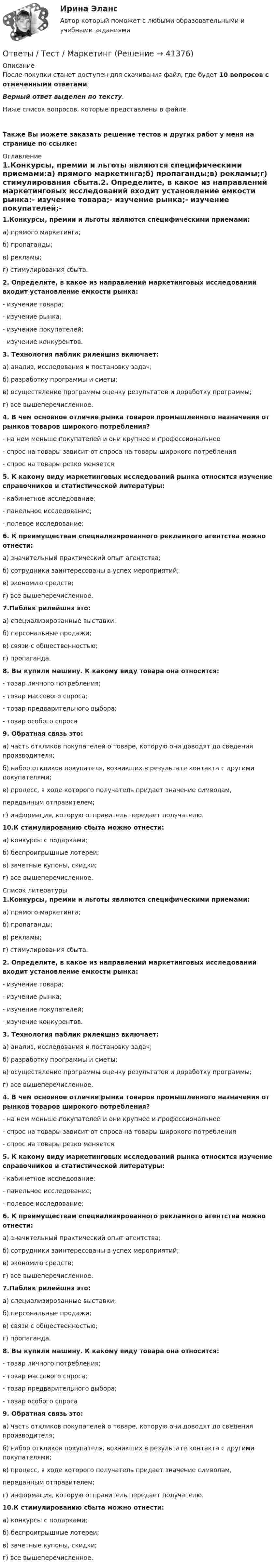      
          Описание
          После покупки станет доступен для скачивания файл, где будет 10 вопросов с отмеченными ответами.Верный ответ выделен по тексту.Ниже список вопросов, которые представлены в файле.Также Вы можете заказать решение тестов и других работ у меня на странице по ссылке: 
          Оглавление
          1.Конкурсы, премии и льготы являются специфическими приемами:а) прямого маркетинга;б) пропаганды;в) рекламы;г) стимулирования сбыта.2. Определите, в какое из направлений маркетинговых исследований входит установление емкости рынка:- изучение товара;- изучение рынка;- изучение покупателей;- изучение конкурентов.3. Технология паблик рилейшнз включает:а) анализ, исследования и постановку задач;б) разработку программы и сметы;в) осуществление программы оценку результатов и доработку программы;г) все вышеперечисленное.4. В чем основное отличие рынка товаров промышленного назначения от рынков товаров широкого потребления?- на нем меньше покупателей и они крупнее и профессиональнее- спрос на товары зависит от спроса на товары широкого потребления- спрос на товары резко меняется5. К какому виду маркетинговых исследований рынка относится изучение справочников и статистической литературы:- кабинетное исследование;- панельное исследование;- полевое исследование;6. К преимуществам специализированного рекламного агентства можно отнести:а) значительный практический опыт агентства;б) сотрудники заинтересованы в успех мероприятий;в) экономию средств;г) все вышеперечисленное.7.Паблик рилейшнз это:а) специализированные выставки;б) персональные продажи;в) связи с общественностью;г) пропаганда.8. Вы купили машину. К какому виду товара она относится:- товар личного потребления;- товар массового спроса;- товар предварительного выбора;- товар особого спроса9. Обратная связь это:а) часть откликов покупателей о товаре, которую они доводят до сведения производителя;б) набор откликов покупателя, возникших в результате контакта с другими покупателями;в) процесс, в ходе которого получатель придает значение символам, переданным отправителем;г) информация, которую отправитель передает получателю.10.К стимулированию сбыта можно отнести:а) конкурсы с подарками;б) беспроигрышные лотереи;в) зачетные купоны, скидки;г) все вышеперечисленное. 
          Список литературы
          1.Конкурсы, премии и льготы являются специфическими приемами:а) прямого маркетинга;б) пропаганды;в) рекламы;г) стимулирования сбыта.2. Определите, в какое из направлений маркетинговых исследований входит установление емкости рынка:- изучение товара;- изучение рынка;- изучение покупателей;- изучение конкурентов.3. Технология паблик рилейшнз включает:а) анализ, исследования и постановку задач;б) разработку программы и сметы;в) осуществление программы оценку результатов и доработку программы;г) все вышеперечисленное.4. В чем основное отличие рынка товаров промышленного назначения от рынков товаров широкого потребления?- на нем меньше покупателей и они крупнее и профессиональнее- спрос на товары зависит от спроса на товары широкого потребления- спрос на товары резко меняется5. К какому виду маркетинговых исследований рынка относится изучение справочников и статистической литературы:- кабинетное исследование;- панельное исследование;- полевое исследование;6. К преимуществам специализированного рекламного агентства можно отнести:а) значительный практический опыт агентства;б) сотрудники заинтересованы в успех мероприятий;в) экономию средств;г) все вышеперечисленное.7.Паблик рилейшнз это:а) специализированные выставки;б) персональные продажи;в) связи с общественностью;г) пропаганда.8. Вы купили машину. К какому виду товара она относится:- товар личного потребления;- товар массового спроса;- товар предварительного выбора;- товар особого спроса9. Обратная связь это:а) часть откликов покупателей о товаре, которую они доводят до сведения производителя;б) набор откликов покупателя, возникших в результате контакта с другими покупателями;в) процесс, в ходе которого получатель придает значение символам, переданным отправителем;г) информация, которую отправитель передает получателю.10.К стимулированию сбыта можно отнести:а) конкурсы с подарками;б) беспроигрышные лотереи;в) зачетные купоны, скидки;г) все вышеперечисленное.
            
            
            ответы тест Иностранный язык в профессиональной деятельности МТИ 2022Ответы / Тест / Маркетинг ответы тест Материаловедение МТИ, Синергия 2022 - 97 балловОтветы тест по правуответы тест Программные и аппаратные средства информационной безопасности МТИ, Синергия 2022 - 90 балловответы тест Современный стратегический менеджмент МТИ, Синергия 2022-23 - 87 балловответы тест Философия Синергия  2022Ответы теста по дисциплине Клиническая психология обыденной жизни (МИП)ответы тест Биоэкология МТИ, Синергия 2022 - 93 баллаответы тест Введение в профессию психологответы тест Визуализация данных МТИ 2022 - 97 балловответы тест Геодезия МТИ Синергия 2022ответы тест Деловые коммуникации и навыки ведения переговоров МТИ, Синергия 2022ответы тест Документационное обеспечение управления Синергия  4 семестр 2022