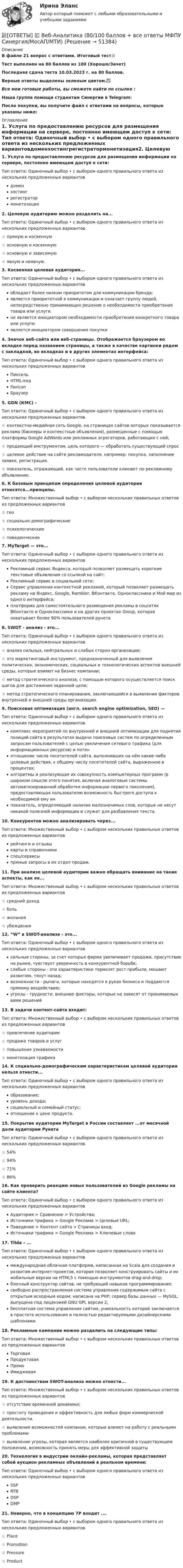     
            Описание
            В файле 21 вопрос с ответами. Итоговый тест📜Тест выполнен на 80 баллов из 100 (Хорошо/Зачет)Последняя сдача теста 10.03.2023 г. на 80 баллов.Верные ответы выделены зеленым цветом.✅Все мои готовые работы, вы сможете найти по ссылке : Наша группа помощи студентам Синергии в Telegram: После покупки, вы получите файл с ответами на вопросы, которые указаны ниже: 
            Оглавление
            1. Услуга по предоставлению ресурсов для размещения информации на сервере, постоянно имеющем доступ к сети: Тип ответа: Одиночный выбор • с выбором одного правильного ответа из нескольких предложенных вариантовдоменхостингрегистратормонетизация2. Целевую аудиторию можно разделить на... Тип ответа: Одиночный выбор • с выбором одного правильного ответа из нескольких предложенных вариантов☆ прямую и косвенную☆ основную и косвенную☆ основную и зависимую☆ явную и неявную.3. Косвенная целевая аудитория... Тип ответа: Одиночный выбор • с выбором одного правильного ответа из нескольких предложенных вариантовобладает более низким приоритетом для коммуникации бренда;является приоритетной в коммуникации и означает группу людей, непосредственно принимающих решение о необходимости приобретения товара или услуги.не является инициатором необходимости приобретения конкретного товара или услуги;является инициатором совершения покупки4. Значок веб-сайта или веб-страницы. Отображается браузером во вкладке перед названием страницы, а также в качестве картинки рядом с закладкой, во вкладках и в других элементах интерфейса: Тип ответа: Одиночный выбор • с выбором одного правильного ответа из нескольких предложенных вариантовПиксельHTML-кодFaviconБраузер5. GDN (КМС) – Тип ответа: Одиночный выбор • с выбором одного правильного ответа из нескольких предложенных вариантов☆ контекстно-медийная сеть Google, на страницах сайтов которых показывается реклама (баннеры и контекстные объявления), размещенные с помощью платформы Google AdWords или рекламных агрегаторов, работающих с ней;☆ продающий инструментом, цель которого — обработать существующий спрос☆ целевое действие на сайте рекламодателя, например: покупка, заполнение заявки, регистрация.☆ показатель, отражающий, как часто пользователи кликают по рекламному объявлению.6. К базовым принципам определения целевой аудитории относятся...принципы. Тип ответа: Множественный выбор • с выбором нескольких правильных ответов из предложенных вариантов☆ гео☆ социально-демографические ☆ психологические ☆ поведенческие7. MyTarget — это... Тип ответа: Одиночный выбор • с выбором одного правильного ответа из нескольких предложенных вариантовРекламный сервис Яндекса, который позволяет размещать короткие текстовые объявления со ссылкой на сайт;Рекламный сервис в социальной сети;Сервис управления контекстной рекламой, который позволяет размещать рекламу на Яндекс, Google, Rambler, ВКонтакте, Одноклассники и Мой мир из одного интерфейса;платформа для самостоятельного размещения рекламы в соцсетях ВКонтакте и Одноклассники и на других проектах  Group, которая охватывает более 90% пользователей рунета8. SWOT - анализ - это... Тип ответа: Одиночный выбор • с выбором одного правильного ответа из нескольких предложенных вариантов☆ анализ сильных, нейтральных и слабых сторон организации;☆ это маркетинговый инструмент, предназначенный для выявления политических, экономических, социальных и технологических аспектов внешней среды, которые влияют на бизнес компании;☆ метод стратегического анализа, с помощью которого осуществляется поиск шагов для достижения заданной цели;☆ метод стратегического планирования, заключающийся в выявлении факторов внутренней и внешней среды организации.9. Поисковая оптимизация (англ. search engine optimization, SEO) — Тип ответа: Одиночный выбор • с выбором одного правильного ответа из нескольких предложенных вариантовкомплекс мероприятий по внутренней и внешней оптимизации для поднятия позиций сайта в результатах выдачи поисковых систем по определенным запросам пользователей с целью увеличения сетевого трафика (для информационных ресурсов) и потенотношение числа посетителей сайта, выполнивших на нём какие-либо целевые действия, к общему числу посетителей сайта, выраженное в процентах;алгоритмы и реализующая их совокупность компьютерных программ (в широком смысле этого понятия, включая аналоговые системы автоматизированной обработки информации первого поколения), предоставляющая пользователю возможность быстрого доступа к необходимой ему инпоказатель, определяющий наличие малозначимых слов, которые не несут никакой полезной информации и служат для разбавления текста.10. Конкурентов можно анализировать через... Тип ответа: Множественный выбор • с выбором нескольких правильных ответов из предложенных вариантоврейтинги и отзывы карты и справочники спец/сервисыпрямые запросы в их отдел продаж.11. При анализе целевой аудитории важно обращать внимание на такие аспекты, как ее... Тип ответа: Множественный выбор • с выбором нескольких правильных ответов из предложенных вариантов☆ средний доход ☆ боль ☆ желания☆ убеждения12. “W” в SWOT-анализе - это... Тип ответа: Одиночный выбор • с выбором одного правильного ответа из нескольких предложенных вариантовсильные стороны, за счет которых фирма увеличивает продажи, присутствие на рынке, чувствует уверенность в конкурентной борьбе;слабые стороны - эти характеристики тормозят рост прибыли, мешают развитию, тянут назад;возможности - рычаги, которые находятся в руках бизнеса и поддаются прямому воздействию;угрозы - трудности, внешние факторы, которые не зависят от принимаемых вами решений13. В задачи контент-сайта входит: Тип ответа: Множественный выбор • с выбором нескольких правильных ответов из предложенных вариантов☆ привлечение аудитории☆ продажа товаров и услуг☆ повышение узнаваемости☆ монетизация трафика14. К социально-демографическим характеристикам целевой аудитории нельзя отнести... Тип ответа: Одиночный выбор • с выбором одного правильного ответа из нескольких предложенных вариантовобразование;уровень дохода;социальный и семейный статус;отношение к цене продукта.15. Покрытие аудитории MyTarget в России составляет ...от месячной доли аудитории Рунета Тип ответа: Одиночный выбор • с выбором одного правильного ответа из нескольких предложенных вариантов☆ 54%☆ 94%☆ 71%☆ 86%16. Как проверить реакцию новых пользователей из Google рекламы на сайте клиента? Тип ответа: Одиночный выбор • с выбором одного правильного ответа из нескольких предложенных вариантовАудитория > Сравнение > Устройства;Источники трафика > Google Реклама > Целевые URL;Поведение > Контент сайта > Страницы вход;Источники трафика > Google Реклама > Ключевые слова17. Tilda – ... Тип ответа: Одиночный выбор • с выбором одного правильного ответа из нескольких предложенных вариантовмеждународная облачная платформа, написанная на Scala для создания и развития интернет-проектов, которая позволяет конструировать сайты и их мобильные версии на HTML5 c помощью инструментов drag-and-drop;блочный конструктор сайтов, не требующий навыков программирования;свободно распространяемая система управления содержимым сайта с открытым исходным кодом; написана на PHP; сервер базы данных — MySQL; выпущена под лицензией GNU GPL версии 2;бесплатная система управления сайтом, уникальность которой заключается в простоте использования и полностью редактируемыми дизайнерскими шаблонами.18. Рекламные кампании можно разделить на следующие типы: Тип ответа: Множественный выбор • с выбором нескольких правильных ответов из предложенных вариантовТорговая ПродуктоваяПромоИмиджевая19. К достоинствам SWOT-анализа можно отнести... Тип ответа: Множественный выбор • с выбором нескольких правильных ответов из предложенных вариантов☆ отсутствие временной динамики;☆ простоту проведения и эффективность для любых форм коммерческой деятельности.☆ выявление возможностей компании, которые влияют на работу с реальными проблемами☆ выявление угрозы, которая является наиболее критичной в существующем положении, возможность принять меры для эффективной защиты20. Технология в индустрии онлайн-рекламы, которая представляет собой аукцион рекламных объявлений в реальном времени: Тип ответа: Одиночный выбор • с выбором одного правильного ответа из нескольких предложенных вариантовSSPRTBDSPDMP21. Неверно, что в концепцию 7P входит …. Тип ответа: Одиночный выбор • с выбором одного правильного ответа из нескольких предложенных вариантов☆ Place☆ Promotion☆ Pressure☆ Product 
            
            
            📚[ОТВЕТЫ] 🄲 Анатомия центральной нервной системы (88/100 баллов + все ответы МФПУ Синергия/МосАП/МТИ)📚[ОТВЕТЫ] 🄲 Веб-Аналитика (80/100 баллов + все ответы МФПУ Синергия/МосАП/МТИ)📚[ОТВЕТЫ] 🄲 Деятельность прокурора по обеспечению прав личности в уголовном процессе (все ответы на тест МФПУ Синергия/МосАП/МТИ)📚[ОТВЕТЫ] 🄲 Дизайн интерфейсов информационных систем (83/100 баллов + все ответы МФПУ Синергия/МосАП/МТИ)📚 [ОТВЕТЫ] 🄲 Иностранный язык в профессиональной деятельности [38.02.07] ( 88/100 + все ответы МФПУ Синергия/МосАП)📚 [ОТВЕТЫ] 🄲 Иностранный язык в профессиональной сфере_м (все ответы МФПУ Синергия/МосАП)📚[ОТВЕТЫ] 🄲 История искусств (96/100 баллов + все ответы МФПУ Синергия/МосАП/МТИ)Ответственность за преступления против собственности.фю_БАК (тест с ответами Синергия/МОИ/ МТИ /МОСАП)✍[ОТВЕТЫ] 3Д-графика 🄲 ( 75/100 баллов + все ответы на тест Синергия)📚[ОТВЕТЫ] 🄲 3Д-графика (78/100 баллов + все ответы Синергия/МосАП/МТИ)✍[ОТВЕТЫ] CPA и тизерные рекламные сети 🄲 ( 73/100 баллов + все ответы на тест Синергия)📚[ОТВЕТЫ] 🄲 SEO оптимизация сайтов (85/100 баллов + все ответы Синергия/МосАП/МТИ)📚[ОТВЕТЫ] 🄲 Административное право (90/100 баллов + все ответы Синергия / МоСАП)📚[ОТВЕТЫ] 🄲 Актуальные вопросы уголовного преследования по экономическим преступлениям и его оперативного сопровождения (все ответы на тест МФПУ Синергия)