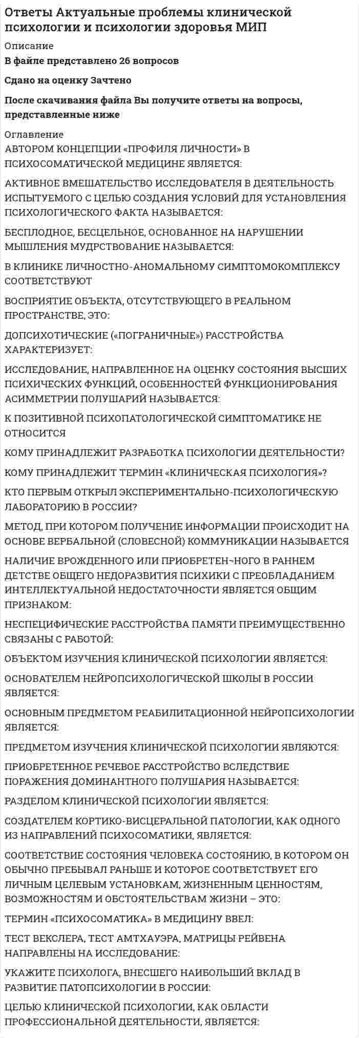     
          Описание
          В файле представлено 44 вопросаСдано на оценку ХорошоПосле скачивания Вы получите ответы на вопросы, представленные ниже 
          Оглавление
          Авторами теории перспективы в экономической психологии являютсяАмериканский психолог бихевиорист Скиннер разработал методВ работах Плеханова возникновение культуры объяснялось следствием развитияВ современной психологии психофизиологической проблемой называют вопрос о соотношении функцийВ соответствии с современными представлениями, мотивация и воля - этоВ статье Кому и как разрабатывать психологию Сеченов утверждает, что психологию должны разрабатыватьВ учении Декарта душаВозможность психики влиять на физиологию человека можно доказать с помощью методов психическойВпервые принцип рефлекса в науке описалИдея коллектива в отечественной педагогике и психологии впервые была выдвинутаИзвестный нейропсихолог Грегори написал книгу под названиемИзвестная задача из комплекса задач на принятие решения, которую предлагал Тверски студентам математикам, называлась задачей проИзвестная задача из комплекса задач на принятие решения, которую предлагал Тверски студентам математикам, называлась задачей про спасениеКакие проблемы наиболее актуальны сегодня в отечественной социальной психологии?Каких психологов неоднократно обвиняли в проведении неэтичных психологических исследований над людьмиКакой коэффициент является статистическим критерием оценки надежности в процессе разработки нового психодиагностического метода (теста)Коллективом называетсяКомпетентностный подход в обучении предложилКто из ученых не является лауреатом Нобелевской премии по экономике за работы по изучению мышления и поведения людей?Кто является автором открытия феномена дефолтного состояния мозга?Наиболее актуальной сегодня в отечественной социальной психологии является проблема конфликтовНаучные работы под названием Развитие высших психических функций и Мышление и речь были написаныОснователем новой отрасли науки под названием Экономическая психология являетсяОснователем синергетики, предлагающей модель самоорганизации и саморазвития психики являетсяПервым психологом, получившим в 2002 году Нобелевскую премию по экономике за исследования иррациональности мышления в условиях неопределенности и риска былПоложительное влияние присутствия других людей на результаты работы человека в социальной психологии называется социальнойПри проведении психологических исследований явление патриотизма психологии могут и должны рассматривать какПри решении проблемы создания нового исследовательского метода в психологии обязательно проводить оценку егоПсихофизической в психологии называют проблемуРешая психофизическую проблему, Фехнер вывел закон, который утверждает, чтоСоциально-психологическая теория власти меньшинства над большинством была разработана психологомСпособность социальной группы вводить в свой состав новичков и предоставлять им равные права с другими членами группы называется групповойТеория разбитых оконТеория разбитых окон может быть проиллюстрирована поговоркойТермин оперантное научение (обусловливание) в психологию ввел психологУчение Лебница о соотношении души и тела называютФеномен, который описали Тверси и Камеран в процессе изучения процесса принятия решений получил название эффектаФехнер разработал направление в психологии, которое называетсяФизиологическим редукционизмом в психологии называютФилософские основы метода интроспекции в психологии впервые предложилФилософский трактат Аристотеля, который можно рассматривать в качестве первой крупной работы по психологии называетсяЭкономико-психологическая теория перспективы может быть проиллюстрирована русской поговоркойЭкономисты, которые занимаются изучением психологических факторов и явлений в экономике, называютсяЭффект, который открыли в совместных исследованиях экономические психологи Тверски и Канеман, они назвали эффектом якоря или привязки 
            
            
            Ответы Актуальные проблемы теории и практики современной психологии МИПОТВЕТЫ Алгоритмы и структуры данных РОСДИСТАНТОТВЕТЫ Аналитическая химия (спец. курс) РОСДИСТАНТОтветы Анатомия центральной нервной системы МИПответы английский 3 семестр синергия моиОтветы Английский (Иностранный) язык в сфере юриспруденции тест 2021г.СИНЕРГИЯ (МФПУ/МОИ)Ответы Английский язык 1 семестр (тест Синергия 2021)ОТВЕТ на тест ТУСУР Экономика: Что НЕ включается в стоимость ВВП? Косвенные налоги Суммы, израсходованные домашними хозяйствами на покупку иностранных товаров Купля-продажа ценных бумаг Сбережения домашних хозяйствОТВЕТ на тест ТУСУР Экономика: Эффект дохода обусловливает: отрицательный наклон кривой спроса на труд только отрицательный наклон кривой предложения труда только положительный наклон кривой предложения труда положительный наклон кривой спроса на ответ на тест управленческий учет и анализ синергияОТВЕТ по предмету Нейрофизиология МИПОТВЕТЫ General English (б1) 2021 РОСДИСТАНТОТВЕТЫ Performance-менеджмент 1 РОСДСИТАНТОтветы Административное право (тесты Синергия)