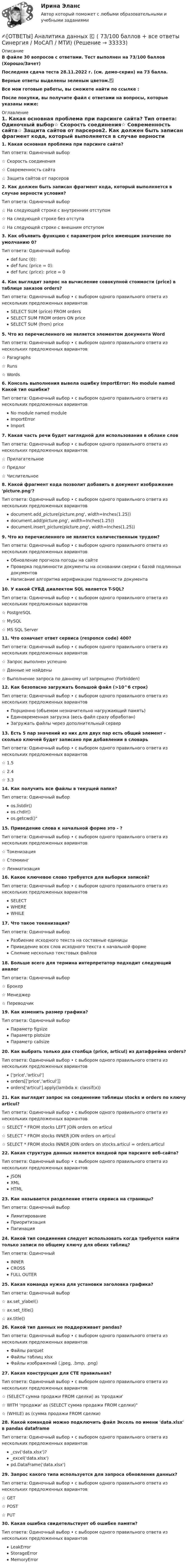     
          Описание
          В файле 30 вопросов с ответами. Тест выполнен на 73/100 баллов (Хорошо/Зачет)Последняя сдача теста 28.11.2022 г. (см. демо-скрин) на 73 балла.Верные ответы выделены зеленым цветом.✅Все мои готовые работы, вы сможете найти по ссылке : После покупки, вы получите файл с ответами на вопросы, которые указаны ниже: 
          Оглавление
          1. Какая основная проблема при парсинге сайта? Тип ответа: Одиночный выбор☆ Скорость соединения☆ Современность сайта☆ Защита сайтов от парсеров2. Как должен быть записан фрагмент кода, который выполняется в случае верности условия? Тип ответа: Одиночный выбор☆ На следующей строке с внутренним отступом☆ На следующей строке без отступа☆ На следующей строке с внешним отступом3. Как объявить функцию с параметром price имеющим значение по умолчанию 0? Тип ответа: Одиночный выборdef func (0): def func (price = 0): def func (price): price = 04. Как выглядит запрос на вычисление совокупной стоимости (price) в таблице заказов orders? Тип ответа: Одиночный выбор • с выбором одного правильного ответа из нескольких предложенных вариантовSELECT SUM (price) FROM orders SELECT SUM FROM orders ON price SELECT SUM (from) price5. Что из перечисленного не является элементом документа Word Тип ответа: Одиночный выбор • с выбором одного правильного ответа из нескольких предложенных вариантов☆ Paragraphs☆ Runs☆ Words6. Консоль выполнения вывела ошибку ImportError: No module named Какой тип ошибки? Тип ответа: Одиночный выбор • с выбором одного правильного ответа из нескольких предложенных вариантовNo module named module ImportError Import7. Какая часть речи будет наглядной для использования в облаке слов Тип ответа: Одиночный выбор • с выбором одного правильного ответа из нескольких предложенных вариантов☆ Прилагательное☆ Предлог☆ Числительное8. Какой фрагмент кода позволит добавить в документ изображение 'picture.png'? Тип ответа: Одиночный выбор • с выбором одного правильного ответа из нескольких предложенных вариантовdocument.add_picture(picture.png', width=Inches(1.25)) document.add(picture.png', width=Inches(1.25)) document.insert_picture(picture.png', width=Inches(1.25))9. Что из перечисленного не является количественным трудом? Тип ответа: Одиночный выбор • с выбором одного правильного ответа из нескольких предложенных вариантовОбновление прогноза погоды на сайтеПроверка подлинности документы на основании сверки с базой подлинных документовНаписание алгоритма верификации подлинности документа10. У какой СУБД диалектом SQL является T-SQL? Тип ответа: Одиночный выбор • с выбором одного правильного ответа из нескольких предложенных вариантов☆ PostgreSQL☆ MySQL☆ MS SQL Server11. Что означает ответ сервиса (responce code) 400? Тип ответа: Одиночный выбор • с выбором одного правильного ответа из нескольких предложенных вариантов☆ Запрос выполнен успешно☆ Данные не найдены☆ Выполнение запроса по данному url запрещено (Forbidden)12. Как безопасно загружать большой файл (>10^6 строк) Тип ответа: Одиночный выбор • с выбором одного правильного ответа из нескольких предложенных вариантовПорционно (объемом незначительно нагружающий память)Единовременная загрузка (весь файл сразу обработан)Загружать файлы через дополнительный сервер13. Есть 5 пар значений из них для двух пар есть общий элемент - сколько ключей будет записано при добавлении в словарь Тип ответа: Одиночный выбор • с выбором одного правильного ответа из нескольких предложенных вариантов☆ 1.5☆ 2.4☆ 3.314. Как получить все файлы в текущей папке? Тип ответа: Одиночный выборos.listdir()os.chdir()os.getcwd()15. Приведение слова к начальной форме это - ? Тип ответа: Одиночный выбор • с выбором одного правильного ответа из нескольких предложенных вариантов☆ Токенизация☆ Стемминг ☆ Лемматизация16. Какое ключевое слово требуется для выборки записей? Тип ответа: Одиночный выбор • с выбором одного правильного ответа из нескольких предложенных вариантовSELECTWHEREWHILE17. Что такое токенизация? Тип ответа: Одиночный выборРазбиение исходного текста на составные единицыПриведение всех слов исходного текста к начальной формеСлияние несколько текстовых файлов18. Больше всего для термина интерпретатор подходит следующий аналог Тип ответа: Одиночный выбор☆ Брокер☆ Менеджер☆ Переводчик19. Как изменить размер графика? Тип ответа: Одиночный выборПараметр figsizeПараметр plotsizeПараметр callsize20. Как выбрать только два столбца (price, articul) из датафрейма orders? Тип ответа: Одиночный выбор • с выбором одного правильного ответа из нескольких предложенных вариантов['price','articul'] orders[['price','articul']] orders['articul'].apply(lambda x: classif(x))21. Как выглядит запрос на соединение таблицы stocks и orders по ключу articul? Тип ответа: Одиночный выбор • с выбором одного правильного ответа из нескольких предложенных вариантов☆ SELECT * FROM stocks LEFT JOIN orders on articul ☆ SELECT * FROM stocks INNER JOIN orders on articul ☆ SELECT * FROM stocks INNER JOIN orders on stocks.articul = orders.articul22. Какая структура данных является входной при парсинге веб-сайта? Тип ответа: Одиночный выбор • с выбором одного правильного ответа из нескольких предложенных вариантовJSONXMLHTML23. Как называется разделение ответа сервиса на страницы? Тип ответа: Одиночный выборЛимитированиеПриоритизацияПагинация24. Какой тип соединения следует использовать когда требуется найти только записи по общему ключу для обеих таблиц? Тип ответа: ОдиночныйINNERCROSSFULL OUTER25. Какая команда нужна для установки заголовка графика? Тип ответа: Одиночный выбор☆ ax.set_ylabel()☆ ax.set_title() ☆ ax.title()26. Какой тип данных не поддерживает pandas? Тип ответа: Одиночный выбор • с выбором одного правильного ответа из нескольких предложенных вариантовФайлы parquetФайлы таблиц xlsxФайлы изображений (.jpeg, .bmp, .png)27. Какая конструкция для CTE правильная? Тип ответа: Одиночный выбор • с выбором одного правильного ответа из нескольких предложенных вариантов☆ (SELECT сумма продажи FROM сделки) as 'продажи'☆ WITH 'продажи' as (SELECT сумма продажи FROM сделки)☆ (WHILE) as (сумма продажи FROM сделки)28. Какой командой можно подключить файл Эксель по имени 'data.xlsx' в pandas dataframe Тип ответа: Одиночный выбор • с выбором одного правильного ответа из нескольких предложенных вариантов_csv('data.xlsx')? _excel('data.xlsx') pd.DataFrame('data.xlsx')29. Запрос какого типа используется для запроса обновления данных? Тип ответа: Одиночный выбор • с выбором одного правильного ответа из нескольких предложенных вариантов☆ GET☆ POST☆ PUT30. Какая ошибка свидетельствует об ошибке памяти? Тип ответа: Одиночный выбор • с выбором одного правильного ответа из нескольких предложенных вариантовLeakErrorStorageErrorMemoryError 
            
            
            ОТВЕТЫ Алгоритмы и структуры данных (Практическое задание 1) РОСДИСТАНТ✍[ОТВЕТЫ] Аналитика данных 🄲 ( 73/100 баллов + все ответы Синергия / МоСАП / МТИ)ОТВЕТЫ Анатомия центральной нервной системы (часть 1/1) ММУОТВЕТЫ Английский язык 2 (Практические задания 2,4,5,8) РОСДИСТАНТОТВЕТЫ Английский язык в сфере профессиональной коммуникации 1 РОСДИСТАНТОтветы Английский язык Синергия[ОТВЕТЫ] Антикризисное управление персоналом.фмен_БАК (72/100 + все ответы МФПУ Синергия/МосАП/МТИ)ОТВЕТЫ Writing module 1 (Эссе) РОСДИСТАНТОТВЕТЫ Writing module 2 (Эссе) РОСДИСТАНТОТВЕТЫ Writing module 3 (Эссе) РОСДИСТАНТОТВЕТЫ Writing module 3 (Эссе) РОСДИСТАНТ[ОТВЕТЫ] Автоматизированные системы управления в машиностроительной промышленности (90/100 баллов + все ответы МФПУ Синергия/МОСАП/МТИ)✍[ОТВЕТЫ] Адвокатура 🄲 ( 100/100 баллов + все ответы на тест Синергия, МосАП)[ОТВЕТЫ] Административное право ( 78/100 + все ответы МФПУ Синергия/МосАП)
