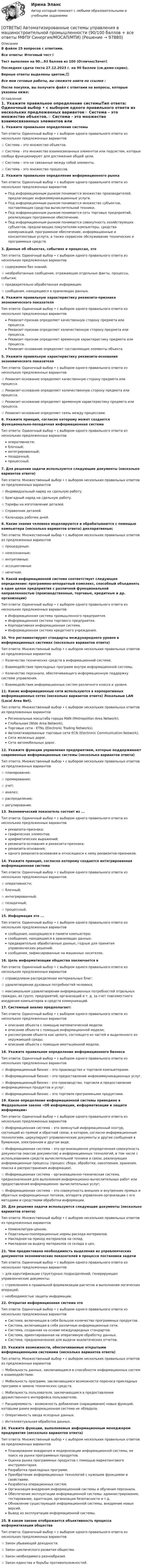     
            Описание
            В файле 25 вопросов с ответами.Все ответы: Итоговый тест📜Тест выполнен на 90...93 баллов из 100 (Отлично/Зачет)Последняя сдача теста 27.12.2023 г. на 90 баллов (см.демо-скрин).Верные ответы выделены цветом.✅Все мои готовые работы, вы сможете найти по ссылке : После покупки, вы получите файл с ответами на вопросы, которые указаны ниже: 
            Оглавление
            1. Укажите правильное определение системыТип ответа: Одиночный выбор • с выбором одного правильного ответа из нескольких предложенных вариантов☆ Система – это множество объектов.☆ Система - это множество взаимосвязанных элементов или подсистем, которые сообща функционируют для достижения общей цели.☆ Система – это не связанные между собой элементы.☆ Система – это множество процессов.2. Укажите правильное определение информационного рынкаТип ответа: Одиночный выбор • с выбором одного правильного ответа из нескольких предложенных вариантовПод информационным рынком понимается множество производителей, предлагающих инфокоммуникационные услуги.Под информационным рынком понимается множество субъектов, поставляющих средства вычислительной техники.Под информационным рынком понимается сеть торговых предприятий, реализующих программное обеспечение.Под информационным рынком понимается совокупность хозяйствующих субъектов, предлагающих покупателям компьютеры, средства коммуникаций, программное обеспечение, информационные и консалтинговые услуги, а также сервисное обслуживание технических и программных средств.3. Данные об объектах, событиях и процессах, этоТип ответа: Одиночный выбор • с выбором одного правильного ответа из нескольких предложенных вариантов☆ содержимое баз знаний;☆ необработанные сообщения, отражающие отдельные факты, процессы, события;☆ предварительно обработанная информация;☆ сообщения, находящиеся в хранилищах данных.4. Укажите правильную характеристику реквизита-признака экономического показателяТип ответа: Одиночный выбор • с выбором одного правильного ответа из нескольких предложенных вариантовРеквизит-признак определяет качественную сторону предмета или процесса.Реквизит-признак определяет количественную сторону предмета или процесса.Реквизит-признак определяет временную характеристику предмета или процесса.Реквизит-основание определяет составляющие элементы объекта.5. Укажите правильную характеристику реквизита-основания экономического показателяТип ответа: Одиночный выбор • с выбором одного правильного ответа из нескольких предложенных вариантов☆ Реквизит-основание определяет качественную сторону предмета или процесса.☆ Реквизит-основание определяет количественную сторону предмета или процесса.☆ Реквизит-основание определяет временную характеристику предмета или процесса.☆ Реквизит-основание определяет связь между процессами.6. Укажите принцип, согласно которому может создается функционально-позадачная информационная системаТип ответа: Одиночный выбор • с выбором одного правильного ответа из нескольких предложенных вариантовоперативности;блочный;интегрированный;позадачный;процессный.7. Для решения задачи используются следующие документы (несколько вариантов ответа)Тип ответа: Множественный выбор • с выбором нескольких правильных ответов из предложенных вариантов☆ Индивидуальный наряд на сдельную работу.☆ Бригадный наряд на сдельную работу.☆ Тарифы на изготовление деталей.☆ Справочник деталей.☆ Календарь рабочих дней.8. Какие знания человека моделируются и обрабатываются с помощью компьютера (несколько вариантов ответа) декларативные;Тип ответа: Множественный выбор • с выбором нескольких правильных ответов из предложенных вариантов☆ процедурные;☆ неосознанные;☆ интуитивные;☆ ассоциативные☆ нечеткие.9. Какой информационной системе соответствует следующее определение: программно-аппаратный комплекс, способный объединять в одно целое предприятия с различной функциональной направленностью (производственные, торговые, кредитные и др. организации)Тип ответа: Одиночный выбор • с выбором одного правильного ответа из нескольких предложенных вариантовИнформационная система промышленного предприятия.Информационная система торгового предприятия.Корпоративная информационная система.Информационная система кредитного учреждения.10. Что регламентируют стандарты международного уровня в информационных системах (несколько вариантов ответа) Тип ответа: Множественный выбор • с выбором нескольких правильных ответов из предложенных вариантов☆ Количество технических средств в информационной системе.☆ Взаимодействие прикладных программ внутри информационной системы.☆ Количество персонала, обеспечивающего информационную поддержку системе управления.☆ Взаимодействие информационных систем различного класса и уровня.11. Какие информационные сети используются в корпоративных информационных сетях (несколько вариантов ответа) Локальные LAN (Local Area Net).Тип ответа: Множественный выбор • с выбором нескольких правильных ответов из предложенных вариантовРегиональные масштаба города MAN (Metropolitan Area Network);Глобальная (Wide Area Network).Торговые сети - ETNs (Electronic Trading Networks).Автоматизированные торговые сети ECN (Electronic Communication Network).Сети железных дорог.Сети автомобильных дорог.12. Укажите функции управления предприятием, которые поддерживают современные информационные системы (несколько вариантов ответа)Тип ответа: Множественный выбор • с выбором нескольких правильных ответов из предложенных вариантов☆ планирование;☆ премирование;☆ учет;☆ анализ;☆ распределение;☆ регулирование.13. Экономический показатель состоит из ...Тип ответа: Одиночный выбор • с выбором одного правильного ответа из нескольких предложенных вариантовреквизита-признака;графических элементов;арифметических выражений;реквизита-основания и реквизита-признака;реквизита-основания;одного реквизита-основания и относящихся к нему реквизитов-признаков.14. Укажите принцип, согласно которому создается интегрированная информационная системаТип ответа: Одиночный выбор • с выбором одного правильного ответа из нескольких предложенных вариантов☆ оперативности;☆ блочный;☆ интегрированный;☆ позадачный;☆ процессный.15. Информация это ...Тип ответа: Одиночный выбор • с выбором одного правильного ответа из нескольких предложенных вариантовсообщения, находящиеся в памяти компьютера;сообщения, находящиеся в хранилищах данных;предварительно обработанные данные, годные для принятия управленческих решений;сообщения, зафиксированные на машинных носителях.16. Цель информатизации общества заключается вТип ответа: Одиночный выбор • с выбором одного правильного ответа из нескольких предложенных вариантов☆ справедливом распределении материальных благ;☆ удовлетворении духовных потребностей человека;☆ максимальном удовлетворении информационных потребностей отдельных граждан, их групп, предприятий, организаций и т. д. за счет повсеместного внедрения компьютеров и средств коммуникаций.17. Системный анализ предполагает:Тип ответа: Одиночный выбор • с выбором одного правильного ответа из нескольких предложенных вариантовописание объекта с помощью математической модели;описание объекта с помощью информационной модели;рассмотрение объекта как целого, состоящего из частей и выделенного из окружающей среды;описание объекта с помощью имитационной модели.18. Укажите правильное определение информационного бизнесаТип ответа: Одиночный выбор • с выбором одного правильного ответа из нескольких предложенных вариантов☆ Информационный бизнес – это производство и торговля компьютерами.☆ Информационный бизнес – это предоставление инфокоммуникационных услуг.☆ Информационный бизнес - это производство, торговля и предоставление информационных продуктов и услуг.☆ Информационный бизнес – это торговля программными продуктами.19. Какое определение информационной системы приведено в Федеральном законе «Об информации, информатизации и защите информации»Тип ответа: Одиночный выбор • с выбором одного правильного ответа из нескольких предложенных вариантов☆ Информационная система – это замкнутый информационный контур, состоящий из прямой и обратной связи, в котором, согласно информационным технологиям, циркулируют управленческие документы и другие сообщения в бумажном, электронном и другом виде.☆ Информационная система – это организационно упорядоченная совокупность документов (массив документов) и информационных технологий, в том числе с использованием средств вычислительной техники и связи, реализующих информационные процессы (процесс сбора, обработки, накопления, хранения, поиска и распространения информации).☆ Информационная система – организационно-техническая система, предназначенная для выполнения информационно-вычислительных работ или предоставления информационно- вычислительных услуг;☆ Информационная система – это совокупность внешних и внутренних прямых и обратных информационных потоков, аппарата управления организации с его методами и средствами обработки информации.20. Для решения задачи используются следующие документы (несколько вариантов ответа)Тип ответа: Множественный выбор • с выбором нескольких правильных ответов из предложенных вариантовНоменклатура-ценник.Подетально-пооперационные нормы расхода материалов.Накладная на приход материалов на склад.Накладная на выдачу материалов со склада в цех.21. Чем продиктована необходимость выделения из управленческих документов экономических показателей в процессе постановки задачиТип ответа: Одиночный выбор • с выбором одного правильного ответа из нескольких предложенных вариантов☆ для идентификации структурных подразделений, генерирующих управленческие документы;☆ стремлением к правильной формализации расчетов и выполнения логических операций;☆ необходимостью защиты информации.22. Открытая информационная система этоТип ответа: Одиночный выбор • с выбором одного правильного ответа из нескольких предложенных вариантовСистема, включающая в себя большое количество программных продуктов.Система, включающая в себя различные информационные сети.Система, созданная на основе международных стандартов.Система, ориентированная на оперативную обработку данных.Система, предназначенная для выдачи аналитических отчетов.23. Укажите возможности, обеспечиваемые открытыми информационными системами (несколько вариантов ответа)Тип ответа: Множественный выбор • с выбором нескольких правильных ответов из предложенных вариантов☆ Мобильность данных, заключающаяся в способности информационных систем к взаимодействию.☆ Мобильность программ, заключающаяся возможности переноса прикладных программ и замене технических средств.☆ Мобильность пользователя, заключающаяся в предоставлении дружественного интерфейса пользователю.☆ Расширяемость - возможность добавления (наращивания) новых функций, которыми ранее информационная система не обладала.☆ Оперативность ввода исходных данных.☆ Интеллектуальная обработка данных.24. Укажите функции, выполняемые информационным менеджером предприятия (несколько вариантов ответа)Тип ответа: Множественный выбор • с выбором нескольких правильных ответов из предложенных вариантовПланирование внедрения и модернизации информационной системы, ее поиск на рынке программных продуктов.Оценка рынка программных продуктов с помощью маркетингового инструментария.Разработка прикладных программ.Приобретение информационных технологий с нужными функциями и свойствами.Разработка операционных систем.Организация внедрения информационной системы и обучения персонала.Обеспечение эксплуатации информационной системы: администрирование, тестирование, адаптация, организация безопасности и т.д.Обновление существующей информационной системы, внедрение новых версий.Вывод из эксплуатации информационной системы.25. В каком законе отображается объективность процесса информатизации обществаТип ответа: Одиночный выбор • с выбором одного правильного ответа из нескольких предложенных вариантов☆ Закон убывающей доходности.☆ Закон циклического развития общества.☆ Закон необходимого разнообразия.☆ Закон единства и борьбы противоположностей.  
            
            
            ОТВЕТЫ Writing module 3 (Эссе) РОСДИСТАНТ[ОТВЕТЫ] Автоматизированные системы управления в машиностроительной промышленности (90/100 баллов + все ответы МФПУ Синергия/МОСАП/МТИ)✍[ОТВЕТЫ] Адвокатура 🄲 ( 100/100 баллов + все ответы на тест Синергия, МосАП)[ОТВЕТЫ] Административное право ( 78/100 + все ответы МФПУ Синергия/МосАП)📚[ОТВЕТЫ] Актуальные проблемы противодействия коррупции (86/100 баллов + все ответы Синергия/МосАП/МТИ)ОТВЕТЫ Алгоритмы и структуры данных (Практическое задание 1) РОСДИСТАНТ✍[ОТВЕТЫ] Аналитика данных 🄲 ( 73/100 баллов + все ответы Синергия / МоСАП / МТИ)ОТВЕТЫ IT-менеджмент СЕНЕРГИЯ МОИ МТИ на ✅97 баллов✅(у меня лично) [ОТВЕТЫ] MIСE-менеджмент в гостиничном бизнесе.фг_БАК (93/100 баллов + верные ответы МФПУ Синергия/МосАП)ОТВЕТЫ Performance-менеджмент 1 (Итоговый тест, Промежуточный тест 5,7,8) РОСДИСТАНТОТВЕТЫ Performance-менеджмент 1 (Промежуточные тесты 1-5, Итоговый тест) РОСДИСТАНТ[ОТВЕТЫ] SERM и PR (95/100 + верные ответы МФПУ Синергия/МосАП/МТИ)ОТВЕТЫ Writing module 1 (Эссе) РОСДИСТАНТОТВЕТЫ Writing module 2 (Эссе) РОСДИСТАНТ