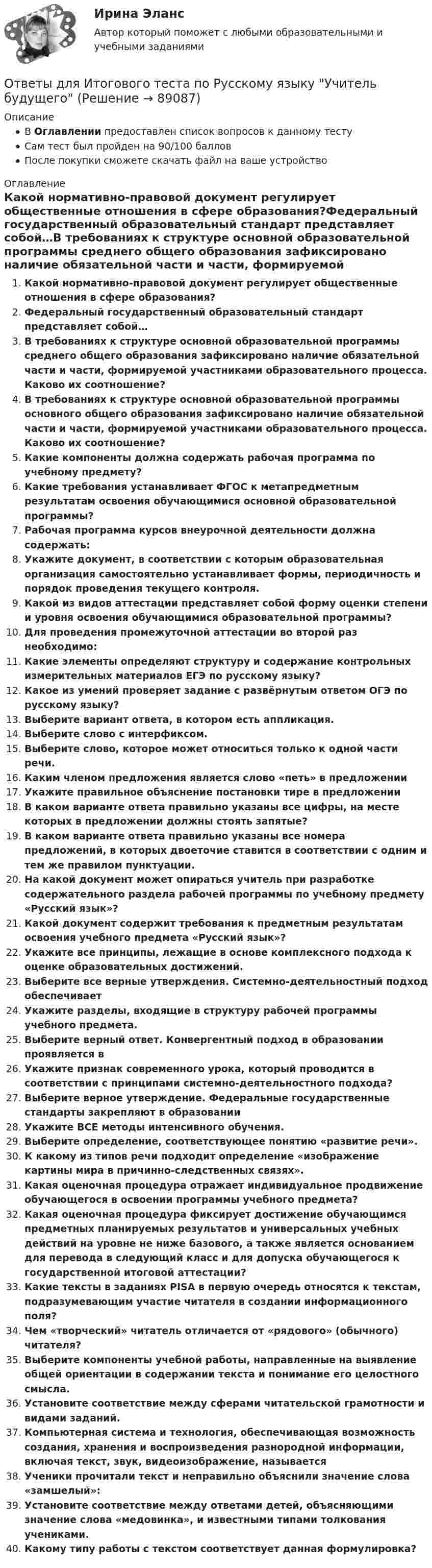      
            Описание
            В Оглавлении предоставлен список вопросов к данному тестуСам тест был пройден на 90/100 балловПосле покупки сможете скачать файл на ваше устройство 
            Оглавление
            Какой нормативно-правовой документ регулирует общественные отношения в сфере образования?Федеральный государственный образовательный стандарт представляет собой…В требованиях к структуре основной образовательной программы среднего общего образования зафиксировано наличие обязательной части и части, формируемой участниками образовательного процесса. Каково их соотношение? В требованиях к структуре основной образовательной программы основного общего образования зафиксировано наличие обязательной части и части, формируемой участниками образовательного процесса. Каково их соотношение?  Какие компоненты должна содержать рабочая программа по учебному предмету? Какие требования устанавливает ФГОС к метапредметным результатам освоения обучающимися основной образовательной программы?Рабочая программа курсов внеурочной деятельности должна содержать:Укажите документ, в соответствии с которым образовательная организация самостоятельно устанавливает формы, периодичность и порядок проведения текущего контроля. Какой из видов аттестации представляет собой форму оценки степени и уровня освоения обучающимися образовательной программы? Для проведения промежуточной аттестации во второй раз необходимо: Какие элементы определяют структуру и содержание контрольных измерительных материалов ЕГЭ по русскому языку? Какое из умений проверяет задание с развёрнутым ответом ОГЭ по русскому языку? Выберите вариант ответа, в котором есть аппликация.Выберите слово с интерфиксом.Выберите слово, которое может относиться только к одной части речи.Каким членом предложения является слово «петь» в предложении Укажите правильное объяснение постановки тире в предложенииВ каком варианте ответа правильно указаны все цифры, на месте которых в предложении должны стоять запятые? В каком варианте ответа правильно указаны все номера предложений, в которых двоеточие ставится в соответствии с одним и тем же правилом пунктуации.На какой документ может опираться учитель при разработке содержательного раздела рабочей программы по учебному предмету «Русский язык»?Какой документ содержит требования к предметным результатам освоения учебного предмета «Русский язык»?Укажите все принципы, лежащие в основе комплексного подхода к оценке образовательных достижений.Выберите все верные утверждения. Системно-деятельностный подход обеспечиваетУкажите разделы, входящие в структуру рабочей программы учебного предмета.Выберите верный ответ. Конвергентный подход в образовании проявляется в Укажите признак современного урока, который проводится в соответствии с принципами системно-деятельностного подхода?Выберите верное утверждение. Федеральные государственные стандарты закрепляют в образованииУкажите ВСЕ методы интенсивного обучения.Выберите определение, соответствующее понятию «развитие речи».К какому из типов речи подходит определение «изображение картины мира в причинно-следственных связях». Какая оценочная процедура отражает индивидуальное продвижение обучающегося в освоении программы учебного предмета?Какая оценочная процедура фиксирует достижение обучающимся предметных планируемых результатов и универсальных учебных действий на уровне не ниже базового, а также является основанием для перевода в следующий класс и для допуска обучающегося к государственной итоговой аттестации?Какие тексты в заданиях PISA в первую очередь относятся к текстам, подразумевающим участие читателя в создании информационного поля?Чем «творческий» читатель отличается от «рядового» (обычного) читателя?Выберите компоненты учебной работы, направленные на выявление общей ориентации в содержании текста и понимание его целостного смысла.Установите соответствие между сферами читательской грамотности и видами заданий.Компьютерная система и технология, обеспечивающая возможность создания, хранения и воспроизведения разнородной информации, включая текст, звук, видеоизображение, называетсяУченики прочитали текст и неправильно объяснили значение слова «замшелый»:Установите соответствие между ответами детей, объясняющими значение слова «медовинка», и известными типами толкования учениками.Какому типу работы с текстом соответствует данная формулировка?   
            
            
            [ОТВЕТЫ] Дизайн дополненной реальности.фдир_БАК(1/2) (95/100 баллов + верные ответы МФПУ Синергия)Ответы для Итогового теста по Русскому языку Учитель будущего[ОТВЕТЫ] Договорное право тест Синергия Итоговый[ОТВЕТЫ] Договорное право.фю_БАК(1/2) (90/100 баллов + все ответы МФПУ Синергия/МОСАП)ОТВЕТЫ Документирование управленческой деятельности (часть 1/1) ММУ[ОТВЕТЫ] Железобетонные и каменные конструкции (тест с ответами МОИ/ МТИ /Синергия)ОТВЕТЫ Задания 1-3 АДМИНИСТРАТИВНАЯ ОТВЕТСТВЕННОСТЬ, РОСДИСТАНТ, ТГУОТВЕТЫ Высшая математика 3 (Итоговый тест) РОСДИСТАНТОТВЕТЫ Гипертекстовые и мультимедийные технологииОТВЕТЫ Глобалистика (Итоговый, Промежуточные тесты) РОСДИСТАНТ[ОТВЕТЫ] Гражданское Право [7-11 тема] (88/100 + все ответы МФПУ Синергия/МосАП)[ОТВЕТЫ] Гражданское Право [7 тем] (90/100 + все ответы МФПУ Синергия/МосАП)✍[ОТВЕТЫ] Гражданско-правовое регулирование субъектов предпринимательской деятельности 🄲 ( 88/100 баллов + все ответы Синергия / МоСАП)ОТВЕТЫ Делопроизводство и документоведение в юридической деятельности РОСДИСТАНТ 