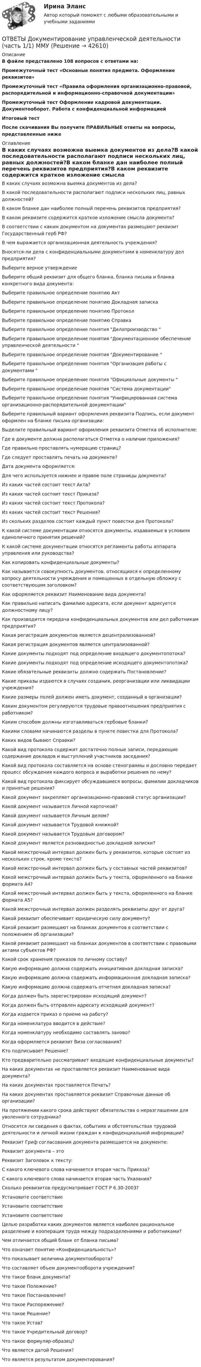     
          Описание
          В файле представлено 108 вопросов с ответами на:Промежуточный тест «Основные понятия предмета. Оформление реквизитов»Промежуточный тест «Правила оформления организационно-правовой, распорядительной и информационно-справочной документации»Промежуточный тест Оформление кадровой документации. Документооборот. Работа с конфиденциальной информациейИтоговый тестПосле скачивания Вы получите ПРАВИЛЬНЫЕ ответы на вопросы, представленные ниже 
          Оглавление
          В каких случаях возможна выемка документов из дела?В какой последовательности располагают подписи нескольких лиц, равных должностей?В каком бланке дан наиболее полный перечень реквизитов предприятия?В каком реквизите содержится краткое изложение смысла документа?В соответствии с каким документом на документах размещают реквизит Государственный герб РФ?В чем выражается организационная деятельность учреждения?Вносятся-ли дела с конфиденциальными документами в номенклатуру дел предприятия?Выберите верное утверждениеВыберите общий реквизит для общего бланка, бланка письма и бланка конкретного вида документа:Выберите правильное определение понятию АктВыберите правильное определение понятию Докладная запискаВыберите правильное определение понятию ПротоколВыберите правильное определение понятию СправкаВыберите правильное определение понятия Делопроизводство Выберите правильное определение понятия Документационное обеспечение управленческой деятельности Выберите правильное определение понятия Документирование Выберите правильное определение понятия Организация работы с документами Выберите правильное определение понятия Официальные документы Выберите правильное определение понятия Система документацииВыберите правильное определение понятия Унифицированная система организационно-распорядительной документацииВыберите правильный вариант оформления реквизита Подпись, если документ оформлен на бланке письма организации:Выделите правильный вариант оформления реквизита Отметка об исполнителе:Где в документе должна располагаться Отметка о наличии приложения?Где правильно проставлять нумерацию страниц?Где следует проставлять печать на документе?Дата документа оформляется:Для чего используется нижнее и правое поле страницы документа?Из каких частей состоит текст Акта?Из каких частей состоит текст Приказа?Из каких частей состоит текст Протокола?Из каких частей состоит текст Решения?Из скольких разделов состоит каждый пункт повестки дня Протокола?К какой системе документации относятся документы, издаваемые в условиях единоличного принятия решений?К какой системе документации относятся регламенты работы аппарата управления или руководства?Как копировать конфиденциальные документы?Как называется совокупность документов, относящихся к определенному вопросу деятельности учреждения и помещенных в отдельную обложку с соответствующим заголовком?Как оформляется реквизит Наименование вида документа?Как правильно написать фамилию адресата, если документ адресуется должностному лицу?Как производится передача конфиденциальных документов или дел работникам предприятия?Какая регистрация документов является децентрализованной?Какая регистрация документов является централизованной?Какие документы подходят под определение входящего документопотока?Какие документы подходят под определение исходящего документопотока?Какие обязательные реквизиты должно содержать Постановление?Какие приказы издаются в случаях создания, реорганизации или ликвидации учреждения?Какие размеры полей должен иметь документ, созданный в организации?Каким документом регулируются трудовые правоотношения предприятия с работником?Каким способом должны изготавливаться гербовые бланки?Какими словами начинаются разделы в пункте повестки для Протокола?Каких видов бывают Справки?Какой вид протокола содержит достаточно полные записи, передающие содержание докладов и выступлений участников заседания?Какой вид протокола составляется на основе стенограммы и дословно передает процесс обсуждения каждого вопроса и выработки решения по нему?Какой вид протокола фиксирует обсуждавшиеся вопросы, фамилии докладчиков и принятые решения?Какой документ закрепляет организационно-правовой статус организации?Какой документ называется Личной карточкой?Какой документ называется Личным делом?Какой документ называется Трудовой книжкой?Какой документ называется Трудовым договором?Какой документ является разновидностью докладной записки?Какой межстрочный интервал должен быть у реквизитов, которые состоят из нескольких строк, кроме текста?Какой межстрочный интервал должен быть у составных частей реквизитов?Какой межстрочный интервал должен быть у текста, оформленного на бланке формата А4?Какой межстрочный интервал должен быть у текста, оформленного на бланке формата А5?Какой межстрочный интервал должен разделять реквизиты друг от друга?Какой реквизит обеспечивает юридическую силу документу?Какой реквизит размещают на бланках документов в соответствии с положением об организации?Какой реквизит размещают на бланках документов в соответствии с правовыми актами субъектов РФ?Какой срок хранения приказов по личному составу?Какую информацию должна содержать инициативная докладная записка?Какую информацию должна содержать информационная докладная записка?Какую информацию должна содержать отчетная докладная записка?Когда должен быть зарегистрирован исходящий документ?Когда должен быть отправлен адресату исходящий документ?Когда издается приказ о приеме на работу?Когда номенклатура вводится в действие?Когда номенклатуру необходимо составлять заново?Когда оформляется реквизит Виза согласования?Кто подписывает Решение?Кто предварительно рассматривает входящие конфиденциальные документы?На каких документах не проставляется реквизит Наименование вида документа?На каких документах проставляется Печать?На каких документах проставляется реквизит Справочные данные об организации?На протяжении какого срока действуют обязательства о неразглашении для уволенного сотрудника?Относятся ли сведения о фактах, событиях и обстоятельствах трудовой деятельности и личной жизни граждан к конфиденциальной информации?Реквизит Гриф согласования документа размещается на документе:Реквизит документа – этоРеквизит Заголовок к тексту:С какого ключевого слова начинается вторая часть Приказа?С какого ключевого слова начинается вторая часть Указания?Сколько реквизитов предусматривает ГОСТ Р 6.30-2003?Установите соответствиеУстановите соответствиеУстановите соответствиеЦелью разработки каких документов является наиболее рациональное разделение и кооперация труда между подразделениями и работниками?Чем отличается общий бланк от бланка письма?Что означает понятие «Конфиденциальность»?Что показывает величина документооборота?Что составляет объем документооборота учреждения?Что такое бланк документа?Что такое Положение?Что такое Постановление?Что такое Распоряжение?Что такое Решение?Что такое Устав?Что такое Учредительный договор?Что такое формуляр-образец?Что является датой Решения?Что является результатом документирования? 
            
            
            [ОТВЕТЫ] Договорное право.фю_БАК(1/2) (90/100 баллов + все ответы МФПУ Синергия/МОСАП)ОТВЕТЫ Документирование управленческой деятельности (часть 1/1) ММУ[ОТВЕТЫ] Железобетонные и каменные конструкции (тест с ответами МОИ/ МТИ /Синергия)ОТВЕТЫ Задания 1-3 АДМИНИСТРАТИВНАЯ ОТВЕТСТВЕННОСТЬ, РОСДИСТАНТ, ТГУОТВЕТЫ Задания 1-6, СУДЕБНАЯ ПСИХИАТРИЯ, РОСДИСТАНТ, ТГУОтветы Задачи ГОС экзамен по Уголовному праву Юриспруденция. СИНЕРГИЯ[ОТВЕТЫ] Закупки и контроль затрат в гостиничном бизнесе (96/100 баллов + все верные ответы МФПУ Синергия/МосАП)[ОТВЕТЫ] Гражданское Право [7-11 тема] (88/100 + все ответы МФПУ Синергия/МосАП)[ОТВЕТЫ] Гражданское Право [7 тем] (90/100 + все ответы МФПУ Синергия/МосАП)✍[ОТВЕТЫ] Гражданско-правовое регулирование субъектов предпринимательской деятельности 🄲 ( 88/100 баллов + все ответы Синергия / МоСАП)ОТВЕТЫ Делопроизводство и документоведение в юридической деятельности РОСДИСТАНТ ✍[ОТВЕТЫ] Дефектология 🄲 ( 90/100 баллов + все ответы на тест Синергия / МоСАП)[ОТВЕТЫ] Дизайн дополненной реальности.фдир_БАК(1/2) (95/100 баллов + верные ответы МФПУ Синергия)Ответы для Итогового теста по Русскому языку Учитель будущего
