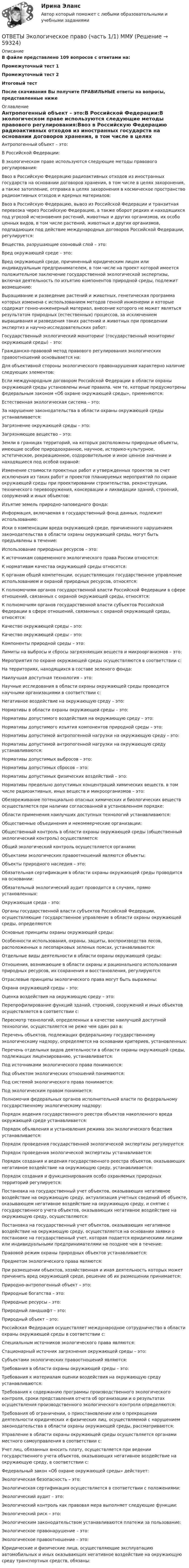     
            Описание
            В файле представлено 109 вопросов с ответами на:Промежуточный тест 1Промежуточный тест 2Итоговый тестПосле скачивания Вы получите ПРАВИЛЬНЫЕ ответы на вопросы, представленные ниже 
            Оглавление
            Антропогенный объект – это:В Российской Федерации:В экологическом праве используются следующие методы правового регулирования:Ввоз в Российскую Федерацию радиоактивных отходов из иностранных государств на основании договоров хранения, в том числе в целях захоронения, а также затопление, отправка в целях захоронения в космическое пространство радиоактивных отходов и ядерных материалов:Ввоз в Российскую Федерацию, вывоз из Российской Федерации и транзитная перевозка через Российскую Федерацию, а также оборот редких и находящихся под угрозой исчезновения растений, животных и других организмов, их особо ценных видов, в том числе растений, животных и других организмов, подпадающих под действие международных договоров Российской Федерации, регулируется:Вещества, разрушающие озоновый слой – это:Вред окружающей среде – это:Вред окружающей среде, причиненный юридическим лицом или индивидуальным предпринимателем, в том числе на проект которой имеется положительное заключение государственной экологической экспертизы, включая деятельность по изъятию компонентов природной среды, подлежит возмещению:Выращивание и разведение растений и животных, генетическая программа которых изменена с использованием методов генной инженерии и которые содержат генно-инженерный материал, внесение которого не может являться результатом природных (естественных) процессов, за исключением выращивания и разведения таких растений и животных при проведении экспертиз и научно-исследовательских работ:Государственный экологический мониторинг (государственный мониторинг окружающей среды) – это:Гражданско-правовой метод правового регулирования экологических правоотношений основывается на:Для объективной стороны экологического правонарушения характерно наличие следующих элементов:Если международным договором Российской Федерации в области охраны окружающей среды установлены иные правила, чем те, которые предусмотрены федеральным законом «Об охране окружающей среды», применяются:Естественная экологическая система – это:За нарушение законодательства в области охраны окружающей среды устанавливается:Загрязнение окружающей среды – это:Загрязняющее вещество – это:Земли в границах территорий, на которых расположены природные объекты, имеющие особое природоохранное, научное, историко-культурное, эстетическое, рекреационное, оздоровительное и иное ценное значение и находящиеся под особой охраной:Изменение стоимости проектных работ и утвержденных проектов за счет исключения из таких работ и проектов планируемых мероприятий по охране окружающей среды при проектировании строительства, реконструкции, технического перевооружения, консервации и ликвидации зданий, строений, сооружений и иных объектов:Изъятие земель природно-заповедного фонда:Информация, включаемая в государственный фонд данных, подлежит использованию:Иски о компенсации вреда окружающей среде, причиненного нарушением законодательства в области охраны окружающей среды, могут быть предъявлены в течение:Использование природных ресурсов – это:К источникам современного экологического права России относятся:К нормативам качества окружающей среды относятся:К органам общей компетенции, осуществляющих государственное управление использованием и охраной природных ресурсов, относятся:К полномочиям органов государственной власти Российской Федерации в сфере отношений, связанных с охраной окружающей среды, относятся:К полномочиям органов государственной власти субъектов Российской Федерации в сфере отношений, связанных с охраной окружающей среды, относятся:Качество окружающей среды – это:Качество окружающей среды – это:Компоненты природной среды – это:Лимиты на выбросы и сбросы загрязняющих веществ и микроорганизмов – это:Мероприятия по охране окружающей среды осуществляются в соответствии с:На территориях, находящихся в составе зеленого фонда:Наилучшая доступная технология – это:Научные исследования в области охраны окружающей среды проводятся научными организациями в соответствии с:Негативное воздействие на окружающую среду – это:Нормативы в области охраны окружающей среды – это:Нормативы допустимого воздействия на окружающую среду – это:Нормативы допустимого изъятия компонентов природной среды – это:Нормативы допустимой антропогенной нагрузки на окружающую среду – это:Нормативы допустимой антропогенной нагрузки на окружающую среду устанавливаются:Нормативы допустимых выбросов – это:Нормативы допустимых сбросов – это:Нормативы допустимых физических воздействий – это:Нормативы предельно допустимых концентраций химических веществ, в том числе радиоактивных, иных веществ и микроорганизмов – это:Обезвреживание потенциально опасных химических и биологических веществ осуществляется при наличии согласованной в установленном порядке:Области применения наилучших доступных технологий устанавливаются:Общественные объединения и некоммерческие организации:Общественный контроль в области охраны окружающей среды (общественный экологический контроль) осуществляется:Общий экологический контроль осуществляется органами:Объектами экологических правоотношений являются объекты:Объекты природного наследия – это:Обязательная сертификация в области охраны окружающей среды проводится на основании:Обязательный экологический аудит проводится в случаях, прямо установленных:Окружающая среда – это:Органы государственной власти субъектов Российской Федерации, осуществляющие государственное управление в области охраны окружающей среды, определяются:Основные принципы охраны окружающей среды:Особенности использования, охраны, защиты, воспроизводства лесов, расположенных в лесопарковых зеленых поясах, устанавливаются:Отдельные виды деятельности в области охраны окружающей среды:Отношения, возникающие в области охраны и рационального использования природных ресурсов, их сохранения и восстановления, регулируются:Отраслевые принципы экологического права могут быть выражены:Охрана окружающей среды – это:Оценка воздействия на окружающую среду – это:Перепрофилирование функций зданий, строений, сооружений и иных объектов осуществляется в соответствии с:Пересмотр технологий, определенных в качестве наилучшей доступной технологии, осуществляется не реже чем один раз в:Перечень объектов, подлежащих федеральному государственному экологическому надзору, определяется на основании критериев, установленных:Перечень отдельных видов деятельности в области охраны окружающей среды, подлежащих лицензированию, устанавливается:Под источниками экологического права понимаются:Под объектом экологических отношений понимаются:Под системой экологического права понимается:Под экологическим правом понимается:Полномочия федеральных органов исполнительной власти по федеральному государственному экологическому надзору:Порядок ведения государственного реестра объектов накопленного вреда окружающей среде устанавливается:Порядок объявления и установления режима зон экологического бедствия устанавливается:Порядок проведения государственной экологической экспертизы регулируется:Порядок проведения экологической экспертизы устанавливается:Порядок создания и ведения государственного реестра объектов, оказывающих негативное воздействие на окружающую среду, устанавливается:Порядок создания и функционирования особо охраняемых природных территорий регулируется:Постановка на государственный учет объектов, оказывающих негативное воздействие на окружающую среду, актуализация учетных сведений об объекте, оказывающем негативное воздействие на окружающую среду, и снятие с государственного учета объектов, оказывающих негативное воздействие на окружающую среду, осуществляются:Постановка на государственный учет объектов, оказывающих негативное воздействие на окружающую среду, осуществляется на основании заявки о постановке на государственный учет, которая подается юридическими лицами или индивидуальными предпринимателями не позднее чем в течение:Правовой режим охраны природных объектов устанавливается:Предметом экологического права являются:При размещении объектов, хозяйственная и иная деятельность которых может причинить вред окружающей среде, решение об их размещении принимается:Природно-антропогенный объект – это:Природные богатства – это:Природные ресурсы – это:Природный ландшафт – это:Природный объект – это:Российская Федерация осуществляет международное сотрудничество в области охраны окружающей среды в соответствии с:Специальным источников экологического права являются:Стационарный источник загрязнения окружающей среды – это:Субъектами экологических правоотношений являются:Требования в области охраны окружающей среды – это:Требования к материалам оценки воздействия на окружающую среду устанавливаются:Требования к содержанию программы производственного экологического контроля, сроки представления отчета об организации и о результатах осуществления производственного экологического контроля определяются:Требования об ограничении, о приостановлении или о прекращении деятельности юридических и физических лиц, осуществляемой с нарушением законодательства в области охраны окружающей среды, рассматриваются:Управление в области охраны окружающей среды осуществляется органами местного самоуправления в соответствии с:Учет лиц, обязанных вносить плату, осуществляется при ведении государственного учета объектов, оказывающих негативное воздействие на окружающую среду, в соответствии с:Федеральный закон «Об охране окружающей среды» действует:Экологическая безопасность – это:Экологическая сертификация осуществляется в соответствии с положениями:Экологический аудит – это:Экологический контроль как правовая мера выполняет следующие функции:Экологический риск – это:Экологическим законодательством устанавливаются платежи за пользование:Экологическое правонарушение – это:Экологическое правоотношение – это:Юридические и физические лица, осуществляющие эксплуатацию автомобильных и иных оказывающих негативное воздействие на окружающую среду транспортных средств, обязаны:  
            
            
            [ОТВЕТЫ] Цифровые каналы продаж (90/100 + все ответы МФПУ Синергия/МосАП/МТИ)ОТВЕТЫ Экологическое право (часть 1/1) ММУ[ОТВЕТЫ] Эконометрика и анализ больших данных в маркетинге (Синергия тест с ответами)ОТВЕТЫ Экономика 1 (Итоговый тест, Промежуточный тест) РОСДИСТАНТОТВЕТЫ Экономика 2 (Промежуточный тест 1,2,3,4,5,6,7) РОСДИСТАНТОТВЕТЫ Экономика и управление организациями РОСДИСТАНТ[ОТВЕТЫ] Экономика образования [5 тем] (100/100 баллов + все ответы МФПУ Синергия/МОсаП)ОТВЕТЫ Цены и ценообразование (Итоговый тест) РОСДИСТАНТ[ОТВЕТЫ] Цифровая трансформация в HR менеджменте Синергия - Тест Зачет с оценкой 100 баллов✍[ОТВЕТЫ] Цифровая экономика (3 семестр) 🄲 ( 92/100 баллов + все ответы Синергия / МоСАП / МТИ)Ответы Цифровая Экономика Синергия 2022 (все тесты 95/100 баллов отлично)ОТВЕТЫ Цифровая экономика Синергия 2 семестр ИТОГОВАЯ АТТЕСТАЦИЯответы Цифровая экономика Тест📚[ОТВЕТЫ] Цифровизация психологии 🄲 ( 77/100 баллов + все ответы Синергия / МоСАП / МТИ)