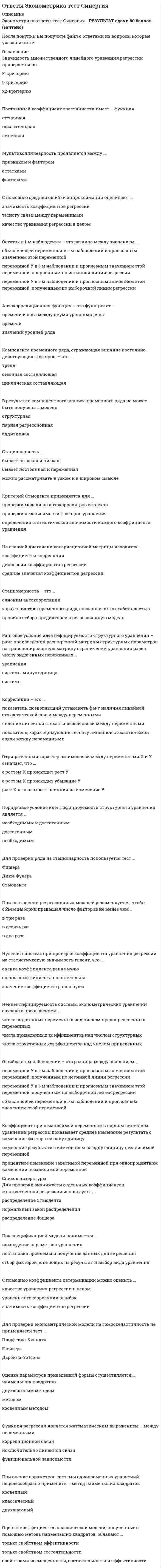      
          Описание
          Ответы Эконометрика (Тесты Синергия) - СБОРНИК ОТВЕТОВ - Результат 80 балловПосле покупки Вы получите файл с ответами на вопросы которые указаны ниже: 
          Оглавление
          На главной диагонали ковариационной матрицы находятся …дисперсии коэффициентов регрессиисредние значения коэффициентов регрессиикоэффициенты корреляцииКритерий Дарбина-Уотсона используется для проверки гипотезы о …статистической значимости модели в целомстатистической значимости каждого из коэффициентов моделинезависимости квадратов соседних значений фактической ошибки еt2 и ее-t2По числу объясняющих факторов регрессии подразделяют на …двойные, тройные и т.д.парные и множественныепростые и сложныеПри сравнении моделей множественной линейной регрессии с разным числом факторов не используют …коэффициент детерминацииалгоритм сравнения короткой и длинной регрессиискорректированный коэффициент детерминацииСлучайный член классической линейной модели множественной регрессии должен быть распределен …по закону Пуассонапо экспоненциальному законупо нормальному законуВ результате компонентного анализа временного ряда не может быть получена … модельприведеннаямультипликативнаямножественная регрессионнаяПо характеру связи между переменными регрессии в целом подразделяют на две группы – …положительные и отрицательныеравномерно возрастающие и равномерно убывающиеравноускоренные и равнозамедленныеРанговое условие идентифицируемости структурного уравнения является …достаточнымнеобходимымнеобходимым и достаточнымСтандартизованный коэффициент уравнения применяется для …проверки статистической значимости фактораранжирования факторов в уравнениипроверки экономической значимости фактораКоэффициент корреляции – это …показатель, позволяющий установить факт наличия линейной стохастической связи между переменнымиявление линейной стохастической связи между переменнымипоказатель, характеризующий тесноту линейной стохастической связи между переменнымиПорядковое условие идентифицируемости структурного уравнения является …достаточнымнеобходимым и достаточнымнеобходимымДля проверки значимости отдельных коэффициентов множественной регрессии используют …нормальный закон распределенияраспределение Фишерараспределение СтьюдентаОтрицательный характер взаимосвязи между переменными Х и У означает, что …рост Х не оказывает влияния на изменение Ус ростом Х происходит убывание Ус ростом Х происходит рост УОценки коэффициентов классической модели, полученные с помощью метода наименьших квадратов, обладают …только свойством эффективноститолько свойством состоятельностисвойствами несмещенности, состоятельности и эффективностиСредний коэффициент эластичности показывает …изменение результата с изменением на одну единицу независимой переменнойсреднее изменение результата с изменение фактора на одну единицупроцентное изменение зависимой переменной при однопроцентном изменении независимой переменнойКомпонента временного ряда, отражающая влияние периодически действующих факторов, – это …трендслучайная составляющаясезонная составляющаяЭффективная оценка – это оценка, …дисперсия которой равна нулюматематическое ожидание которой равно нулюдисперсия которой минимальна в некотором классе несмещенных оценокНаличие автокорреляции остатков можно обнаружить с помощью статистики …Дарбина-УотсонаСтьюдентаФишераНеверно утверждать, относительно метода наименьших квадратов (МНК) оценки линейной регрессионной модели, что МНК …минимизирует сумму квадратов остатковминимизирует сумму абсолютных значений остатковмаксимизирует сумму квадратов остатковЦелесообразно использовать обобщенный метод наименьших квадратов, если ошибки модели …обладают свойством гетероскедастичностиобладают свойством гомокедастичностисвязаны с одним или несколькими факторами сильной корреляционной зависимостьюОценки косвенного МНК совпадают с оценками двухшагового МНК, если для уравнения выполнено …ранговое условие и порядковое условие со знаком равенствапорядковое условиеранговое условиеКоэффициент детерминации характеризует долю …дисперсии зависимой переменной, не объясненную регрессией в общей дисперсии зависимой переменнойдисперсии зависимой переменной, объясняемую регрессией в общей ее дисперсииразброса зависимой переменной, не объясненную регрессиейС помощью коэффициента детерминации можно оценить …значимость коэффициентов регрессиикачество уравнения регрессии в целомуровень автокорреляции ошибокПорядковое условие идентифицируемости структурного уравнения: число исключенных из уравнения предопределенных переменных должно быть не меньше числа включенных …эндогенных переменных плюс единицаэндогенных переменных минус единицаэндогенных переменныхКовариация – это …явление линейной стохастической связи между переменнымипоказатель, характеризующий тесноту линейной стохастической связи между переменнымипоказатель, позволяющий установить факт наличия линейной стохастической связи между переменнымиАвтокорреляционная функция – это функция от …значений уровней рядавремени и лага между двумя уровнями рядавремениКритерий Стьюдента применяется для …проверки независимости факторов уравненияопределения статистической значимости каждого коэффициента уравненияпроверки модели на автокорреляцию остатковКорреляция – это …показатель, характеризующий тесноту линейной стохастической связи между переменнымиявление линейной стохастической связи между переменнымипоказатель, позволяющий установить факт наличия линейной стохастической связи между переменнымиДля стационарного процесса в узком смысле не может быть того, что …математическое ожидание случайной величины постояннопроцесс не является стационарным в широком смыслекорреляционная функция зависит только от лага между уровнями рядаО наличии мультиколлинеарности не свидетельствует факт того, что … близки к единицекоэффициенты множественной детерминации некоторых объясняющих факторов с остальныминекоторые коэффициенты парной корреляции среди объясняющих факторов по модулюкоэффициенты парной корреляции результирующего признака с каждым из объясняющих по модулюНеидентифицируемость системы эконометрических уравнений связана с превышением …числа приведенных коэффициентов над числом структурныхчисла эндогенных переменных над числом предопределенных переменныхчисла структурных коэффициентов над числом приведенныхБелый шум – это …модель временного ряда с независимыми одинаково распределенными наблюдениямимодель авторегрессии первого порядкасвойство коэффициентов регрессионной моделиЗначимость множественного линейного уравнения регрессии проверяется по …t-критериюх2 - критериюF-критериюПостоянный коэффициент эластичности имеет … функциястепеннаяпоказательнаялинейнаяОценка параметров приведенной формы осуществляется … наименьших квадратовметодомдвухшаговым методомкосвенным методомС помощью средней ошибки аппроксимации оценивают …тесноту связи между переменнымизначимость коэффициентов регрессиикачество уравнения регрессии в целомПод спецификацией модели понимается …постановка проблемы и получение данных для ее решениянахождение параметров уравненияотбор факторов, влияющих на результат и выбор вида уравненияНаличие тренда в уровнях ряда проверяется с помощью теста …Фостера-СтюартаДарбина-УотсонаСпирменаФункция регрессии является математическим выражением … между переменнымикорреляционной связиисключительно линейной связифункциональной зависимостиСкорректированный коэффициент детерминации – это коэффициент детерминации, скорректированный сучетом …числа факторовформы связиобъема выборкиЕсли абсолютное значение линейного коэффициента корреляции близко к нулю, то …в линейно форме связь между переменными слабаясвязь между переменными сильнаясвязь между переменными слабаяДля проверки ряда на стационарность используется тест …СтьюдентаДики-ФулераФишераСтохастическая (статистическая) зависимость – это …нелинейная зависимость между переменнымисвязь между переменными, осложненная влиянием случайных факторовсвязь между одним случайным и одним детерминированным фактором 
          Список литературы
          Мультиколлинеарность проявляется между …признаком и факторомфакторамиостаткамиКритерий Фишера используется при проверке …статистической значимости модели в целомнезависимости факторов моделина автокорреляцию в ряду фактической ошибкиРанговое условие идентифицируемости структурного уравнения – ранг произведения расширенной матрицы структурных параметров на транспонированную матрицу ограничений уравнения равен числу эндогенных переменных …системыуравнениясистемы минус единицаСмещенная оценка искомого параметра обладает следующим свойством: …ее дисперсия равна нулюее математическое ожидание не равно ейее дисперсия минимальнаНеверно, что к моделям временных рядов относятся …регрессионные моделиавторегрессионные моделимодели скользящего среднегоГомоскедастичность означает …отсутствие корреляционной связи между случайным членом и объясняющими переменными регрессионной моделипостоянство дисперсии случайного члена регрессионного уравненияотсутствие автокорреляции случайного члена регрессионного уравненияСтационарность …бывает постоянная и переменнаябывает высокая и низкаяможно рассматривать в узком и в широком смыслеКоэффициент при независимой переменной в парном линейном уравнении регрессии показывает …процентное изменение зависимой переменной при однопроцентном изменении независимой переменнойизменение результата с изменением на одну единицу независимой переменнойсреднее изменение результата с изменение фактора на одну единицуДля отражения влияния на структуру модели качественных переменных, если они наблюдаемы, применяют … переменныеподдельныефиктивныефальшивыеМультиколлинеарность факторов – это …наличие линейной зависимости между несколькими объясняющими переменныминаличие линейной связи между двумя объясняемой и объясняющей переменнойотсутствие зависимости между несколькими изучаемыми переменнымиДля описания тенденции равномерно изменяющихся уровней ряда используют … модельS-образнуюэкспоненциальнуюлинейнуюКосвенный МНК применяется, если уравнение …точно идентифицируемосверхидентифицируемонеидентифицируемоНеверный с точки зрения экономической теории, знак коэффициента линейного регрессионного уравнения может свидетельствовать …о гетероскедастичности остатково мультиколлинеарности факторовоб автокорреляции остатковПри построении регрессионных моделей рекомендуется, чтобы объем выборки превышал число факторов не менее чем …в десять разв два разав три разаB условиях гетероскедастичности остатков для оценки параметров эконометрической модели следует использовать …метод моментовметод максимального правдоподобияобобщенный метод наименьших квадратовДвухшаговый МНК не применяется, если уравнение …сверхидентифицируемоточно идентифицируемонеидентифицируемоНегативным последствием применения классического МНК в случае гетероскедастичности является то, что оценки коэффициентов модели не являются …состоятельнымиэффективнымистатистически значимымиДля отсутствия автокорреляции остатков характерно …отсутствие зависимости между остатками текущих и предыдущих наблюденийнепостоянство дисперсии остатковпостоянство математического ожидания остатковОстаток в i-м наблюдении – это разница между значением …объясняющей переменной в i-м наблюдении и прогнозным значением этой переменнойпеременной У в i-м наблюдении и прогнозным значением этой переменной, полученным по истинной линии регрессиипеременной У в i-м наблюдении и прогнозным значением этой переменной, полученным по выборочной линии регрессииВ результате компонентного анализа временного ряда не может быть получена … модельструктурнаяпарная регрессионнаяаддитивнаяСтационарность – это …синоним автокорреляциихарактеристика временного ряда, связанная с его стабильностьюправило отбора предикторов в регрессионную модельНулевая гипотеза при проверке коэффициента уравнения регрессии на статистическую значимость гласит, что …оценка коэффициента равна нулюоценка коэффициента положительназначение коэффициента равно нулюДля проверки эконометрической модели на гомоскедастичность не применяется тест …Голдфелда-КвандтаГлейзераДарбина-УотсонаПри оценке параметров системы одновременных уравнений нецелесообразно применять … метод наименьших квадратовкосвенныйклассическийдвухшаговый
            
            
            Ответы Эконометрика (Тесты Синергия)ОТВЕТЫ Экономика 1 РОСДИСТАНТОтветы Экономика гостиничного и ресторанного бизнеса Тест 2021г.Синергия МФПУОТВЕТЫ Экономика организации 1 РОСДИСТАНТОТВЕТЫ Экономика организации 2 РОСДИСТАНТОТВЕТЫ Экономика РОСДИСТАНТОтветы Экономическая теория, экономика тест Синергия 1 семестр (60 ответов)Ответы Финансовые рынки и институты (Тест Синергия МОИ)Ответы Финансовые рынки и институты Тест Синергия (МОИ) Ответы Финансовые стратегии тест СИНЕРГИЯ [МФПУ]Ответы Финансы денежное обращение и кредит Синергия тест [База 2021] ОТВЕТЫ Функциональные стили современного русского языка ТГУответы химия синергия ИСиТОтветы Химия тест 2021г.[МОИ, Синергия]