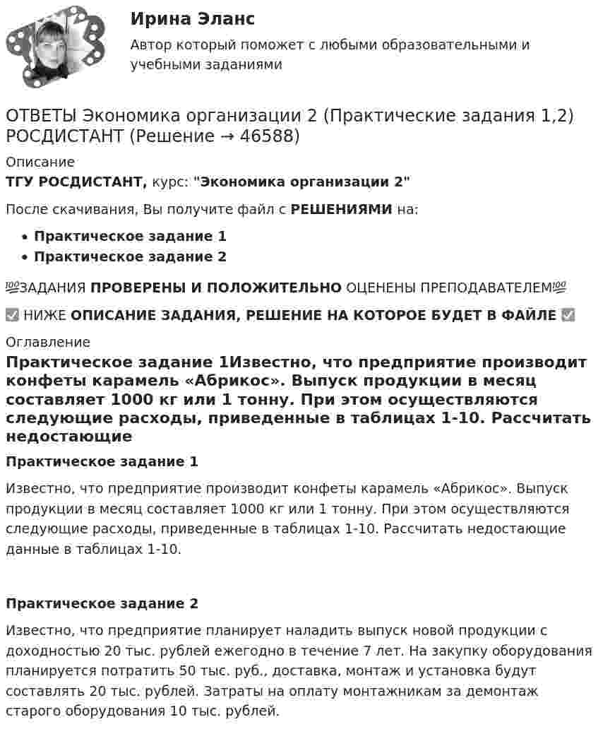      
            Описание
            ТГУ РОСДИСТАНТ, курс: Экономика организации 2После скачивания, Вы получите файл с РЕШЕНИЯМИ на:Практическое задание 1Практическое задание 2💯ЗАДАНИЯ ПРОВЕРЕНЫ И ПОЛОЖИТЕЛЬНО ОЦЕНЕНЫ ПРЕПОДАВАТЕЛЕМ💯✅ НИЖЕ ОПИСАНИЕ ЗАДАНИЯ, РЕШЕНИЕ НА КОТОРОЕ БУДЕТ В ФАЙЛЕ ✅ 
            Оглавление
            Практическое задание 1Известно, что предприятие производит конфеты карамель «Абрикос». Выпуск продукции в месяц составляет 1000 кг или 1 тонну. При этом осуществляются следующие расходы, приведенные в таблицах 1-10. Рассчитать недостающие данные в таблицах 1-10.Практическое задание 2Известно, что предприятие планирует наладить выпуск новой продукции с доходностью 20 тыс. рублей ежегодно в течение 7 лет. На закупку оборудования планируется потратить 50 тыс. руб., доставка, монтаж и установка будут составлять 20 тыс. рублей. Затраты на оплату монтажникам за демонтаж старого оборудования 10 тыс. рублей. 
            
            
            [ОТВЕТЫ] Экономика образования [5 тем] (100/100 баллов + все ответы МФПУ Синергия/МОсаП)ОТВЕТЫ Экономика организации 2 (Практические задания 1,2) РОСДИСТАНТОТВЕТЫ Экономика организации (предприятия) (часть 1/1) ММУОтветы. Экономика организаций. Итоговый тест. 2 семестр. ТулГУ Тульский государственный университетОТВЕТЫ Экономика (Практические задания 1,2,3,4) РОСДИСТАНТОТВЕТЫ Экономика (Промежуточные тесты 1,2,3,4) РОСДИСТАНТОТВЕТЫ Экономика (Промежуточные тесты 1,2,3,4) РОСДИСТАНТ📚[ОТВЕТЫ] Цифровизация психологии 🄲 ( 77/100 баллов + все ответы Синергия / МоСАП / МТИ)[ОТВЕТЫ] Цифровое государственное и муниципальное управление.фм_БАК (100/100 баллов + верные ответы МФПУ Синергия/МосАП/МТИ)[ОТВЕТЫ] Цифровые каналы продаж (90/100 + все ответы МФПУ Синергия/МосАП/МТИ)ОТВЕТЫ Экологическое право (часть 1/1) ММУ[ОТВЕТЫ] Эконометрика и анализ больших данных в маркетинге (Синергия тест с ответами)ОТВЕТЫ Экономика 1 (Итоговый тест, Промежуточный тест) РОСДИСТАНТОТВЕТЫ Экономика 2 (Промежуточный тест 1,2,3,4,5,6,7) РОСДИСТАНТ