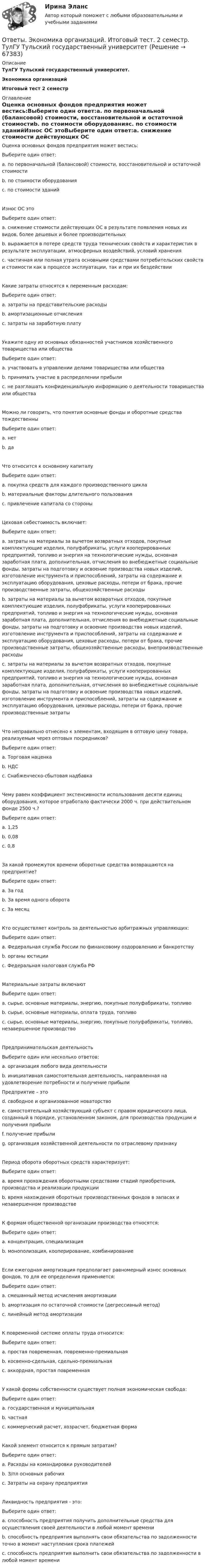      
            Описание
            ТулГУ Тульский государственный университет.Экономика организацийИтоговый тест 2 семестр 
            Оглавление
            Оценка основных фондов предприятия может вестись:Выберите один ответ:a. по первоначальной (балансовой) стоимости, восстановительной и остаточной стоимостиb. по стоимости оборудованияc. по стоимости зданийИзнос ОС этоВыберите один ответ:a. снижение стоимости действующих ОС в результате появления новых их видов, более дешевых и более производительныхb. выражается в потере средств труда технических свойств и характеристик в результате эксплуатации, атмосферных воздействий, условий храненияc. частичная или полная утрата основными средствами потребительских свойств и стоимости как в процессе эксплуатации, так и при их бездействииКакие затраты относятся к переменным расходам:Выберите один ответ:a. затраты на представительские расходыb. амортизационные отчисленияc. затраты на заработную платуУкажите одну из основных обязанностей участников хозяйственного товарищества или обществаВыберите один ответ:a. участвовать в управлении делами товарищества или обществаb. принимать участие в распределении прибылиc. не разглашать конфиденциальную информацию о деятельности товарищества или обществаМожно ли говорить, что понятия основные фонды и оборотные средства тождественныВыберите один ответ:a. нетb. даЧто относится к основному капиталуВыберите один ответ:a. покупка средств для каждого производственного циклаb. материальные факторы длительного пользованияc. привлечение капитала со стороныЦеховая себестоимость включает:Выберите один ответ:a. затраты на материалы за вычетом возвратных отходов, покупные комплектующие изделия, полуфабрикаты, услуги кооперированных предприятий, топливо и энергия на технологические нужды, основная заработная плата, дополнительная, отчисления во внебюджетные социальные фонды, затраты на подготовку и освоение производства новых изделий, изготовление инструмента и приспособлений, затраты на содержание и эксплуатацию оборудования, цеховые расходы, потери от брака, прочие производственные затраты, общехозяйственные расходыb. затраты на материалы за вычетом возвратных отходов, покупные комплектующие изделия, полуфабрикаты, услуги кооперированных предприятий, топливо и энергия на технологические нужды, основная заработная плата, дополнительная, отчисления во внебюджетные социальные фонды, затраты на подготовку и освоение производства новых изделий, изготовление инструмента и приспособлений, затраты на содержание и эксплуатацию оборудования, цеховые расходы, потери от брака, прочие производственные затраты, общехозяйственные расходы, внепроизводственные расходыc. затраты на материалы за вычетом возвратных отходов, покупные комплектующие изделия, полуфабрикаты, услуги кооперированных предприятий, топливо и энергия на технологические нужды, основная заработная плата, дополнительная, отчисления во внебюджетные социальные фонды, затраты на подготовку и освоение производства новых изделий, изготовление инструмента и приспособлений, затраты на содержание и эксплуатацию оборудования, цеховые расходы, потери от брака, прочие производственные затратыЧто неправильно отнесено к элементам, входящим в оптовую цену товара, реализуемым через оптовых посредников?Выберите один ответ:a. Торговая наценкаb. НДСc. Снабженческо-сбытовая надбавкаЧему равен коэффициент экстенсивности использования десяти единиц оборудования, которое отработало фактически 2000 ч. при действительном фонде 2500 ч.?Выберите один ответ:a. 1,25b. 0,08c. 0,8За какой промежуток времени оборотные средства возвращаются на предприятие?Выберите один ответ:a. За годb. За время одного оборотаc. За месяцКто осуществляет контроль за деятельностью арбитражных управляющих:Выберите один ответ:a. Федеральная служба России по финансовому оздоровлению и банкротствуb. органы юстицииc. Федеральная налоговая служба РФМатериальные затраты включаютВыберите один ответ:a. сырье, основные материалы, энергию, покупные полуфабрикаты, топливоb. сырье, основные материалы, оплата труда, топливоc. сырье, основные материалы, энергию, покупные полуфабрикаты, топливо, незавершенное производствоПредпринимательская деятельностьВыберите один или несколько ответов:a. организация любого вида деятельностиb. инициативная самостоятельная деятельность, направленная на удовлетворение потребности и получение прибылиПредприятие – этоd. свободное и организованное новаторствоe. самостоятельный хозяйствующий субъект с правом юридического лица, созданный в порядке, установленном законом, для производства продукции и получения прибылиf. получение прибылиg. организация хозяйственной деятельности по отраслевому признакуПериод оборота оборотных средств характеризует:Выберите один ответ:a. время прохождения оборотными средствами стадий приобретения, производства и реализации продукцииb. время нахождения оборотных производственных фондов в запасах и незавершенном производствеК формам общественной организации производства относятся:Выберите один ответ:a. концентрация, специализацияb. монополизация, кооперирование, комбинированиеЕсли ежегодная амортизация предполагает равномерный износ основных фондов, то для ее определения применяется:Выберите один ответ:a. смешанный метод исчисления амортизацииb. амортизация по остаточной стоимости (дегрессивный метод)c. линейный метод амортизацииК повременной системе оплаты труда относится:Выберите один ответ:a. простая повременная, повременно-премиальнаяb. косвенно-сдельная, сдельно-премиальнаяc. аккордная, простая повременнаяУ какой формы собственности существует полная экономическая свобода:Выберите один ответ:a. государственная и муниципальнаяb. частнаяc. коммерческий расчет, хозрасчет, бюджетная формаКакой элемент относится к прямым затратам?Выберите один ответ:a. Расходы на командировки руководителейb. З/пл основных рабочихc. Затраты на охрану предприятияЛиквидность предприятия - это:Выберите один ответ:a. способность предприятия получить дополнительные средства для осуществления своей деятельности в любой момент времениb. способность предприятия выполнять свои обязательства по задолженности точно в момент наступления срока платежейc. способность предприятия выполнить свои обязательства по задолженности в любой момент времени  
            
            
            ОТВЕТЫ Экономика организации (предприятия) (часть 1/1) ММУОтветы. Экономика организаций. Итоговый тест. 2 семестр. ТулГУ Тульский государственный университетОТВЕТЫ Экономика (Практические задания 1,2,3,4) РОСДИСТАНТОТВЕТЫ Экономика (Промежуточные тесты 1,2,3,4) РОСДИСТАНТОТВЕТЫ Экономика (Промежуточные тесты 1,2,3,4) РОСДИСТАНТОтветы Экономика труда (курс 4) РовебОТВЕТЫ Экономико-правовое сопровождение бизнеса РОСДИСТАНТ[ОТВЕТЫ] Цифровые каналы продаж (90/100 + все ответы МФПУ Синергия/МосАП/МТИ)ОТВЕТЫ Экологическое право (часть 1/1) ММУ[ОТВЕТЫ] Эконометрика и анализ больших данных в маркетинге (Синергия тест с ответами)ОТВЕТЫ Экономика 1 (Итоговый тест, Промежуточный тест) РОСДИСТАНТОТВЕТЫ Экономика 2 (Промежуточный тест 1,2,3,4,5,6,7) РОСДИСТАНТОТВЕТЫ Экономика и управление организациями РОСДИСТАНТ[ОТВЕТЫ] Экономика образования [5 тем] (100/100 баллов + все ответы МФПУ Синергия/МОсаП)
