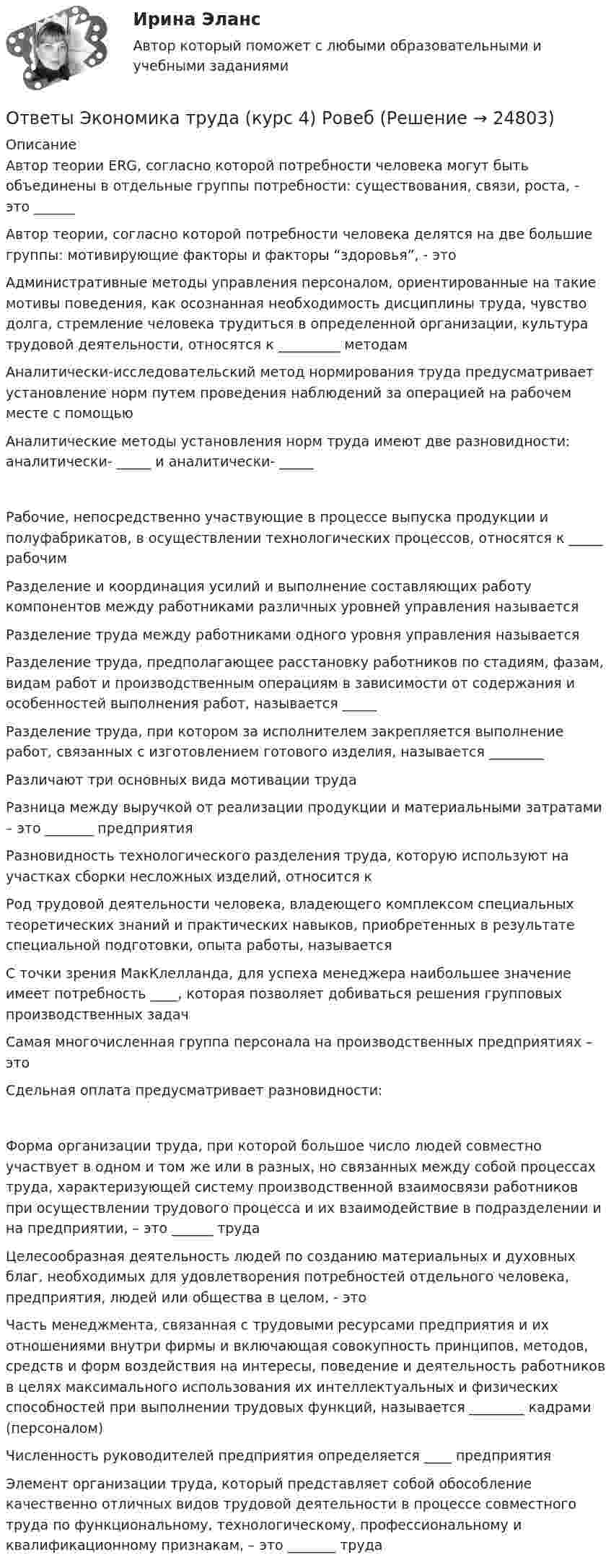     
          Описание
          Автор теории ERG, согласно которой потребности человека могут быть объединены в отдельные группы потребности: существования, связи, роста, - это ______Автор теории, согласно которой потребности человека делятся на две большие группы: мотивирующие факторы и факторы “здоровья”, - этоАдминистративные методы управления персоналом, ориентированные на такие мотивы поведения, как осознанная необходимость дисциплины труда, чувство долга, стремление человека трудиться в определенной организации, культура трудовой деятельности, относятся к _________ методамАналитически-исследовательский метод нормирования труда предусматривает установление норм путем проведения наблюдений за операцией на рабочем месте с помощьюАналитические методы установления норм труда имеют две разновидности: аналитически- _____ и аналитически- _____Рабочие, непосредственно участвующие в процессе выпуска продукции и полуфабрикатов, в осуществлении технологических процессов, относятся к _____ рабочимРазделение и координация усилий и выполнение составляющих работу компонентов между работниками различных уровней управления называетсяРазделение труда между работниками одного уровня управления называетсяРазделение труда, предполагающее расстановку работников по стадиям, фазам, видам работ и производственным операциям в зависимости от содержания и особенностей выполнения работ, называется _____Разделение труда, при котором за исполнителем закрепляется выполнение работ, связанных с изготовлением готового изделия, называется ________Различают три основных вида мотивации трудаРазница между выручкой от реализации продукции и материальными затратами – это _______ предприятияРазновидность технологического разделения труда, которую используют на участках сборки несложных изделий, относится кРод трудовой деятельности человека, владеющего комплексом специальных теоретических знаний и практических навыков, приобретенных в результате специальной подготовки, опыта работы, называетсяС точки зрения МакКлелланда, для успеха менеджера наибольшее значение имеет потребность ____, которая позволяет добиваться решения групповых производственных задачСамая многочисленная группа персонала на производственных предприятиях – этоСдельная оплата предусматривает разновидности:Форма организации труда, при которой большое число людей совместно участвует в одном и том же или в разных, но связанных между собой процессах труда, характеризующей систему производственной взаимосвязи работников при осуществлении трудового процесса и их взаимодействие в подразделении и на предприятии, – это ______ трудаЦелесообразная деятельность людей по созданию материальных и духовных благ, необходимых для удовлетворения потребностей отдельного человека, предприятия, людей или общества в целом, - этоЧасть менеджмента, связанная с трудовыми ресурсами предприятия и их отношениями внутри фирмы и включающая совокупность принципов, методов, средств и форм воздействия на интересы, поведение и деятельность работников в целях максимального использования их интеллектуальных и физических способностей при выполнении трудовых функций, называется ________ кадрами (персоналом)Численность руководителей предприятия определяется ____ предприятияЭлемент организации труда, который представляет собой обособление качественно отличных видов трудовой деятельности в процессе совместного труда по функциональному, технологическому, профессиональному и квалификационному признакам, – это _______ труда  
            
            
            ОТВЕТЫ Экономика (Промежуточные тесты 1,2,3,4) РОСДИСТАНТОтветы Экономика труда (курс 4) РовебОТВЕТЫ Экономико-правовое сопровождение бизнеса РОСДИСТАНТ[ОТВЕТЫ] Экономическая безопасность>Тест Синергия Итоговый 100 балловОТВЕТЫ Экономическая теория (часть 1/2) ММУОТВЕТЫ Экспертная оценка продовольственных товаров РОСДИСТАНТОТВЕТЫ Эксплуатация систем электроснабжения РОСДИСТАНТОТВЕТЫ Экономика 2 (Промежуточный тест 1,2,3,4,5,6,7) РОСДИСТАНТОТВЕТЫ Экономика и управление организациями РОСДИСТАНТ[ОТВЕТЫ] Экономика образования [5 тем] (100/100 баллов + все ответы МФПУ Синергия/МОсаП)ОТВЕТЫ Экономика организации 2 (Практические задания 1,2) РОСДИСТАНТОТВЕТЫ Экономика организации (предприятия) (часть 1/1) ММУОтветы. Экономика организаций. Итоговый тест. 2 семестр. ТулГУ Тульский государственный университетОТВЕТЫ Экономика (Практические задания 1,2,3,4) РОСДИСТАНТ
