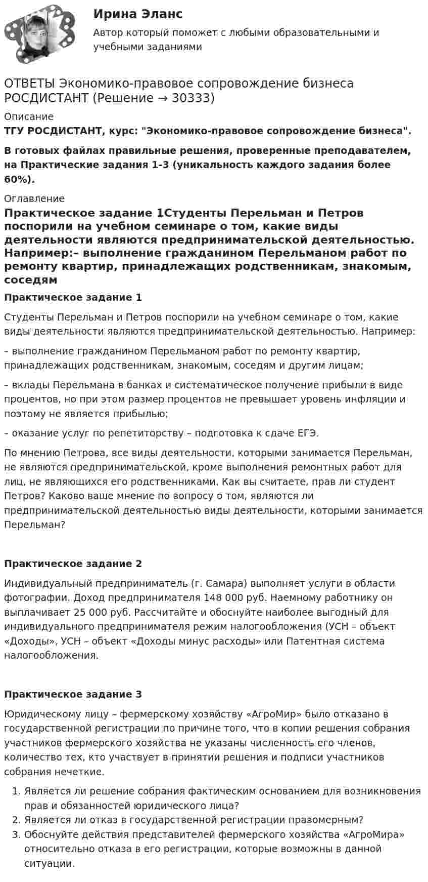     
          Описание
          ТГУ РОСДИСТАНТ, курс: Экономико-правовое сопровождение бизнеса.В готовых файлах правильные решения, проверенные преподавателем, на Практические задания 1-3 (уникальность каждого задания более 60%). 
          Оглавление
          Практическое задание 1Студенты Перельман и Петров поспорили на учебном семинаре о том, какие виды деятельности являются предпринимательской деятельностью. Например:– выполнение гражданином Перельманом работ по ремонту квартир, принадлежащих родственникам, знакомым, соседям и другим лицам;– вклады Перельмана в банках и систематическое получение прибыли в виде процентов, но при этом размер процентов не превышает уровень инфляции и поэтому не является прибылью;– оказание услуг по репетиторству – подготовка к сдаче ЕГЭ.По мнению Петрова, все виды деятельности, которыми занимается Перельман, не являются предпринимательской, кроме выполнения ремонтных работ для лиц, не являющихся его родственниками. Как вы считаете, прав ли студент Петров? Каково ваше мнение по вопросу о том, являются ли предпринимательской деятельностью виды деятельности, которыми занимается Перельман?Практическое задание 2Индивидуальный предприниматель (г. Самара) выполняет услуги в области фотографии. Доход предпринимателя 148 000 руб. Наемному работнику он выплачивает 25 000 руб. Рассчитайте и обоснуйте наиболее выгодный для индивидуального предпринимателя режим налогообложения (УСН – объект «Доходы», УСН – объект «Доходы минус расходы» или Патентная система налогообложения.Практическое задание 3Юридическому лицу – фермерскому хозяйству «АгроМир» было отказано в государственной регистрации по причине того, что в копии решения собрания участников фермерского хозяйства не указаны численность его членов, количество тех, кто участвует в принятии решения и подписи участников собрания нечеткие.Является ли решение собрания фактическим основанием для возникновения прав и обязанностей юридического лица?Является ли отказ в государственной регистрации правомерным?Обоснуйте действия представителей фермерского хозяйства «АгроМира» относительно отказа в его регистрации, которые возможны в данной ситуации. 
            
            
            Ответы Экономика труда (курс 4) РовебОТВЕТЫ Экономико-правовое сопровождение бизнеса РОСДИСТАНТ[ОТВЕТЫ] Экономическая безопасность>Тест Синергия Итоговый 100 балловОТВЕТЫ Экономическая теория (часть 1/2) ММУОТВЕТЫ Экспертная оценка продовольственных товаров РОСДИСТАНТОТВЕТЫ Эксплуатация систем электроснабжения РОСДИСТАНТОТВЕТЫ Элективные дисциплины (модули) по физической культуре и спорту (часть 1/1) ММУОТВЕТЫ Экономика и управление организациями РОСДИСТАНТ[ОТВЕТЫ] Экономика образования [5 тем] (100/100 баллов + все ответы МФПУ Синергия/МОсаП)ОТВЕТЫ Экономика организации 2 (Практические задания 1,2) РОСДИСТАНТОТВЕТЫ Экономика организации (предприятия) (часть 1/1) ММУОтветы. Экономика организаций. Итоговый тест. 2 семестр. ТулГУ Тульский государственный университетОТВЕТЫ Экономика (Практические задания 1,2,3,4) РОСДИСТАНТОТВЕТЫ Экономика (Промежуточные тесты 1,2,3,4) РОСДИСТАНТ