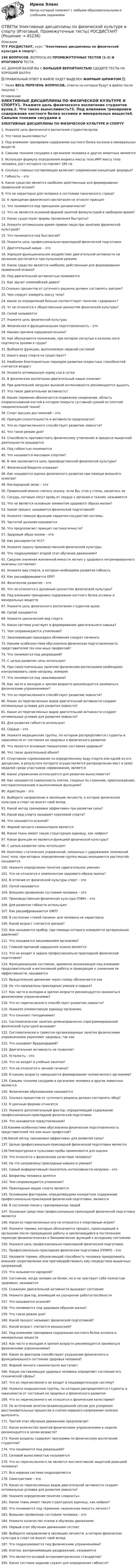      
            Описание
            ТГУ РОСДИСТАНТ, курс: Элективные дисциплины по физической культуре и спорту.190 ВОПРОСОВ. ВОПРОСЫ  ИЗ ПРОМЕЖУТОЧНЫХ ТЕСТОВ (1-3) И ИТОГОВОГО ТЕСТА. 🔥С ДАННОЙ БАЗОЙ  ВЫ С БОЛЬШЕЙ ВЕРОЯТНОСТЬЮ СДАДИТЕ ТЕСТЫ НА ХОРОШИЙ БАЛЛ🔥✅ ПРАВИЛЬНЫЙ ОТВЕТ В ФАЙЛЕ БУДЕТ ВЫДЕЛЕН ЖИРНЫМ ШРИФТОМ ✅👇 Ниже ВЕСЬ ПЕРЕЧЕНЬ ВОПРОСОВ, ответы на которые будут в файле после покупки 👇 
            Оглавление
            ЭЛЕКТИВНЫЕ ДИСЦИПЛИНЫ ПО ФИЗИЧЕСКОЙ КУЛЬТУРЕ И СПОРТУ1. Укажите цель физического воспитания студентов вузов.2. Что такое выносливость?3. Под влиянием тренировки содержание костного белка оссеина и минеральных веществ4. Самыми тонкими сосудами в организме человека и других животных являются5. Используя формулу определения индекса массы тела ИМТ массу тела человека, рост которого составляет 165 см6. Сколько главных составляющих включает современная концепция зророрья?7. Гибкость – это8. Какое средство является наиболее действенным для формирования правильной осанки?9. Что не характерно для человека в состоянии панического страха?10. К принципам физического воспитания не относят принцип11. Что понимается под принципом динамичности?12. Что не является основной формой занятий физкультурой в свободное время?13. Какие существуют формы проявления быстроты?14. Укажите оптимальное время приема пищи при занятиях физической культурой?15. Что понимается под быстротой?16. Укажите цель профессионально-прикладной физической подготовки.17. Двигательный навык – это18. Хорошее функциональное воздействие двигательной активности на организм достигается при пульсоном режиме19. Какое средство является наиболее действенным для формирования правильной осанки?20. Под двигательной активностью понимается21. Как звучит олимпийский девиз?22.Сколько процентов от суточного рациона должен составлять завтрак?23. Чем следует измерять массу тела?24. Какое из определений больше соответствует понятию «здоровье»?25. Чт не относится к общественным ценностям физической культуры?26. Силой называется27. Укажите цель физической культуры 28. Физическая и функциональная подготовленность – это 29. Какова причина нарушения осанки?30. Как обозначается положение, при котором согнутые в коленях ноги подтянуты руками к груди?31. Выберите функцию, выполняемую нервной системой32. Какого вида спорта не существует?33. Наиболее благоприятным периодом развития скоростных способностей считается возраст34. Укажите оптимальную норму сна в сутки35. В физическом воспитании двигательный навык означает36. При длительной нагрузке высокой интенсивности рекомендуется дышать37. Что такое двигательная активность?38. Каким термином обозначается подвижное соединение, область соприкосновения костей в котором покрыта суставной сумкой из плотной соединительной ткани?39. Спорт высших достижений – это 40. Принцип сознательности и активности предполагает41. Что из перечисленного способствует развитию ловкости?42. Что такое режим дня?43. Способность противостоять физическому утомлению в процессе мышечной деятельности называется 44. Под гибкостью понимается 45. Что называется массовым спортом?46. В чем заключается цель производственной физической культуры?47. Физической биоритм отражает 48. Как называется оценка физического развития при помощи внешнего осмотра?49. Кислородный запас – это50. Правильной можно считать осанку, если Вы, стоя у стены, касаетесь ее51. Сосуды, которые несут кровь от сердца к органам и тканям, называются52. Что не является основным элементом здорового образа жизни?53. Какой процесс называется физической подготовкой?54. Укажите главную функцию сердечно-сосудистой системы.55. Частотой дыхания называется 56. Что предполагает принцип систематичности?57. Здоровый образ жизни – это58. Как расширяется ЧСС?59. Укажите задачу производственной физической культуры.60. Что подразумевает второй этап обучения движениям?61. Среднее значения жизненной емкости легких у здорового нетренированного мужчины составляют62. Укажите вид спорта, в котором необходима развитая гибкость63. Как расшифровывается ОРУ?64. Физическое развитие – это65. Что не относится к духовным ценностям физической культуры?66. Под влиянием тренировки содержание костного белка оссеина и минеральных веществ67. Укажите цель физического воспитания студентов вузов.68. Силой называется69. Укажите циклический вид спорта.70. Какая система участвует в формировании двигательного навыка?71. Чем сопровождается утомление?72. Закаливающие процедуры обливания следует начинать73. Какими особенностями обусловлена физическая подготовленность представителей тех или иных профессий?74. Что понимается под рекреацией?75. С целью развития силы используют76. При самостоятельных занятиях физическим воспитанием необходимо контролировать свою нагрузку, измеряя77. Что понимается под закаливанием?78. Как часто в молодом и зрелом возрасте рекомендуется заниматься физическими упражнениями?79. Что из перечисленного способствует развитию ловкости?80. Какие из перечисленных видов двигательной активности создают оптимальные условия для развития ловкости?81. Какие из перечисленных видов двигательной активности создают оптимальные условия для развития ловкости?82. Для развития гибкости используют83. Сердце – это84. Укажите медицинские группы, по которым распределяются студенты в зависимости от состояния их здоровья и физического развития85. Что является основным показателем состояния здоровья?86. Что такое дыхательный объем?87. Спортивное соревнование по определенному виду спорта или одной из его дисциплин, в результате которого осуществляется распределение мест и (или) медалей среди участников соревнования, является88. Какие упражнения используются для развития выносливости?89. Как называется совокупность клеток, сходных по строению, происхождению, месторасположению и выполняемым функциям?90. Адаптация – это91. Выберите направление в эволюцию личности, в которое физическая культура и спорт не вносят свой вклад92. Какой метод тренировки эффективен при развитии силы?93. Какой вид спорта называют королевой спорта?94. Что называется осанкой?95. Формой личного самоконтроля является96. Какая ткань имеет такую структурную единицу, как нейрон?97. Какая функция не является функцией физической культуры?98. С целью развития силы используют99. Комплекс статических упражнений, связанных с удержанием положений (поз) тела, при которых определенная группа мышц оказывается растянутой, называется100. Укажите определение понятия «двигательное умение»101. Что не относится к компонентам здорового образа жизни?102. В отличие от физической культуры спорт – это103. Силой называется104. Внешнее проявление состояния человека – это105. Производственная физическая культура (ПФК) – это106. Для развития гибкости используют107. Как расшифровывается ОФП?108. В состоянии «тихой паники» для человека не характерна109. Какой возраст считается зрелым?110. Как называется прибор, при помощи которого измеряется артериальное давление?111. Что называется закаливанием организма?112. Главной причиной нарушения осанки является113. Что не входит в задачи профессионально-прикладной физической подготовки?114. Функциональное состояние, временно возникающее под влиянием продолжительной и интенсивной работы и приводящее к снижению ее эффективности, называется115. Вращательное движение через голову обозначается как116. На что направлены прикладные умения и навыки?117. Как часто в молодом и зрелом возрасте рекомендуется заниматься физическими упражнениями?118. Что из перечисленного способствует развитию ловкости?119. Укажите элементарную единицу организма.120. Что означает гиподинамия?121. Систематические занятия целенаправленно спрограммированной физической культурой вызывают122. Систематически и грамотно организованные занятия физическими упражнениями укрепляют здоровье, так как123. Что называют брадикардией?124. Двигательная активность не позволяет125. Усталость – это126. Что не входит в учебные занятия?127. Что не относится к личной гигиене?128. К какому возрасту завершается формирование человеческого организма?129. Самыми тонкими сосудами в организме человека и других животных являются130. Физическим образованием называется131. Сколько процентов от суточного рациона должен составлять обед?132. К урочным формам относятся133. Укажите дополнительный фактор, определяющий содержание профессионально-прикладной физической подготовки 134. Что называется переутомлением?135.Какими особенностями обусловлена физическая подготовленность представителей тех или иных профессий?136.Какой метод тренировки эффективен для развития силы?137. Целью профессионально-прикладной физической подготовки является138.Температурная и пульсовая пробы применяются для оценки139. Что относится к физическим качествам человека?140. На что направлены прикладные навыки и умения?141. Самый информативный показатель интенсивности нагрузки – это142. Биоритмы человека делятся 143. Чем сопровождается утомление?144. Прикладным видом спорта является145. Основными факторами, определяющими конкретное содержание профессионально-прикладной физической подготовки, являются146. В состоянии покоя у тренированных людей147. Основным средством профессионально-прикладной физической подготовки является148. Какая из перечисленных игр не относится к спортивным играм?149. Укажите термин, которым обозначается процесс, происходящий в организме после прекращения работы и заключающийся в постепенном переходе физиологических и биохимических функций к исходному состоянию150. Укажите цель профессионально-прикладной физической подготовки.151. Профессионально-прикладная физическая подготовка (ППФП) – это152. Назовите термин, обозначающий способность человека преодолевать внешнее сопротивление или противодействовать ему посредством мышечных напряжений.153. Что называется зарядкой?154. Состояние, когда человек не болен, но и не чувствует себя полностью здоровым, называется 155. Снижение двигательной активности вызывает состояние 156. Укажите фактор, влияющий на улучшение работоспособности157. Что называется осанкой?158. Что понимается под здоровым образом жизни?159. Что такое режим дня? 160. Какой процесс называют физической подготовкой?161. Какой возраст считается юношеским?162. Под влиянием тренировки содержание костного белка оссеина и минеральных веществ 163. Как часто в молодом и зрелом возрасте рекомендуется заниматься физическими упражнениями?164. Какие из факторов способствуют ухудшению физического и функционального состояния здоровья человека?165. Формой личного самоконтроля выступает 166. Какую составляющую здоровья человека определяет состояние его психической сферы?167. Что из перечисленного не входит в пищеварительную систему?168. Укажите медицинские группы, по которым распределяются студенты в зависимости от состояния их здоровья и физического развития169. Что из перечисленного не относится к физическим качествами?170. По истечению зачетно-экзаменационной сессии для ускорения восстановительных процессов и снятия нервного напряжения полезно выполнять171. Третий этап обучения движениям предполагает172. Какое количество занятий физическими упражнениями в неделю рекомендуется в зелом возрасте?173. Какие разделы содержит программа по физическому воспитанию студентов?174. Что понимается под рекреацией?175. Силовой выносливостью называются 176. Что из перечисленного не является инстинктивной защитной реакцией человека?177. Вся нервная система подразделяется178. Самочувствие – это179. Какие из перечисленных видов двигательной активности создают оптимальные условия для развития ловкости?180. Укажите определение понятия «ловкость».181. Какая ткань имеет такую структурную единицу, как нейрон?182. Что понимается под термином «жизненная емкость легких»?183. Внешнее проявление состояния человека – это184. Укажите количество этапов в обучении движениям185. Первый этап обучения движениям состоит186. Выберите направление в эволюцию личности, в которое физическая культура и спорт не вносят свой вклад187. Что подразумевается под физическими упражнениями?188. Клетки, воспринимающие раздражение, называются189. Что является основой антропометрических стандартов?190. Какое тестовое задание служит для определения гибкости? 
            
            
            ОТВЕТЫ Элективные дисциплины (модули) по физической культуре и спорту (часть 1/1) ММУОТВЕТЫ Элективные дисциплины по физической культуре и спорту (Итоговый, Промежуточные тесты) РОСДИСТАНТОТВЕТЫ Элективные дисциплины по физической культуре и спорту. Физическая культура и спорт для лиц с отклонениями в состоянии здоровья  (Итоговый тест) РОСДИСТАНТОТВЕТЫ Электрические машины и основы электропривода РОСДИСТАНТОТВЕТЫ Электромагнитная совместимость в электроэнергетике РОСДИСТАНТОтветы ЭлектроникаОТВЕТЫ Электротехнические материалы РОСДИСТАНТОТВЕТЫ Экономика (Промежуточные тесты 1,2,3,4) РОСДИСТАНТОТВЕТЫ Экономика (Промежуточные тесты 1,2,3,4) РОСДИСТАНТОтветы Экономика труда (курс 4) РовебОТВЕТЫ Экономико-правовое сопровождение бизнеса РОСДИСТАНТ[ОТВЕТЫ] Экономическая безопасность>Тест Синергия Итоговый 100 балловОТВЕТЫ Экономическая теория (часть 1/2) ММУОТВЕТЫ Экспертная оценка продовольственных товаров РОСДИСТАНТ