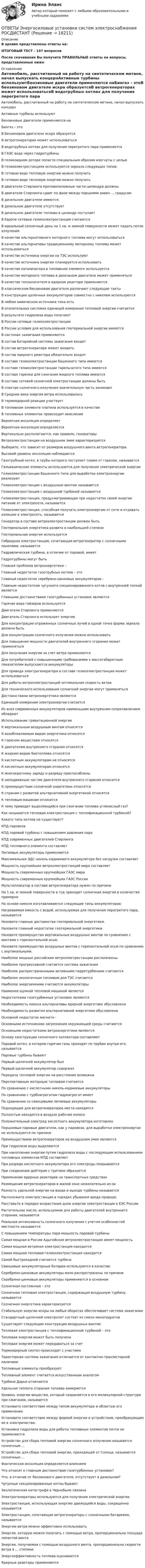      
          Описание
          В архиве представлены ответы на:ИТОГОВЫЙ ТЕСТ - 197 вопросовПосле скачивания Вы получите ПРАВИЛЬНЫЕ ответы на вопросы, представленные ниже 
          Оглавление
          Автомобиль, рассчитанный на работу на синтетическом метане, начал выпускать концернАктивные турбины используютБензиновые двигатели применяются наБиогаз – этоВ бензиновом двигателе искра образуетсяВ ветрогенераторах может использоватьсяВ водотрубных котлах для получения перегретого пара применяетсяВ ГАЭС вода через гидротурбиныВ геликоидном роторе лопасти специальным образом изогнуты с цельюВ гелиоэлектростанциях используются зеркала следующих типов:В готовом виде тепловую энергию можно получатьВ готовом виде тепловую энергию можно получатьВ двигателе Стирлинга противоположные части цилиндра должныВ двигателе Стирлинга сдвиг по фазе между поршнями равен ... градусамВ дизельном двигателе имеются:В дизельном двигателе отсутствуетВ дизельном двигателе топливо в цилиндр поступаетВ Европе сетевые гелиоэлектростанции считаютсяВ идеальный солнечный день на 1 кв. м земной поверхности может падать поток излученияВ качестве альтернативного моторного топлива могут использоватьсяВ качестве альтернативы традиционному моторному топливу может использоватьсяВ качестве источника энергии на ТЭС используютВ качестве источника энергии планируется использоватьВ качестве катализатора в топливном элементе используетсяВ качестве моторного топлива в дизельном двигателе может применятьсяВ качестве теплоносителя в ядерном реакторе применяютсяВ классическом бензиновом двигателе различают следующие тактыВ конструкции щелочных аккумуляторов совместно с никелем используютсяВ любом химическом источнике тока естьВ отопительных системах единицей измерения тепловой энергии считаетсяВ результате гидролиза воды получаютВ России сетевые гелиоэлектростанцииВ России условия для использования геотермальной энергии имеютсяВ системах зажигания применяютсяВ состав батарейной системы зажигания входитВ состав ветрогенератора может входитьВ состав ядерного реактора обязательно входятВ составе гелиоэлектростанции башенного типа имеютсяВ составе гелиоэлектростанции тарельчатого типа имеютсяВ составе горелки для сжигания жидкого топлива имеютсяВ составе сетевой солнечной электростанции должны бытьВ спектре солнечного излучения значительную часть занимаютВ Средние века энергия ветра использоваласьВ термоядерной реакции участвуетВ топливном элементе платина используется в качествеВ топливных элементах происходит окислениеВероятная инсоляция определяетВероятная инсоляция определяетсяВертикально располагаются, как правило, генераторыВетроэлектростанции на воздушном змее характеризуютсяВыберите, что зависит от размеров воздушного винта ветрогенератора.Высокий уровень инсоляции наблюдаетсяГазотрубный котел, в трубы которого поступает пламя от горелок, называетсяГальванические элементы используются для получения электрической энергииГелиоэлектростанции башенного типа для выработки электроэнергии реализуютГелиоэлектростанции с воздушным винтом называютсяГелиоэлектростанция с воздушной турбиной называетсяГелиоэлектростанция, предусматривающая при недостатке своей энергии питание от электросети, называетсяГелиоэлектростанция, способная получать электроэнергию от сети и отдавать излишки в электросеть, называетсяГенератор в составе ветроэлектростанции должен бытьГеотермальная энергетика развита в наибольшей степениГеотермальная энергия используетсяГибридная электростанция, сочетающая ветрогенератор с солнечными панелями, называетсяГидравлическая турбина, в отличие от паровой, имеетГидротурбины могут бытьГлавная проблема ветроэнергетики –Главный недостаток газотрубных котлов – этоГлавный недостаток серебряно-цинковых аккумуляторов –Главным недостатком чугунного секционированного котла с внутренней топкой являетсяГлавными достоинствами газотурбинных установок являютсяГорячая вода гейзеров используетсяДвигатели Стирлинга применяютсяДвигатель Стирлинга использует энергиюДля концентрации отраженных солнечных лучей в одной точке форма зеркала должна бытьДля концентрации солнечного излучения можно использоватьДля повышения мощности двигателей внутреннего сгорания может применятьсяДля получения энергии за счет ветра применяютсяДля потребителей с повышенными требованиями к массогабаритным показателям выпускаются аккумуляторыДля привода электрогенератора в составе гелиоэлектростанции может использоватьсяДля работы ветроэлектростанций оптимальная скорость ветра  Для технического использования солнечной энергии могут применятьсяДостоинствами ветроэнергетики являютсяЕдиницей измерения электроэнергии считаетсяИз всех современных аккумуляторов наименьшим внутренним сопротивлением обладаютИспользование гравитационной энергииК вертикальным воздушным винтам относятсяК возобновляемым видам энергетики относятсяК горючим веществам относятсяК двигателям внутреннего сгорания относятсяК жидким видам биотоплива относятсяК кислотным аккумуляторам не относятсяК кислотным аккумуляторам относятсяК многократному заряду и разряду приспособленыК неподвижным частям двигателя внутреннего сгорания относитсяК преимуществам солнечной энергетики относятсяК странам с развитой альтернативной энергетикой относятсяК тепловым машинам относитсяК чему приводит выделяющийся при сжигании топлива углекислый газ?Как называется тепловая электростанция с теплофикационной турбиной?Какого типа котлов не существует?КПД паровозаКПД паровой турбины с повышением давления параКПД современных двигателей СтирлингаКПД топливного элемента составляетЛитиевые аккумуляторы применяютсяМаксимальная ЭДС никель-кадмиевого аккумулятора без нагрузки составляетМощность крупнейших ветроэлектростанций мира составляетМощность современных крупнейших ГАЭС мираМощность современных крупнейших ГАЭС РоссииМультипликатор в составе ветрогенератора нужен по причинеНа 1 кв. м земной поверхности в год приходит солнечная энергия в количестве примерноНа основе никеля изготавливаются следующие типы аккумуляторов:Нагреваемая емкость с водой, используемая для получения перегретого пара, называетсяНазовите главные достоинства геотермальной энергетики.Назовите главный недостаток геотермальной энергетики.Назовите преимущество вертикальных воздушных винтов по сравнению с винтами с горизонтальной осью.Назовите преимущество воздушных винтов с горизонтальной осью по сравнению с вертикальными.Наиболее мощные российские ветроэлектростанции расположеныНаиболее прогрессивной считается система зажиганияНаиболее распространенными активными гидротурбинами считаютсяНаиболее экологичным топливом для ТЭС считаетсяНаиболее энергоемкими считаются аккумуляторыНаименее шумной тепловой машиной являетсяНедостатками газотурбинных установок являютсяНеобходимость поиска альтернативы ядерной энергетике обусловленаНеобходимость развития альтернативной энергетики обусловленаОсновной недостаток магнето -Основными источниками загрязнения окружающей среды считаютсяОсновными недостатками ветроэнергетики являютсяОснову конструкции солнечного коллектора составляютПаровой котел, в котором горячие газы проходят по трубам внутри его, называетсяПаровые турбины бываютПервый щелочной аккумулятор былПервый щелочной аккумулятор содержалПередача тепловой энергии на расстояние возможнаПерспективным моторным топливом считаетсяПо сравнению с кислотными никель-кадмиевые аккумуляторыПо сравнению с турбоагрегатом гидроагрегат имеетПо сравнению со свинцовыми литиевые аккумуляторыПодходящие для ветрогенераторов места находятсяПолностью находится в воздухе рабочее колесоПоложительный электрод кислотного аккумулятора изготовленПоршневые паровые двигатели, как у паровоза, для выработки электроэнергии не используются по причинеПреимуществами ветрогенераторов на воздушном змее являютсяПри гидролизе воды выделяютсяПри накоплении энергии путем гидролиза воды с последующим использованием топливных элементов КПД составляетПри разряде кислотного аккумулятора его электроды покрываютсяПри соединении дейтерия с тритием образуетсяПрименение ядерных реакторов на транспортных средствахРазмещение ветрогенераторов в жилой зоне нежелательно из-заРазность удельной энергии на входе и выходе турбины называетсяРасположите электростанции в порядке убывания вреда природе.Расставьте в порядке возрастания доли энергии электростанции в ЕЭС РоссииРастительное масло, используемое для работы двигателей внутреннего сгорания, называетсяРеальная интенсивность солнечного излучения с учетом особенностей местности называетсяС повышением температуры пара мощность паровой турбиныСамая мощная в России Адыгейская ветроэлектростанция имеет мощностьСамая мощная ветряная электростанция находитсяСамая мощная тепловая гелиоэлектростанция находитсяСамой быстроходной считается турбинаСвинцовые аккумуляторные батареи используются в качествеСеребряно-цинковые аккумуляторы мало распространены по причинеСеребряно-цинковые аккумуляторы применяются в основномСолнечная постоянная – этоСолнечная тепловая электростанция, содержащая воздушную турбину, называетсяСолнечная энергетика характеризуетсяСтабильную энергии искры на любых оборотах обеспечивает система зажиганияСтандартный щелочной электролит состоит из смеси моногидратовСуществуют следующие конструкции воздушных винтов:Тепловая электростанция с теплофикационной турбиной – это  Тепловая энергия может быть полученаТепловая энергия может передаваться за счетТермоядерный синтез происходит с участиемТиристорная система зажигания отличается от контактно-транзисторной наличиемТопливные элементы преобразуютТопливный элемент считается искусственным аналогомТурбина Дарье отличаетсяУдельная теплота сгорания топлива измеряетсяУровень энергии вещества, который сохраняется в его молекулярной структуре при сжигании, называетсяУстановите соответствие между типом аккумулятора и областью его применения.Установите соответствие между формой энергии и устройством, преобразующим ее в электричество.Установки гидролиза воды для работы топливных элементов почти не применяютсяУстройство для сбора тепловой энергии солнечного излучения называется солнечным ...Устройство для сбора тепловой энергии, приходящей от Солнца, называется солнечным ...Фактическая инсоляция определяется влияниемЧто относят к главным достоинствам газотурбинных установок?Что, в отличие от бензинового двигателя, отсутствует в дизельном?Чугунные секционированные котлы бываютЭкологическая катастрофа в Чернобыле связанаЭлектрогенераторы используются для получения электрической энергииЭлектростанция, использующая энергию движущейся воды, сокращенно называетсяЭлектростанция, сочетающая ветрогенераторы с солнечными батареями, называетсяЭнергию ветра можно эффективно использоватьЭнергия, которую можно получить с помощью ветра, пропорциональна площади лопастей винтаЭнергия, получаемая с помощью воздушного винта, пропорциональна скорости ветра в ... степени.Энергоэффективность топлива оцениваетсяЯдерные реакторы применяются 
            
            
            ОТВЕТЫ Электротехнические материалы РОСДИСТАНТОТВЕТЫ Энергосиловые установки систем электроснабжения РОСДИСТАНТОТВЕТЫ Этика бизнеса (Практические задания 1,2) РОСДИСТАНТОТВЕТЫ Этика деловых отношений (Итоговый тест, Промежуточные тесты) РОСДИСТАНТОтветы Этика и корпоративная культура государственной и муниципальной службы 4 теста. Компетентностный и Итоговый тест Синергия МТИОтветы / ЮУрГУ/ История государства и права зарубежных стран / Тест 3 / Результат 98%Ответы / ЮУрГУ/ Мировая экономика и международные экономические отношения / Тесты по темам 1-5 + Итоговое тестирование / 100 вопросов / Результаты 80-95%ОТВЕТЫ Экспертная оценка продовольственных товаров РОСДИСТАНТОТВЕТЫ Эксплуатация систем электроснабжения РОСДИСТАНТОТВЕТЫ Элективные дисциплины (модули) по физической культуре и спорту (часть 1/1) ММУОТВЕТЫ Элективные дисциплины по физической культуре и спорту (Итоговый, Промежуточные тесты) РОСДИСТАНТОТВЕТЫ Элективные дисциплины по физической культуре и спорту. Физическая культура и спорт для лиц с отклонениями в состоянии здоровья  (Итоговый тест) РОСДИСТАНТОТВЕТЫ Электрические машины и основы электропривода РОСДИСТАНТОТВЕТЫ Электромагнитная совместимость в электроэнергетике РОСДИСТАНТ
