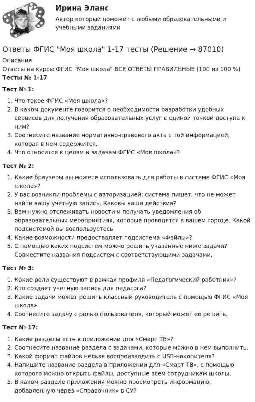      
            Описание
            Ответы на курсы ФГИС Моя школа ВСЕ ОТВЕТЫ ПРАВИЛЬНЫЕ (100 из 100 %) Тесты № 1-17Тест № 1: Что такое ФГИС «Моя школа»?В каком документе говорится о необходимости разработки удобных сервисов для получения образовательных услуг с единой точкой доступа к ним?Соотнесите название нормативно-правового акта с той информацией, которая в нем содержится.Что относится к целям и задачам ФГИС «Моя школа»?Тест № 2:Какие браузеры вы можете использовать для работы в системе ФГИС «Моя школа»?У вас возникли проблемы с авторизацией: система пишет, что не может найти вашу учетную запись. Каковы ваши действия?Вам нужно отслеживать новости и получать уведомления об образовательных мероприятиях, которые проводятся в вашем городе. Какой подсистемой вы воспользуетесьКакие возможности предоставляет подсистема «Файлы»?С помощью каких подсистем можно решить указанные ниже задачи? Совместите названия подсистем с соответствующими задачами.Тест № 3:Какие роли существуют в рамках профиля «Педагогический работник»?Кто создает учетную запись для педагога?Какие задачи может решить классный руководитель с помощью ФГИС «Моя школа»Соотнесите задачу с ролью пользователя, который может ее решить.Тест № 17:Какие разделы есть в приложении для «Смарт ТВ»?Соотнесите название раздела с задачами, которые можно в нем выполнить.Какой формат файлов нельзя воспроизводить с USB-накопителя?Напишите название раздела в приложении для «Смарт ТВ», с помощью которого можно открыть файлы, доступные всем сотрудникам школы.В каком разделе приложения можно просмотреть информацию, добавленную через «Справочник» в СУ?   
            
            
            Ответы ФГИС Моя школа 1-17 тестыОтветы ФГИС Моя школа 1-17 тестыответы ФГИС Моя школа Итоговый тестОТВЕТЫ Физика 1 (Лабораторные работы 1,2,3; вариант 4) РОСДИСТАНТОТВЕТЫ Физика 3 (Промежуточные тесты 1-9) РОСДИСТАНТОтветы Физика МТИ 2023гОТВЕТЫ Физическая и коллоидная химия (Промежуточные тесты 1-11) РОСДИСТАНТОТВЕТЫ Управление проектами СИНЕРГИЯ[ОТВЕТЫ] Управление проектной деятельностью в дизайне.фдир_БАК (97/100 баллов + верные ответы МФПУ Синергия/МосАП)ОТВЕТЫ Управление результативностью 2 (Практические задания 1,2,3,4,5,6) РОСДИСТАНТ[ОТВЕТЫ] Управление рисками в НГК.фмен_БАК (100/100 баллов + все ответы МФПУ Синергия/МОСАП/МТИ)ОТВЕТЫ Управление социальным развитием организации (2022 год)ОТВЕТЫ Управление эффективностью логистических систем (Промежуточные тесты 1-11) РОСДИСТАНТОТВЕТЫ Учет и анализ в условиях антикризисного управления (Итоговый тест, Промежуточные) РОСДИСТАНТ
