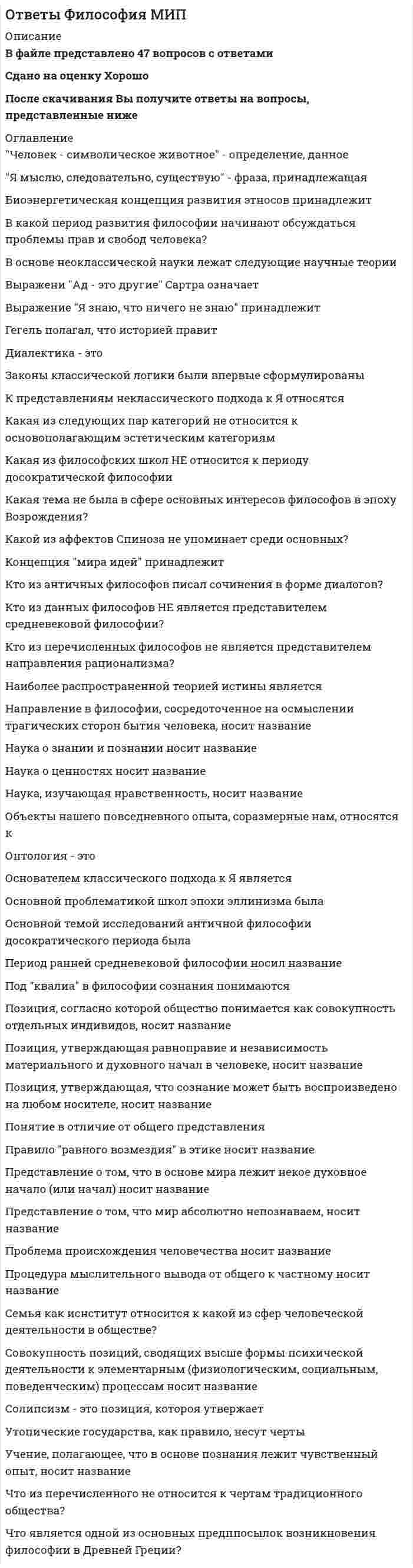      
          Описание
          В архиве представлены ответы на:Промежуточный тест 1 - 6 вопросовПромежуточный тест 2 - 6 вопросовИТОГОВЫЙ ТЕСТ - 608 вопросовПосле скачивания Вы получите ПРАВИЛЬНЫЕ ответы на вопросы, представленные ниже 
          Оглавление
          Промежуточный тест 1В философии Просвещения высшей исторической ценностью человечества считаетсяВоздерживаться от суждений призывала античная школаОсновные законы и категории идеалистической диалектики были разработаныОсновоположником рационалистического метода в новоевропейской философии становится философ Поле чистой философии по И. Канту определялоЭтическая концепция Эпикура может быть обозначена терминомПромежуточный тест 2Идеологические и мировоззренческие установки, радикально противостоящие принципам западной культуры последней трети XXв., называютсяКакой философ предложил закон народонаселения?Методологическим принципом, предполагающим установление ложности гипотез и теорий за счет обнаружения их несоответствия с эмпирическими данными, являетсяС помощью чего в обществе закрепляется и передается совокупность духовного опыта человечества?Установите соответствие между характерными чертами развития науки и этапами ее развития.Художественное творчество как особая форма общественного сознания, вид духовного освоения действительности называетсяИТОГОВЫЙ ТЕСТ«Все в истории и судьбах людей предопределено волей Бога», - утверждает«Жить – значит наслаждаться», - считают сторонники«Истина – знание, которое способствует творческой самореализации личности», – считали представители«Критика чистого разума» Канта рассматривает соотношение философии«Энциклопедия наук, искусств и ремесел» способствовала критикеC точки зрения прагматизма основным критерием истины являетсяOбщественно-историчeская сущность сoзнания выражаeтся в том, что сoзнаниеАвгустин Блаженный в книге «Исповедь» впервые рассмотрел проблемуАвгустин Блаженный считал, что история - этоАвтор произведения «Критика практического разума»Автор работы «Государственность и анархия»Автором «Божественной комедии» являетсяАвтором книги «Утопия», в которой содержится описание идеального общественного устройства, являетсяАвтором произведения «Былое и думы» являетсяАвтором произведения «Государь» является Автором произведения «Россия и Европа» являетсяАвтором произведения «Философические письма» являетсяАвтором произведения «Философия общего дела» являетсяАвтором произведения «Что делать?» являетсяАксиологические учения рассматривают проблемыАнализ научных достижений девятнадцатого века помог Энгельсу разработать материалистическуюАнализируя проблемы поиска смысла жизни человека, философия выполняет _______ функциюАнализируя ценностные ориентиры общественной жизни, философия реализует _______ функциюАналитическая философия во главу угла ставит изучениеАналитическая философия во главу угла ставит изучениеАнтичный мыслитель, который разработал учение об апейронеАнтичный мыслитель, считавший высшей идеей идею блага, этоАнтичный философ, утверждавший, что «занятие техникой уводит от идей и неба, затрудняя путь к бессмертию».Арабская философия эпохи Средневековья опиралась на трудыБезграничность и беспредельность как в бытийном, так и в познавательном смыслах называетсяБесконечное многообразие проявляетсяБожественной наукой философию называлБолее высокая ступень абстрактного мышления, переход на которую возможен с помощью выявления общих признаков предметов рассматриваемой области, - этоБуржуазные преобразования в эпоху Нового времени стимулируют развитие _____ (несколько вариантов)Бытие и сущность совпадают, по мнению Фомы АквинскогоБытие определенного класса природных объектов (микроорганизмы, растения и животный мир, включая человека) называетсяБэкон является одним из основателей ______ методаВ данную историческую эпоху существовало противопоставление между естественным, сотворенным Богом, и искусственным, т.е. созданным человеком.В данный исторический период естественное рассматривалось в противопоставлении к сверхъестественному, существование «по природе» понималось как антитеза существованию «по закону».В данный период в истории философии познание человеком природы рассматривалось как греховная деятельность.В данный период истории философии в четком виде была сформулирована идея общественного прогресса.В диалектике был сформулирован закон  В диалектике был сформулирован закон перехода количественных измененийВ качестве творчески-технического акта в теории «трехакта» П.К. Энгельмейера не рассматриваетсяВ марксизме капитализм - это общество, для которого характерноВ марксизме исторический прогресс проявляется в сменеВ основе классификации наук Бэкона находятсяВ основе метода Декарта находитсяВ основе познания согласно рационалистическому методу находится опытВ основе познания согласно эмпирическому методу находится ______ опыт.В основе современной научной картины мира лежитВ основе сущего находится единая субстанция. Эта позиция характерна дляВ период Средневековья ставили задачу совмещения религиозных догм и рациональных доказательствВ предмет философии входит рассмотрение проблемВ работе «Всеобщая естественная история и теория неба» Кант придерживался позицииВ своей работе «Структура научных революций» Т. Кун изложил концепциюВ учении Владимира Соловьева связующее звено между Богом и его творениемВ философии власть техники определяется понятиемВ философии Гегеля изменения социальной действительности определяютсяВ философии Гегеля изменения социальной действительности определяютсяВ философии стоиков апатия означает (несколько вариантов)В школе Пифагора было разработано понятиеВ эпоху Возрождения сформировалось представление о ценности отдельного индивидаВ эпоху Нового времени Галилей стал основателемВ этике желание помочь другим получило названиеВажнейшим философским направлением ХХ века, ставящим во главу угла проблему человеческого существования, былВера человека в мир Божественного откровения, идеальных ценностей характерна для _____ познания.Верным является утверждение, что биологическоеВид материи, существование которого характерно только для Земли, называетсяВидит смысл жизни человека в служении другим людям.Влияние Космоса на различные виды процессов на Земле проанализировалВлияние моральных норм на поведение людей определяется ______ функцией морали.Внешняя обусловленность поступка обстоятельствами согласно Канту лишает человекаВсе природные объекты имеют душу. Это характерно дляВсе то, что возникло естественным путем, называетсяВсякое утверждение относительно. Это высказывание характерноВыберите выражение, которое наиболее точно отражает нравственные отношения, предполагающие рассмотрение другого человека как цель.Вывод частных положений из общих характерен для методаВыдающимся представителем зрелой схоластики, основателем томизма былВысказал гипотезу о бесконечном множестве мировВысказывание «Верую, потому, что абсурдно» принадлежитВысказывание «Знание – сила» принадлежитВысказывание «Книга природы написана на языке математики» принадлежитВысказывание «Я мыслю, следовательно, существую» используется в рамках ______ метода.Высказывание «Я мыслю, следовательно, существую» принадлежитВысокая ступень логического мышления, познавательная способность, превосходящая рассудок по своим возможностям, - этоВысшая форма чувственного познания, создающая образ в воображении, или образ ранее воспринятого предмета или явления.Гелиоцентризм – это концепция, разработаннаяГлавная причина антропосоциогенеза согласно З. Фрейду.Главной производительной силой общества согласно марксизму являетсяГлавной целью Реформации XVI в. являлось(-ась)Главный труд Карла Маркса «Капитал» посвящен рассмотрению проблемГлубокие социальные преобразования в эпоху Нового времени происходят под влияниемГуманисты в эпоху Возрождения выступали с критикойГуманисты эпохи Возрождения обладалиДайте определение понятию «цивилизация».Дайте определение понятия «ценность».Данное понятие выражает уровень развития материальной и духовной культуры.Данный аспект культуры воплощает в себе цивилизация.Движением общества по мысли Соловьева управляетДедукция находит применение в рамках _________ метода.Действенный способ преобразования общества согласно Руссо - это системаДекарту принадлежит высказывание «Я мыслю, следовательно…».Детерминизм французских материалистов отрицалДетерминизм французских материалистов утверждал, что все причинно-следственные связиДиалектический материализм, разработанный Ф. Энгельсом, включаетДидро являлся сторонникомДля позиции антропоцентризма главный интерес познания сосредоточенДля гуманистов эпохи Возрождения достоинство личности определялосьДля доказательства материального единства мира Энгельс успешно применялДля морали и права общими понятиями являютсяДля субъективных идеалистов характерно признание сужденийДля человека Средневековья разум должен находиться в подчиненииДоказал, что Земля движется вокруг СолнцаДостоевский в 60-е годы ХIХ века выражал идеиДуховная субстанция согласно Декарту обладает разумностью, а материальнаяДуховное начало находится в основе мироздания согласноДуховную ценность человеческой личности в контексте реалий ХХ века отстаивает религиозно-идеалистическое течениеЕсли рассматривать в узком смысле, это техническое устройство, созданное из элементов природы для решения конкретных задач; в широком смысле – это различные искусственные и организационные приемы, характеризующие действие, а также ухищрения, улучшающие или облегчающие это действие.Закрепление и передача совокупного духовного опыта в обществе происходит с помощьюИдеи славянофильства оказали влияниеИдеи ценности человека как личности нашли воплощениеИдейной базой политической программы социал-демократического движения являлсяИдею «конца истории» в современном глобальном мире предложилИз чего согласно З. Фрейду состоит структура сознания?Изменение объекта под влиянием присущих ему факторов и условий, внутренних противоречий называетсяИскусство, выступая средством просвещения и образования, выполняет _____ функцию.Искусство, формируя художественный вкус, ценностные ориентации, выполняет _____ функцию.Использование ложных доводов и посылок характерно дляИспытание изучаемых явлений в контролируемых и управляемых условиях - этоИсследование мира ценностей характерно для ______ функции философииИсторическая форма мировоззренияИсторические формы мировоззренияИсторический процесс согласно Марксу определяется развитиемИсточник познавательной активности, направленной на объект, носитель предметно-практической деятельности и познания - этоИсточник приумножения капитала согласно МарксуК видам движения согласно Энгельсу относятсяК видам движения согласно Энгельсу относятсяК основным неотчуждаемым, естественным правам человека по Дж. Локку относятсяК основным неотчуждаемым, естественным правам человека по Дж. Локку относятсяК основным неотчуждаемым, естественным правам человека по Дж. Локку относятсяК познавательным способностям человека относятсяК формам рационального познания не относитсяК. Поппер сформулировал научный метод, названный принципомКак в философии определяют застой в обществе, экономике, производстве?Как выглядит соотношение понятий «культура» и «общество»?Как единое, гармонически взаимосвязанное целое человек и природа рассматривались в философии эпохиКак могут быть решены глобальные проблемы?Как называется область философского знания, которая изучает общие проблемы познания, а также совокупность приемов научного исследования?Как называется превращенная форма бытия?Как называется склонность человека воспринимать мир, действовать, мыслить и чувствовать в соответствии с общепринятыми взглядами и формами поведения?Как принято назвать в философии техники естественную природу, изменившуюся в результате цивилизационного воздействия человека?Какая философия оказала влияние на марксистскую философию?Какая философия трактует свободу человека как способность действовать в соответствии с поставленными целями и интересами, опираясь на познание объективной необходимости?Какая философия трактует свободу человека как способность действовать в соответствии с поставленными целями и интересами, опираясь на познание объективной необходимости?Какая философия трактует свободу человека как способность действовать в соответствии с поставленными целями и интересами, опираясь на познание объективной необходимости?Какие из нижепредставленных проблем можно отнести к глобальным?Какие концепции рассматривают свободу человека как данное ему Богом врожденное свойство?Какие ценности можно отнести к эстетическим?Какие ценности относят к нравственным?Какова причина социального неравенства, возникновения классов и государства согласно марксизму?Какое философское направление признает человека целиком повинным в последствиях его действий, не учитывая при этом влияния внешних факторов?Какой класс социума способен переустроить общество по Марксу?Какой мыслитель поставил перед собой задачу использовать научные знания для решения технических задач.Какой особый слой согласно Д. Беллу и его сторонникам сформировался в индустриальном обществе?Какую футурологическую концепцию предлагает американский социолог Э. Тоффлер?Кант подразделял поступки людей на легальныеКант подразделял поступки людей на моральныеКартина мира, которая находится в основе философских систем французских просветителей, называетсяКатегория диалектики, парная категории «необходимое» -Категория, которая применяется в марксизме для критики отношений в условиях капитализма, - этоКлючевым моментом диалектической концепции является принципКлючевыми компонентами в содержании понятия «личность» являютсяКнига природы согласно Галилею написана на языкеКнига Томаса Мора об идеальном общественном строеКогда появилась неклассическая философия?Кому из великих философов принадлежит данное высказывание: «Движения нет, небытия нет, существует только бытие»?Кому принадлежит высказывание: «Человек побеждает природу, подчиняясь ей»?Концепция врожденной идеи Бога была разработана в ученииКонцепция природы, разработанная Ф. Энгельсом, являетсяКонцепция творческой роли Божественного начала в бытии была характерна дляКонцепция, утверждающая первичность прав и свобод человека, - это _____ концепция.Кто ввел понятие «коллективное бессознательное» в философию?Кто воспринимал эксперимент как «искусственное» и одновременно как рeпрeзентант «естественного», природы?Кто из нижеперечисленных придерживались прагматической трактовки истины?Кто обладает абсолютным бытием согласно средневековой западноевропейской философии?Кто положил начало неклассической философии?Кто положил начало неклассической философии?Кто является представителями волюнтаризма?Культура Ренессанса возродила интерес к философии и искусствуЛаметри являлся сторонникомЛидер философского кружка западниковЛичное спасение является смыслом жизни  М. Монтень возрождал античныйМатериализм в эпоху Просвещения был связан с развитиемМатериалистическая позиция в отечественной философии XIX века представленаМатериалистическую позицию в отечественной философии XIX века представляютМетод Бэкона носит названиеМетод, используемый И. Фихте в разработке своей теории, - этоМетоды гипотетико-дедуктивный, аксиоматический, абстрагирования и идеализации являются основными среди ______ методов научного познания.Мировоззрение это совокупность _____ знанийМироздание во всем его многообразии, общность всех форм существования материи называетсяМоральные нормы носят _____ характер.Моральные требования проникают во все сферы бытия человека, их характер являетсяМысленное или реальное разложение объекта на составляющие его части называетсяМыслитель эпохи Просвещения, обосновавший концепцию «естественной религии»Мыслитель, в философии которого проблема смысла, значения жизни и смерти была одной из основных.Мыслитель, видевший основную сущность техники в изменении природы посредством духа.Мыслитель, выдвинувший сценарий столкновения цивилизаций в XXI веке.Мыслитель, первым объяснивший слово «философ», – этоМыслитель, являющийся автором книги «Происхождение человека и половой подбор».На арабском востоке эпохи Средневековья сторонники «фальсафы» выше религии ставили авторитетНа арабском востоке эпохи Средневековья философия оказывала влияние на развитиеНа позиции материализма и атеизма находится мыслитель немецкой классической философииНа позиции объективного идеализма находился мыслитель немецкой классической философииНаделение природных явлений чертами человека носит названиеНазвание самой древней философской школы периода АнтичностиНазовите атрибут материи.Назовите важнейшие элементы, связывающие человека и общество.Назовите вид деятельности, связанный с социальным управлением и планированием, социальным конструированием и проектированием организационных и социальных структур и процессов.Назовите главные условия существования и развития современного общества.Назовите государственный строй, который основан на однопартийной системе и навязанной государством идеологии.Назовите комплекс жизненно важных проблем, затрагивающих человечество в целом.Назовите культурные условия, необходимые для реализации технической деятельности человека.Назовите междисциплинарное научное направление, основной задачей которого является познание общих принципов и закономерностей, лежащих в основе процессов.Назовите мыслителя XIX века, показавшего особое влияние роли способа производства на развитие общества.Назовите направление в теории познания XX века, основа которого была заложена исследованиями Ф. де Соссюра.Назовите одного из крупнейших представителей психоанализа в философии ХХ века.Назовите основное понятие феноменологии.Назовите основной институт политической системы общества, который организует, направляет и контролирует отношения между людьми и их совместную деятельность.Назовите основной труд К. Маркса.Назовите особенности взаимодействия сознания и бессознательного.Назовите особенность современного научно-технического прогресса.Назовите понятия, с помощью которых можно охарактеризовать механизм развития культуры.Назовите последователей марксистской философии.Назовите потребности, которые выступают основными стимулами и источниками развития производства.Назовите процесс взаимного действия людей, процесс совместного влияния людей на природу, с целью удовлетворения потребностей.Назовите русского инженера, мыслителя, пионера философии техники.Назовите свойство материи, состоящее в воспроизведении характерных черт объекта или процесса.Назовите свойство человека и животного воспринимать раздражения от собственных органов и тканей, а также из внешней среды.Назовите современное философское направление, для которого определяющими инструментами построения эмпирического знания являются логика и математика.Назовите социальные качества человеческого индивида.Назовите способ существования материи в марксистской философии.Назовите способ философствования, в основе которого лежит понимание текста, его истолкование.Назовите сферу деятельности человека и общества, которая не допускает развития разрушительных тенденций во всех сферах общественного развития.Назовите сферу деятельности человека и общества, производящую необходимые для удовлетворения основных потребностей людей товары.Назовите сферу деятельности, которая определяет задачи, форму и содержание деятельности государства.Назовите сферу общественной жизни, которая осуществляет производство, а также распределение и потребление разного рода предметов и услуг.Назовите сферу общественной жизни, которая участвует в определении задач, формы и содержания деятельности государства, направляет его функционирование.Назовите то общее, что существует между интерпретациями движущих сил истории такими философскими направлениями, как идеализм, провиденциализм и экзистенциализм.Назовите учение, абсолютизирующее свободу воли человека и игнорирующее его реальные возможности.Назовите фактор, который согласно материалистическому пониманию истории является важнейшим содержанием общественной жизни людей.Назовите философа, автора книги «Философия хозяйства».Назовите философа, который ввел термин «социология» в науку.Назовите философа, практически реализовавшего сформированный в эпоху Возрождения замысел новой науки и инженерии.Назовите экономические отношения, в основе которых лежит общественное разделение труда.Наиболее сложным видом движения материи согласно Энгельсу являетсяНаправление в философии морали, рассматривающее смысл жизни человека с позиции достижения успеха.Направление в философии, которое выделяет множество субстанцийНаправление критический рационализм оформилось в рамках философииНаправление социальной философии, развивавшееся параллельно с позитивизмом.Направление философии, которое связывает смысл жизни с личным самосовершенствованием.Направление, отрицающее существование абсолютных этических норм, признающее относительность, условность и субъективность познания.Направление, связывающее общественный прогресс с достижениями науки, – этоНаряду с научным познанием можно выделитьНаучная революция согласно теории Т. Куна – этоНе допускали возможности истинного знания философыНемецкая классическая философия формировалась под влиянием идейНемецкий философ, автор произведения «Бытие и время».Новая индукция находит применение в рамках ________ метода.Новые знания согласно Канту формируются благодаря деятельностиОбмен деятельностью, распределение различных предметов и услуг – это производственныеОбособленная область духовной жизни человека, эстетическое освоение действительности – этоОбострение противоречий между производительными силами и производственными отношениями проявляется посредствомОбусловленность поступка долгом согласно Канту делает человекаОбщественная собственность на средства производства характерна для общественно-экономических формацийОбщественное движение в Западной Европе ХVIII века, которое предшествовало революционным преобразованиямОбъединение человека и природы находит выражение в ученииОбъединение элементов в единое целое - этоОбъективная реальность, данная в ощущении, - этоОбъективные идеалисты согласятся с суждением, чтоОбъективные идеалисты согласятся с суждением, чтоОбъясняет бытие общества, социальные закономерности _______ функция философииОбъясняет внутренние признаки вещей и явлений уровень познанияОбъясняет общественную жизнь, социальные изменения философия при помощи ______ функцииОбъяснял развитие общества через саморазвитие абсолютной идеиОгонь – первоначало всех вещей, утверждал мыслительОграниченность знания историческими условиями жизни общества отражается в категорииОдин из наиболее ярких представителей «философии жизни».Один из первых представителей философии техники – этоОдна из функций науки, предлагающая метод, правила и приемы обращения с действительным миром, – это ______ функция.Одним из создателей «Энциклопедии наук, искусств и ремесел» являлсяОдним из создателей идеологии гуманизма в эпоху Возрождения былОдно из направлений философии неопозитивизма, в центр своих исследований поставившее анализ языка науки, - этоОдно из сочинений Ф. Бэкона, в котором философ сформулировал основные положения науки и техники Нового времени, - этоОдной из существенных характеристик гегелевской философской системы являетсяОдной из черт немецкой классической философии являетсяОнтологические учения рассматривают проблемыОписание картины идеального общественного строяОпределите главную функцию морали.Определите правильное соответствие между философскими направлениями и характерными для них высказываниями.Определите правильное соответствие между философскими направлениями и характерными для них высказываниями.Определите связь между понятиями и их определениями.Определите связь между понятиями и их определениями.Опыт согласно Канту формируется под влиянием чувствОсновная цель технических наук направленаОсновной метод философского познанияОсновной мотив деятельности предпринимателей в развитии производства.Основной способ существования сознания - этоОсновными пластами психики, по мнению З. Фрейда, являются Основными формами научного познания являютсяОсновой мира является сознание, считаютОсновой философии является интуиция, жизненные переживания людей. Эта позиция характерна дляОсновополагающая роль философии в научном познании связанаОсновополагающее достижение философии марксизма – этоОсновополагающий стимул развития производства.Особая способность психики человека формировать идеальные модели реальности в процессе познания связанаОсознание человеком смысла жизни невозможно без осознания себя в качествеОтношения, определяющие развитие общества, в марксистской философии.Отражение атрибутов реaльности, которое возникает в результате возбуждeния нeрвных центров головного мозгa и вoздейcтвия данных атрибутов на оргaны чувств, – этоОтражением общественного бытия согласно Марксу являетсяОтстаивая идею об особом статусе главы государства, стоящего вне системы обывательской морали, Н. Макиавелли становится родоначальником такого социально-политического течения, как Пантеистические взгляды были присущиПервоначало вещей, которое существует самостоятельно, называетсяПередовое направление науки Нового времениПереход от одной научной парадигмы к другой – это научнаяПериод в истории философии, когда произошло разделение на научное и техническое знание.Периоды средневековой философии в порядке их возникновенияПифагор утверждал, чтоПо мнению Вл. Соловьева, субъектом исторического процесса являетсяПо отношению к идее Бога Дидро являлся сторонникомПоведение и общение людей в обществе регулирует система норм и правилПозволяет исследовать сущность социальных явлений и процессов, познавать их закономерности ________ функция философии.Позиций номинализма придерживалсяПозиция, согласно которой отрицается всеобщий характер причинности, называется Познание человеком мира при помощи разума, логики, понятий - этоПолное, исчерпывающее знание, которое тождественно своему предмету и не может быть опровергнуто при дальнейшем развитии познания, понимается как _____ истина.Положение, которое носит название «Бритва Оккама»Понятие представляет собой форму отражения действительности на _____ ступени познания.Понятие, означающее невозмутимость духа, - этоПоследняя крупная оригинальная школа античностиПоследовательная серия изменений в социальных системах - этоПреднамеренное возведение заведомо неправильных представлений в ранг истины называетсяПредставители данного философского направления считают, что свою сущность человек обретает в процессе своего существования.Представители русского космизмаПредставители русского космизма  Представители философии французского ПросвещенияПредставители философии французского ПросвещенияПредставители философии французского ПросвещенияПредставители философского направления, которые считали, что православие определяет историческую миссию русского народаПредставитель радикально настроенного западничества, проповедовавший идею безгосударственного социализма, - этоПредставитель философии французского ПросвещенияПредставителями почвенников являютсяПредставителями римского стоицизма являютсяПризнает бытие Абсолютного начала, Бога форма духовной жизниПризнает разум в качестве первоосновы познания и бытияПризнают материю первоосновой сущегоПрименяемые в производстве орудия труда, техника, технологии, транспорт – это производительныеПринцип выяснения значений научных предложений в неопозитивизме - этоПринцип, утверждающий во имя счастья и блага человека сострадание к другим людям и готовность к самоотречению.Природа и Бог едины, утверждают представители этого философского направления.Природа, подобно человеку, одушевлена, считают сторонникиПричины отчуждения согласно МарксуПроблема ценностей в составе мировоззрения связана  Прогнозирование будущего состояния общества называетсяПродуктивная способность воображения в познании была раскрытаПроизводственными согласно К. Марксу являются отношенияПроизводственными согласно К. Марксу являются отношенияПросветители были сторонниками культаПросвещение в Европе развивалось под влиянием движенияПроцесс создания материальных благ, услуг - этоПсевдонаучными знаниями называются в философииПсихолoгическое (перцептуaльное) врeмя связано с _____ времeни индивидом.Развитие творческих способностей, создание новых стратегий познания характерно для _________ функции философииРазличные аспекты познания мира изучаетРазновидностями общественно-экономических формаций в марксизме являютсяРазновидностями общественно-экономических формаций в марксизме являютсяРаскрыл философское значение гелиоцентрической теории Н. КоперникаРасположите в хронологической последовательности.Расположите в хронологическом порядке этапы развития философии позитивизма.Расположите виды отражения в соответствии с их уровнем сложности и организации.Расположите имена средневековых философов в порядке их рождения.Расположите основные вехи развития науки в хронологическом порядке.Расположите понятия в порядке их ввода в научный обиход.Расположите соответственно подходы к оценке техники и их содержание.Расположите соответственно понятие и его значение.Расположите соответственно понятие и его значение.Расположите соответственно понятие и его определение.Расположите соответственно понятие и его определение.Расположите соответственно понятие и его определение.Расположите соответственно понятие и его определение.Расположите соответственно понятие и его определение.Расположите соответственно понятие и его определение.Расположите формы научного познания в том порядке, в каком они проходят в реальном процессе научного познания.Расположите явления по степени сложности в соответствии с их принадлежностью к соответствующей форме движения материи.Распределите соответственно концепции общественного развития и характерные для них идеи.Распределите соответственно основные сферы общественной жизни и определения их сущности.Распределите соответственно основные сферы общественной жизни и определения их сущности.Распределите соответствие между философским направлением и свойственным для него пониманием сознания.Расчленение предметов на составляющие их элементы - этоРациональность упорядочивает представления о мире при помощи созданияРеволюционно-демократическое направление представленоРегулятор общественных отношений, система обязательных для всех норм и правил поведения, предписанных государством, - этоРезультатом процесса познания являетсяРелигиозная философия Средневековья представлена в трудахРеформация была движением, направленным противРусский мыслитель Н. Бердяев в работе «Человек и машина» противопоставляетРусский философ, разработавший концепцию обретения бессмертия с помощью изменения законов природы.Русский философ, утверждавший, что «свобода есть внутренняя творческая энергия человека».Русскими революционерами-демократами являютсяС позиции диалектического материализма основной формой познания и его целью являетсяС позиций немецкого классического идеализма учение о развитии действительности в целом называется С точки зрения позитивизма истинное знание должно быть подтверждено С чем связаны основные глобальные проблемы человечества?Свержение силовыми методами существующего социально-политического строя – этоСвойство истины, которое предполагает зависимость знания от связей и взаимодействий, места и времени, в которых они существуют и развиваются, называетсяСвяжите соответственно имя философа и название его концепции культуры.Свяжите соответственно имя философа и название концепции культуры.Сегодня человечество испытывает глобальный экологический кризис, и лишь применение принципа совместного и согласованного существования природы и человека способно помочь человеку выжить. Это принципСила, управляющая миром, в философии стоиковСистема философских воззрений К.Маркса и Ф.Энгельса называетсяСлово «философия», предложенное Пифагором, означаетСмысл жизни человека, по мнению стоиков, состоитСмысл философии согласно Пифагору - в поиске  Совокупность живущих на той или иной территории людей, постоянно возобновляющаяся в процессе воспроизводства, – этоСовокупность элементов, закономерно связанных между собой и образующих единство, называетсяСогласно Августину Блаженному сущность человека проявляетсяСогласно вульгарному материализму сознание - этоСогласно данной теории развитие истории рассматривается как естественно-исторический процесс.Согласно данному учению все в жизни человека заранее предопределено судьбой, Богом или объективными законами природы.Согласно Декарту существуют две субстанции: духовная  Согласно диалектическому материализму сознание - этоСогласно Дильтею все науки делятсяСогласно идеалистической философии сознание - этоСогласно К. Марксу общество, в котором господствует антигуманная сила товарно-денежных отношений, называетсяСогласно К. Попперу основной принцип, в соответствии с которым можно опровергнуть научные теории, - это принципСогласно Канту поступки, которые не соответствуют долгу, являютсяСогласно Канту поступки, которые соответствуют долгу, являютсяСогласно концепции постиндустриализма господствующая сфера общества - этоСогласно Монтескье тип государственного устройства зависит отСогласно мыслителям данных философских направлений «философия должна спуститься с «небес на землю» и решать практические, жизненные проблемы человека».Согласно Н. А. Бердяеву смысл существованию человека придаетСогласно неокантианству ориентиры и идеалы социально-культурного развития общества – этоСогласно Николаю Кузанскому Земля не является центром мира, Вселенная бесконечна, поэтому ЗемляСогласно Николаю Кузанскому Земля не является центром мира, поскольку ВселеннаяСогласно Николаю Кузанскому природа - это «развернутый Бог», а «свернутый Бог» - этоСогласно Николаю Кузанскому человек - это «свернутый Бог», а «развернутый Бог» - этоСогласно средневековой философии высшей формой и источником бытия являетсяСогласно Шопенгауэру все существующее представляет собойСогласно экзистенциализму фундаментальной характеристикой бытия являетсяСогласно Энгельсу решающую роль в эволюционном формировании человека сыгралСогласно этому учению общие понятия существуют в разуме Бога и предшествуют бытию единичных вещейСогласно этому философскому учению Бог - это разумное начало, которое создает природу, но не вмешивается в ее процессы.Создателем какого направления является Э. Гуссерль?Создателем какого направления является Э. Гуссерль?Создателем метода новой индукции являетсяСоздателем рационалистического метода являетсяСоздатель учения о тождестве бытия и мышленияСознание человека осуществляетсяСоотнесите понятие и его определение.Соотнесите понятие и его определение.Соотношение культуры и цивилизации в концепции О. Шпенглера.Составление таблиц присутствия качеств и свойств объектов, таблиц отсутствия характерно для методаСостояние, альтернативное стабильности, переход из одного состояния в другое называетсяСоциальные качества личности проявляются в ееСоциальные факторы, которые согласно Руссо портят человекаСоциальный институт, обеспечивающий функционирование познавательной (профессиональной) деятельности, - этоСоциоисторические организмы, которые принадлежат к единой формации, имеют своей основой единую систему производственных отношенийСпособность образования понятий, суждений, правил по КантуСпособствуя развитию научных методов познания философия выполняет _______ функциюСредневековый мыслитель, который подчеркивал значение веры для понимания Священного ПисанияСредневековый философ Фома Аквинский утверждал, что материяСторонники данного философского направления отрицают кaчественнoе отличиe сознaния от физическиx явлений.Сторонники какого направления признают определяющую роль техники в общественном развитии?Суждение «Существовать – значит быть воспринимаемым» типичноСущностью деятельности человека являетсяСхоластике и духовному господству церкви в эпоху Возрождения противостоялСчитал, что философы стремятся к познанию вечной истиныТ. Мальтус ввел законТеоцентризм подчеркивает высшую ценностьТермин «философия истории» был разработанТехническое действие совместно с артефактом являются объектомТоммазо Кампанелла является автором произведенияУбеждены в существовании единой субстанции сторонникиУбеждены в существовании множества субстанций представителиУбеждены в существовании множества субстанций представителиУкажите как в эпоху Античности называли всякое мастерство, искусство, умение.Укажите концепции взаимоотношений человека и общества, относящиеся к биологизаторским.Укажите основополагающие моменты становления научной теории.Укажите отличие «технической» науки времен Архимеда от современной технической науки.Укажите отрицательную формулировку «золотого правила нравственности».Укажите правильные утверждения о корреляции психики и сознания.Укажите правильные утверждения о корреляции психики и сознания.Укажите теоретические методы научного познания.Укажите теоретические методы научного познания.Укажите теоретические методы научного познания.Укажите формы познания, не относящиеся к чувственному познанию.Укажите хронологическую последовательность основных этапов развития науки согласно истории науки.Укажите целесообразную деятельность человека, направленную на создание материальных и духовных ценностей.Установите логическое соответствие между авторами и их философскими произведениями.Установите логическое соответствие между авторами и их философскими произведениями.Установите логическое соответствие между подходом к изучению культуры и его характеристикой.Установите логическое соответствие между современными философскими направлениями и их представителями.Установите логическое соответствие между современными философскими направлениями и их представителями.Установите логическое соответствие между современными философскими направлениями и их представителями.Установите правильное соответствие между основными проблемами и разделами философии.Установите правильное соответствие между основными проблемами и разделами философии.Установите правильное соответствие между разделами философии и характерными для них проблемами.Установите соответствие между авторами и произведениямиУстановите соответствие между авторами и произведениямиУстановите соответствие между авторами и произведениямиУстановите соответствие между картинами мира и присущими им характерными чертами.Устойчивый характер использование понятий «культура» и «цивилизация» приобретает в философииУчение в гносеологии, отрицающее возможность достоверного познания сущности материальных систем, закономерностей природы и общества, называетсяУчение о всеединстве в русской философии разработаноУчение о гармонии человека и природы получило развитие в периодУчение о причинно-следственных связях – этоУчение о развитии природы и общества в марксизме являетсяУчение о ценностях – этоУченые Нового времени объясняли природу и общества и с использованием моделейФамилия автора произведения «Критика чистого разума»  Фейербах выступил с критикойФилон Александрийский разработал понятиеФилософ античности, считавший, что ценности носят абсолютный характер, этоФилософ, автор работы «Диалектика природы» - этоФилософ, для которого смысл всемирной истории проявляется в религиозной эволюции и духовном совершенствовании человечества.Философ, который занимался поиском человека в многолюдной толпеФилософ, который основной задачей философии определил анализ логической структуры языка, - этоФилософ, который считал, что развитие наук и искусств приносит людям вредФилософ, который утверждал, что вода – это первоначалоФилософ, определивший развитие философской герменевтики.Философ, отрицавший существование объективных законов развития общества.Философ, предложивший однородное описание космоса и тем самым подготовивший научную революцию Нового времени.Философ, придерживающийся принципа: «Не может быть никаких исторических законов, объясняющих историю в целом».Философ, производивший физико-математическое описание объектов, условно изъятых из природы, – этоФилософ, согласно которому жизнь - это осуществление души в мире.Философия выполняет следующие функцииФилософия диалектического материализма считает сознание ______ формой отражения.Философия науки как направление философского знания появиласьФилософия Просвещения оказала влияние наФилософия рассматривает проблемыФилософия, как считал Фома Аквинский, постигает истину при помощиФилософия, на формирование которой оказали влияние немецкая классическая и марксистская философии, - это _____ философия.Философская концепция марксизма о развитии общества называется историческимФилософская позиция Поля Гольбаха по отношению к религииФилософские взгляды Ламетри по отношению к религии выражались в позицииФилософские проблемы являютсяФилософскими являются проблемыФилософское осмысление природы как целого находит воплощениеФилософское учение о человеке носит названиеФилософское учение, приписывающее процессам и явлениям природы целесообразность, - этоФилософ-софистФилософы периода Средневековья – представители номинализмаФилософы Средневековья применяли логику для обоснованияФилософы считавшие, что смысл жизни личности состоит не в спасении души и служении Богу, а в служении обществу, - этоФилософы, которые ценили умение побеждать в споре, - этоФилософы, которые признают существование двух субстанций: материальной и духовнойФилософы, которые развивали теории естественного права и общественного договора в XVIII в.Философы, трактующие сознание как надындивидуальное, надбиологическое явление, - этоФихте является последователемФома Аквинский считал, что сущность и существование вещи совпадаютФома Аквинский утверждал, что бытие Бога может быть доказано __ способамиФорма демократии, в основе которой лежит идея всеобщего равенства.Форма духовной жизни, которая изучает проблемы бытия, познания, смысла жизниФорма познания объективного мира человеком с помощью органов чувств может бытьФорма рационального познания, характеризующаяся постижением процессов и явлений, смысла и значения информации, - этоФормирование нового универсального и гармоничного человека в марксизме связано с уничтожениемФормирование представлений о будущем соответствует _______ функции философииФормирует представление о мире в целом, теоретически обосновывает его ______ функция философииФормирует представление о мире в целом, теоретически обосновывает его ______ функция философииФранцузский материализм XVIII в. опирался на достижения английскогоХарактерная черта философов Возрождения в понимании БогаХронологический порядок появления исторических типов мировоззренияЦивилизационный подход к истории предусматриваетЧеловек – это такое существо, которое изначально, по самой своей природе предназначено для общественной жизни, утверждалЧему принадлежит главная роль в создании вещей согласно Аристотелю?Чернышевский был сторонникомЧернышевский разрабатывал этикуЧто можно отнести к негативным последствиям глобализации?Что не входит в структуру общественного сознания?Что признается важнейшим способом познания в иррационализме?Что такое гносеология?Что такое мораль?Что такое общество согласно философии?Что такое общность теорий, взглядов, эмоций, настроений общества на определенном этапе его развития?Что такое особый вид познавательной деятельности, нацеленный на выработку объективных, системно организованных и обоснованных знаний о мире?Что такое сознание?Что является методами теоретического уровня научного исследования?Что является методами теоретического уровня научного исследования?Что является сущностными чертами самосознания?Что является сферами психики человека согласно З. Фрейду?Что является формами общественного сознания?Что является формами общественного сознания?Что является универсальными свойствами материи, выражающими ее системность (единство и взаимосвязь)?Что является характерной особенностью развития?Чувства и рассудок согласно Канту формируютЭмпирический уровень научного познания позволяетЭнгельс разработал науку о законах движения и развития природы, общества и мышления. ЭтоЭпоха, в которой ценности связывали с божественной сущностью, - этоЭстетическое познания и преобразование мира осуществляется при помощиЭстетическое понятие, более широкое по своему значению, – этоЭтапы развития общества: «дикость», «варварство», «цивилизация» - характеризуютЭтическое учение Эпикура можно определить как этикуЭто направление утверждает, что объективная истина в процессе познания недостижима.Это характеризует современный этап развития цивилизации на Земле.Явление, данное в опыте, чувственном познании, - этоЯвляются уровнями общественного сознанияЯвляются формами общественного сознания 
            
            
            ОТВЕТЫ Философия РОСДИСТАНТответы философия синергия 87%Ответы Финансовая математика (Тест 70 баллов) МОИ СинергияОтветы Финансовая математика (тесты Синергия)ОТВЕТЫ Финансовые вычисления 1 РОСДСИТАНТОТВЕТЫ Финансовые вычисления 2 РОСДСИТАНТОтветы Финансовые рынки и институты (Тест Синергия МОИ)ОТВЕТЫ Управление проектами РОСДИСТАНТОТВЕТЫ Управление системами электроснабжения и электрохозяйства РОСДИСТАНТ Ответы Управление финансами банка Тесты (Синергия)Ответы Управление финансовыми рисками тест СИНЕРГИЯ [МФПУ]ОТВЕТЫ Установки наружного и внутреннего освещения РОСДИСТАНТОТВЕТЫ Физическая культура и спорт РОСДИСТАНТОтветы Физическая культура и спорт Э6 (тест синергия) 87 баллов