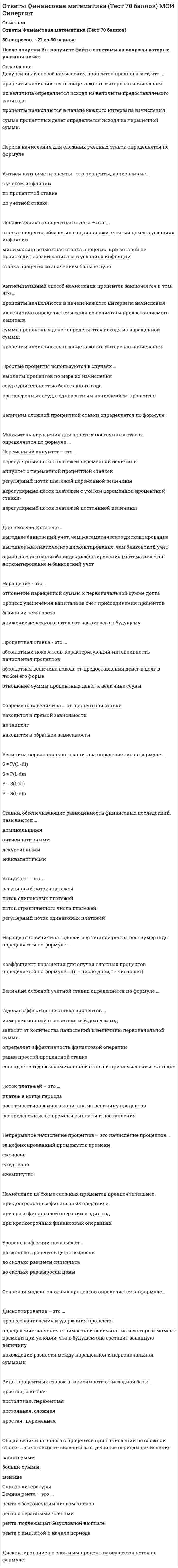   
          Описание
          ФИНАНСОВАЯ МАТЕМАТИКА - 30 вопросов – Оценка 70 балловОтветы выделены в файле цветомПосле покупки Вы получите файл с ответами на вопросы которые указаны ниже: 
          Оглавление
          Если вексель выдан на сумму 2 млн руб. по учетной ставке 30 % с 3 марта по 3 июня включительно, то сумма, полученная владельцем, равна...2.1 млн руб.1.9 млн руб.1.8 млн руб.1.7 млн руб.Если ссуду в размере 1 100 тыс. руб. необходимо погасить в течение двух лет равными частями, то выплата процентов за второй год составит ...5 тыс. руб.10 тыс. руб.15 тыс. руб.20 тыс. руб.Если наращенная сумма ренты равна 480 тыс. руб., а коэффициент наращения ренты - 12, то ее годовой член равен80 тыс. руб.60 тыс. руб.40 тыс. руб.120 тыс. руб.Срок финансовой операции n по схеме простых учетных ставок определяется по формуле …(где: P – первоначальная сумма, предоставленная в долг; S – наращенная сумма ссуды; i – процентная ставка; d – учетная процентная ставка; t – срок ссуды в днях; n – срок ссуды в годах; К – временная база)Если сумма долга составила 169 тыс. руб., срок возврата долга - 2 года под 30 % годовых, то заемщик получил сумму, равную...120 тыс. руб.130 тыс. руб.150 тыс. руб.144 тыс. руб.Если современная стоимость ренты равна 280 тыс. руб., а коэффициент приведения ренты -4, то ее годовой член равен ...80 тыс. руб.60 тыс. руб.70 тыс. руб.120 тыс. руб.Если современная стоимость обычной ренты постнумерандо равна 680 тыс. руб., а ставка процентов - 10 %, то современная стоимость обычной ренты пренумерандо равна ...762 тыс. руб.658 тыс. руб.748 тыс. руб.628 тыс. руб.Если фирма получила кредит в размере 2 000 тыс. руб. сроком на 2 года под 10 % годовых и выплатила кредит равными суммами, причем выплаты основного долга и начисление процентов производились в конце каждого года, то сумма процентов за кредит составила 600 тыс. руб.300 тыс. руб.200 тыс. руб.500 тыс. руб.Кредит используется предприятием для ...пополнения собственных источников финансированияприобретения оборудования при отсутствии у предприятия необходимых средств на эту цельполучения права на использование оборудованиярасчетов по заработной платеФормула наращенной суммы S простой ренты пренумерандо имеет вид: … (где: R – сумма выплаты ренты за год; i – процентная ставка; n – срок ренты в годах; j – номинальная процентная ставка; m – количество начислений процентов в году)Если коэффициент наращения ренты равен 15,6 и годовой член ренты - 200 тыс. руб., то наращенная сумма ренты равна ...1	120 тыс. руб.2	120 тыс. руб.3	120 тыс. руб.4	120 тыс. руб.Полный перечень вариантов порядка погашения основного долга - ...амортизационное и единовременное погашениеамортизационное погашение и погашение периодическими взносамипогашение периодическими взносами и единовременное погашениепогашение периодическими взносами, амортизационное и единовременное погашениеЧтобы получить 88 тыс. руб. через 9 мес. под 40 % годовых, необходимо положить в банк сумму ...60 тыс. руб.65 тыс. руб.55 тыс. руб.80 тыс. руб.Если ссуду в размере 100 тыс. руб. необходимо погасить в течение четырех лет равными частями, то погашение основного долга равными суммами ежегодно составит ...25 тыс. руб.30 тыс. руб.35 тыс. руб.40 тыс. руб.Если депозит в 100 тыс. руб. открыт сроком на 8 мес. под 60 % годовых, то сумма процентов, полученная клиентом через 8 мес., будет равна ...45 тыс. руб.40 тыс. руб.50 тыс. руб.60 тыс. руб.Коэффициент дисконтирования для случая простых процентов определяется по формуле …w = 1-dtw = 1/(1+ rt)w = (1 -d)nСтавки, обеспечивающие равноценность финансовых последствий, называются …номинальнымиантисипативнымидекурсивнымиэквивалентнымиНачисление по схеме сложных процентов предпочтительнее …при долгосрочных финансовых операцияхпри сроке финансовой операции в один годпри краткосрочных финансовых операцияхПоложительная процентная ставка – это …ставка процента, обеспечивающая положительный доход в условиях инфляцииминимально возможная ставка процента, при которой не происходит эрозии капитала в условиях инфляцииставка процента со значением больше нуляДисконтирование по простой учетной ставке осуществляется по формуле …P=S(1-d)nP=S(1-dt)P=S(1+nd)-1P=S(1-d)-nВ качестве основной единицы времени в финансовых расчетах принят …месяцгодквартал деньНаращенная сумма с использованием сложной учетной ставки (S) определяется по формуле(где: Р - первоначальная сумма, предоставленная в долг; d - учетная процентная ставка; п - срок ссуды в годах; m - количество начислений процентов в году: f - номинальная учетная ставка)Наименее желательным для банка является вариант погашения долга периодическими взносамиравными погасительными платежамиединовременное погашение долганепериодическими взносамиЕсли ссуду в размере 100 тыс. руб. взять на 2 года под 20 %, то сумма к возврату равна ...120 тыс. руб.130 тыс. руб.150 тыс. руб.144 тыс. руб.Если два платежа (50 тыс. руб. со сроком 90 дней и 100 тыс. руб. со сроком 180 дней) заменяются одним со сроком 270 дней, то сумма консолидированного платежа при использовании простой процентной ставки 20 % равна ...160 тыс. руб.180 тыс. руб.140 тыс. руб.200 тыс. руб.Формула современной величины А обычной годовой ренты постнумерандо имеет вид: (где: S- наращенная суммы ренты; R - сумма выплаты ренты за год; i - процентная ставка, п - срок ссуды в годах)Если коэффициент приведения ренты равен 5,6 и годовой член - 200 тыс. руб., то современная стоимость ренеты равна ...1	120 тыс. руб.2	120 тыс. руб.3	120 тыс. руб.4	120 тыс. руб.Если ссуда в размере 100 тыс. руб. выдана на срок с 1 января по 1 июля включительно под простые 30 %, то величина долга, рассчитанная по германскому методу, равна ...145 тыс. руб.135 тыс. руб.125 тыс. руб.115 тыс. руб. 
          Список литературы
          Процентная ставка - это ...абсолютный показатель, характеризующий интенсивность начисления процентовабсолютная величина дохода от предоставления денег в долг в любой его формеотношение суммы процентных денег к величине ссудыПроценты I определяются по формуле	... (где: S - наращенная сумма ссуды; Р -первоначальная сумма, предоставленная в долг; i - процентная ставка; t - срок ссуды в днях; п - срок ссуды в годах) 
            
            
            Ответы Финансовая математика (тесты Синергия)ОТВЕТЫ Финансовые вычисления 1 РОСДСИТАНТОТВЕТЫ Финансовые вычисления 2 РОСДСИТАНТОтветы Финансовые рынки и институты (Тест Синергия МОИ)Ответы Финансовые рынки и институты Тест Синергия (МОИ) Ответы Финансовые стратегии тест СИНЕРГИЯ [МФПУ]Ответы Финансы денежное обращение и кредит Синергия тест [База 2021] Ответы Управление финансовыми рисками тест СИНЕРГИЯ [МФПУ]ОТВЕТЫ Установки наружного и внутреннего освещения РОСДИСТАНТОТВЕТЫ Физическая культура и спорт РОСДИСТАНТОтветы Физическая культура и спорт Э6 (тест синергия) 87 балловОтветы Философия МИПОТВЕТЫ Философия РОСДИСТАНТответы философия синергия 87%
