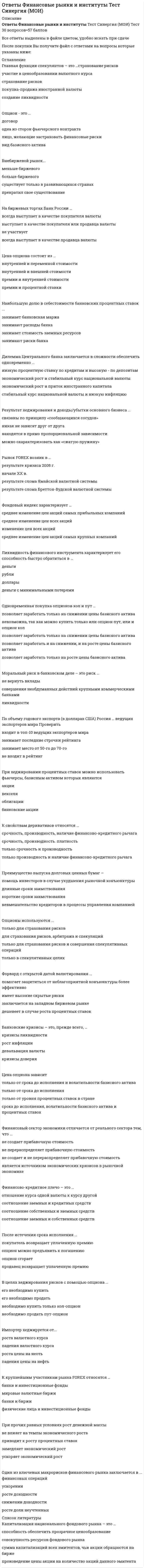      
          Описание
          Ответы на тест по  Финансовые стратегии[СИНЕРГИЯ МФПУ]﻿🔸 РЕЗУЛЬТАТЫ: 76 /100 баллов Хорошо📗 ВСЕ ОТВЕТЫ выделены в файле. Все вопросы к тесту указаны ниже 
          Оглавление
          Группа активов, которые обладают наибольшей ликвидностью, – это ….запасыкраткосрочные финансовые вложениядебиторская задолженностьнематериальные активы*Неверно, что система стратегического контроля включает в себя ….систему показателей, по которым проводится оценка реализации стратегиисистему измерения и отслеживания состояния контролируемых параметровоценку результатов сравнениясистему мониторинга рыночной ситуациипринятие решений по корректировкесравнение реального состояния параметров контроля с желаемым*Чистый оборотный капитал – это разность между ….чистыми текущими активами и чистыми текущими обязательствамиоборотными активами и чистыми текущими обязательствамичистыми оборотными активами и чистыми обязательствамиоборотными активами и текущими обязательствами*Текущие активы – это ….средства предприятия, предназначенные для осуществления инвестиционной деятельностисредства предприятия, предназначенные для осуществления производственной деятельностисредства предприятия, предназначенные для формирования текущих материальных запасов и финансирования текущих затратсредства, инвестируемые предприятием в свои текущие операции во время каждого операционного цикла*Финансовый леверидж характеризуется соотношением ….основного и оборотного капиталастоимости различных источников финансированиясобственного и заемного капиталаэкономической добавленной стоимости к совокупному капиталу*β-коэффициент ценной бумаги определяет ….долю конкретной ценной бумаги (акции) в фондовом индексестепень надежности конкретной ценной бумаги (акции)соотношение доходности и риска вложения в ценную бумагуизменение курса конкретной ценной бумаги (акции) по отношению к динамике сводного индекса всего фондового рынка*Неверно, что к внутренним источникам собственных финансовых ресурсов относятся ….чистая прибыль, остающаяся в распоряжении предприятиядополнительная эмиссия акцийуменьшение оборотного капиталаамортизация*Неверно, что план … разрабатывается по результатам текущего финансового планирования.бухгалтерского балансаотчета о финансовых результатахдвижения денежных средствсбора дебиторской задолженности*Неверно, что стохастические методы прогноза применимы к показателям, характеризующимся ….наличием временного ряданаличием пространственной совокупностиотсутствием возможности количественной оценкиналичием пространственно-временной совокупности*Предприятие должно стремиться к тому, чтобы текущие финансовые потребности были .равны нулюположительнымиотрицательнымиравны чистому оборотному капиталу*Структура всех источников средств предприятия формирует ….структуру собственностиакционерную структурупроизводственную структуруфинансовую структуру*Договор об обратном выкупе ценных бумаг – это ….опционный контрактоперация РЕПОфорвардный контрактфъючерсный контракт Создание резервного фонда связано с ….передачей рискасамострахованиемхеджированиемдиверсификацией риска*Стоимость капитала измеряется ….количеством акцийрыночной стоимостью компаниив процентахв денежных единицах*Метод ФИФО – это метод оценки запасов по ….себестоимости первых закупоксредней стоимоститекущей стоимостисебестоимости последних закупок*Количественная оценка риска заключается в ….расчете требуемой величины экономического капиталарасчете вероятности наступления события, связанного с риском, и оценке возможного убыткаопределении величины убыткаоценке величины страхового покрытия*Неверно, что при хеджировании используются ….валютные контрактыфорвардные контрактыфьючерсные контрактыопционысвопы*Рынок является эффективным в отношении какой-либо информации, если она ….позволяет получить дополнительную прибыльпозволяет уменьшить издержкиснижает риск неопределенностисразу и полностью отражается в цене актива*Неверно, что источником финансирования запасов и затрат является ….кредиторская задолженностьакционерный капиталдолгосрочный кредитоборотный капитал*Центры затрат (ЦЗ) – это такие подразделения компании, которые ….для выполнения своих функциональных обязанностей потребляют различные ресурсы и таким образом влияют на затратыотвечают за доход, который они приносят фирме в ходе своей деятельности, и отчитываются о понесенных затратахотвечают перед руководством за сумму полученной прибыли и величину потребленного капитала*Неверно, что оперативное финансовое планирование включает составление и использование ….расчета потребности в краткосрочном кредитеплатежного календаряграфика инкассации дебиторской задолженностикассового плана*Рентабельность чистых активов характеризует эффективность использования ….акционерного капиталарабочего капиталачистого оборотного капиталасовокупного капитала предприятия*Неверно, что в состав оборотного капитала ….входит дебиторская задолженностьвходят долгосрочные финансовые вложениявходят денежные средствавходят производственные запасы*Корпоративная стратегия – это система ….взаимоувязанных друг с другом долгосрочных целей развития предприятия и путей их достиженияпланов и программ, направленная на повышение рыночной стоимости компаниинормативных документов, разрабатываемых собственниками компании и обязательных для исполнения финансовыми работниками*Величина денежных средств, рассчитанная по формуле , – это ….модель Стоунамодель Баумолямодель Миллера–Орраметод Монте-Карло   
            
            
            Ответы Финансовые стратегии тест СИНЕРГИЯ [МФПУ]Ответы Финансы денежное обращение и кредит Синергия тест [База 2021] ОТВЕТЫ Функциональные стили современного русского языка ТГУответы химия синергия ИСиТОтветы Химия тест 2021г.[МОИ, Синергия]Ответы Эконометрика тест Синергия Ответы Эконометрика (Тесты Синергия)ОТВЕТЫ Философия РОСДИСТАНТответы философия синергия 87%Ответы Финансовая математика (Тест 70 баллов) МОИ СинергияОтветы Финансовая математика (тесты Синергия)ОТВЕТЫ Финансовые вычисления 1 РОСДСИТАНТОТВЕТЫ Финансовые вычисления 2 РОСДСИТАНТОтветы Финансовые рынки и институты (Тест Синергия МОИ)