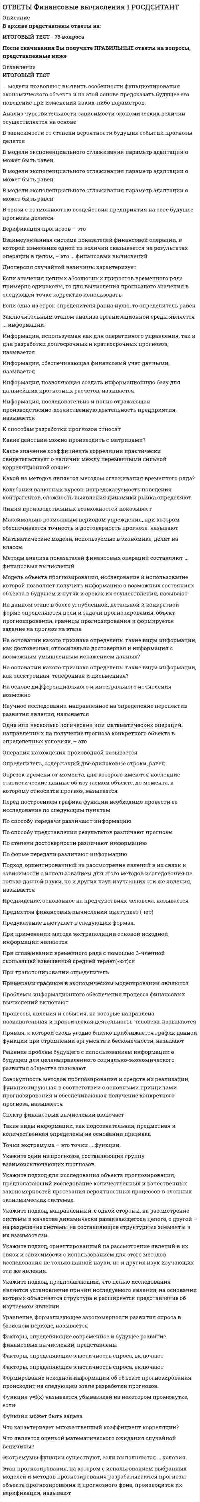      
          Описание
          В архиве представлены ответы на:ИТОГОВЫЙ ТЕСТ - 234 вопросаПосле скачивания Вы получите ПРАВИЛЬНЫЕ ответы на вопросы, представленные ниже 
          Оглавление
          ИТОГОВЫЙ ТЕСТ... – это величина депозита с общей суммой причитающихся процентов, ежегодно уменьшающаяся на равные суммы.... может использоваться в вычислениях только в том случае, если число платежей в году равно числу начислений процентов.... определяется как текущая стоимость будущих денежных потоков, дисконтированная в соответствии с риском ставки доходности, устанавливаемой инвесторами и собственниками.... отражает стоимость любых активов или набора активов организации, по которой они продаются на организованном рынке или при сделке, осуществляемой в условиях свободного волеизъявления сторон.... позволяет сравнивать финансовые операции с различной частотой начисления процентов и неодинаковыми ставками.... представляет собой стоимость активов, используемых в качестве обеспечения кредитов и займов.... представляет собой частный случай денежного потока.... учитывается в балансе согласно общепринятым принципам бухгалтерского учета.... характеризует возможность погашения текущих обязательств, если положение организации на рынке станет абсолютно критическим.Активы, обеспечивающие функционирование производственного цикла организации (запасы сырья, материалов и полуфабрикатов, объем незавершенного производства, запасы готовой продукции) составляютАннуитет называется ..., если денежные поступления продолжаются достаточно длительное время.Аннуитет называется ..., если его члены различны по величине.Аннуитет называется …, если денежные поступления продолжаются достаточно длительное время. Математически это означает, что .Аннуитет пренумерандо отличается от аннуитета постнумерандоАннуитетом называютБаза, с которой происходит начисление, постоянно возрастает на величину начисленных ранее процентов. Этим характеризуетсяБазовый период – этоБессрочный аннуитет называютБолее частое начисление сложных процентов приводитВ качестве показателей доходности финансовых операций могут служитьВ организации распределению подлежитВ процессе анализа деятельности организации и эффективности использования собственного оборотного капитала организацииВ результате повышения доли заемного капиталаВ ситуации, когда организация хочет ликвидировать путем продажи все или часть активов, определяетсяВ целях устранения (минимизации) дефицита денежной наличности применяются следующие меры:Вексель индоссируется в пользу нового покупателя, и последний становится векселедержателем. Подобная операция называетсяВексель является ... ценной бумагой.Вексель, плательщиком по которому является сам векселедатель, называетсяВекселя могут различатьсяВеличина ссудного процента – этоВечную ренту также называютВозрастание удельного веса заемного капитала в структуре источников финансирования организации ведетВозрастание удельного веса заемного капитала в структуре источников финансирования организации ведетВременной интервал денежного потока называютДве ставки называются ..., если при замене одной ставки на другую финансовые отношения сторон не меняются.Две ставки называются эквивалентными, если при ... одной ставки на другую финансовые отношения сторон не меняются.Действительную ставку процента называютДисконт – этоДисконтирование по сложной учетной ставке осуществляетсяДисконтированная величина векселя – этоДисконтированной величиной векселя называетсяДисконтирующий множитель – этоДисконтирующий множитель называютДля заемщика ставка характеризует егоДля кредитора наиболее выгодно начисление на срок менее 1 годаДля кредитора ставка характеризует егоДля лица, осуществляющего предварительное начисление процентов, более выгодна … ставка, если срок учета более одного года.Для нахождения эквивалентных процентных ставок используютДля обеспечения реальной доходности, согласно исходному коэффициенту наращения, необходимо так индексировать исходную ставку, чтобыДля определения современной стоимости получаемой в будущем суммы используется методДля оценки переменного аннуитета используют ... формулы оценки денежного потока.Доход, полученный по учетной ставке (т. е. разница между размером предоставляемого кредита и непосредственно выдаваемой суммой), – этоЕсли в течение каждого базового периода денежные поступления происходят очень часто, так что промежутки между последовательными поступлениями представляют собой бесконечно малые величины, аннуитет считаютЕсли денежные потоки осуществляются неопределенно долго, то они называютсяЕсли притоки и оттоки осуществляются в конце периодов, денежный поток носит названиеЕсли продолжительность финансовой операции не равна целому числу лет, то при определении стоимости учетного капитала используютЗа какое время первоначальная сумма в 25 000 руб. превратится в наращенную сумму 50 000 руб. при ставке 20 % годовых (проценты простые)?За какое время первоначальная сумма в 60 000 руб. превратится в наращенную сумму 120 000 руб. при ставке 10 % годовых (проценты простые)?Задача нахождения такой величины первоначального капитала, которая через заданное количество времени при наращении по сложной процентной ставке обеспечит получение планируемой суммы, называетсяЗаемщик всегда заинтересованЗамена всех усредняемых значений ставок на среднюю процентную ставку … эффективность результатов наращения или дисконтирования.Измерение конечных финансовых результатов операции для каждой из участвующих сторон – этоИсточниками образования заемного капитала служатК достоинствам использования заемного капитала относятК недостаткам использования заемного капитала относятК недостаткам использования заемного капитала относятК основным видами цены (стоимости) капитала организации не относитсяК основным недостаткам использования собственного капитала относятсяК основным недостаткам использования собственного капитала относятсяК основным факторам, определяющим развитие и применение финансовых вычислений, относятКак называется аннуитет, при котором первый из потока платежей начинает поступать через определенное число периодов?Как называется однонаправленный денежный поток, элементы которого имеют место через равные временные интервалы?Как называются денежные потоки, срок действия которых ограничен?Как работает смешанная система начисления процентов?Какая задача не имеет смысла при бессрочном аннуитете?Какая задача оценки денежного потока с учетом фактора времени позволяет оценить приведенную стоимость денежного потока?Какая задача оценки постоянного аннуитета предполагает оценку будущей стоимости аннуитета?Какая задача предполагает суммарную оценку дисконтированного денежного потока?Какая ставка наиболее выгодна для лица, осуществляющего предварительное начисление процентов, если срок учета более одного года?Какая ставка наиболее выгодна для лица, осуществляющего предварительное начисление процентов, если срок учета менее одного года?Какая ставка характеризует реальную эффективность операции?Какие варианты расчета простых процентов возможны на практике?Какие виды процентных ставок выделяют при инфляции?Какие денежные потоки называют бессрочными?Какие денежные потоки называются срочными?Какие различают учетные ставки?Какие этапы входят в процесс оценки цены (стоимости) капитала?Какова особенность постоянного аннуитета?Какой аннуитет называется бессрочным?Какой аннуитет называется переменным?Какой вариант расчета простых процентов называют банковским?Какой вексель называется простым?Какой вид стоимости капитала требует расчета показателей, характеризующих суммарный объем затрат на дополнительный выпуск простых акций, сумму дивидендов, выплаченных в отчетном периоде на одну акцию, динамику выплат прибыли собственникам капитала в форме дивидендов (или процентов), затраты на выпуск акций?Капитал понимают как совокупность всех источников средств организации, полученныхКапитализация – этоКапитализация – этоКапитализация предполагает начислениеКапитализация процентов – этоКоммерческий вексель называютКраткосрочными операциями называются операции, продолжительность которых составляетКредитор всегда заинтересованМатематическое дисконтирование – этоМетод математического дисконтирования используютМножитель наращения ренты также называютМодель нулевого роста предполагает, чтоНа какие виды подразделяются процентные ставки?На применении каких множителей основаны ускоренные методы оценки денежных потоков?На применении мультиплицирующих и дисконтирующих множителей основаныНазовите виды денежных потоков по признаку величины платежей.Назовите виды денежных потоков по признаку количества платежей.Назовите виды денежных потоков по признаку момента выплаты внутри базового периода.Назовите виды денежных потоков по признаку продолжительности базового периода.Назовите виды денежных потоков по признаку распределения во времени.  Назовите виды заемного капитала.Назовите виды постоянного аннуитета.Найти первоначальную сумму, если наращенная сумма S = 120 тыс. руб., время наращения – 2 года, сложная процентная ставка i = 5 % годовых.Найти первоначальную сумму, если наращенная сумма S = 156 тыс. руб., время наращения – 0,5 года, простая процентная ставка i = 15 % годовых.Найти первоначальную сумму, если наращенная сумма S = 360 тыс. руб., время наращения – 0,5 года, простая процентная ставка i = 8 % годовых.Найти первоначальную сумму, если наращенная сумма S = 60 тыс. руб., время наращения – 2 года, сложная процентная ставка i = 10 % годовых.Найти первоначальную сумму, если наращенная сумма S = 60 тыс. руб., время наращения – 2 года, сложная процентная ставка i = 12 % годовых.Найти первоначальную сумму, если наращенная сумма S = 60 тыс. руб., время наращения – 3 года, сложная процентная ставка i = 10 % годовых.Найти первоначальную сумму, если наращенная сумма S = 61,80 тыс. руб., время наращения – 0,25 года, простая процентная ставка i = 12 % годовых.Найти первоначальную сумму, если наращенная сумма S = 80 тыс. руб., время наращения – 3 года, сложная процентная ставка i = 10 % годовых.Налоги, начисляемые на полученные проценты, ... реальную доходность финансовой операции.Начисление каких процентов подразделено на дискретные и непрерывные?Начисление сложной учетной ставки для целого числа лет и простой учетной ставки для дробной части года называетсяНачисление сложных процентов на срок более 1 года наиболее выгодноНачисление сложных процентов называютНачисления сложных процентов могут бытьНеоднократное последовательное повторение наращения по простым процентам в пределах заданного общего срока называютНепрерывной ставкой начисления процента характеризуетсяНепрерывный процент характеризуетсяНоминальная доходность – этоОборотные активы, обслуживающие финансовый (денежный) цикл организации, составляютОбратная задача наращения – этоОбратная задача оценки денежного потока с учетом фактора времени позволяет оценитьОбычные проценты называютОпределите размер обычной процентной ставки, если заемщик взял кредит размером 120 тыс. руб., а сумма к погашению через 2 года достигнет 160 тыс. руб.Определите размер учетной ставки, если заемщик взял кредит размером 330 тыс. руб., а сумма к погашению через 2 года достигнет 400 тыс. руб.Основным видом цены (стоимости) капитала организации являетсяОсновными видами цены (стоимости) капитала организации являютсяОсновными видами цены (стоимости) капитала организации являютсяОт сложения каких сумм получается величина, которая определяется как капитал?Отличие заемного капитала организации от собственного состоит в том, чтоПадение покупательной способности денег за период характеризуют с помощьюПервоначальная сумма P = 120 тыс. руб. помещена в банк на 2 года под i = 9 % годовых (проценты сложные). Какую сумму получит клиент банка через 2 года?Первоначальная сумма P = 125 тыс. руб. помещена в банк на 3 года под i = 11 % годовых (проценты простые). Какую сумму получит клиент банка через 3 года?Первоначальная сумма P = 156 тыс. руб. помещена в банк на 2 года под i = 11 % годовых (проценты простые). Какую сумму получит клиент банка через 2 года?Первоначальная сумма P = 300 тыс. руб. помещена в банк на 2 года под i = 8 % годовых (проценты сложные). Какую сумму получит клиент банка через 2 года?Переводной вексель называютПереводной вексель является приказом векселедателяПериодическая процентная ставка – этоПериодическая ставка процентов может использоваться в вычислениях только в том случае, если число платежей в году равноПо каким направлениям осуществляется управление формированием прибыли?По каким причинам цену капитала необходимо знать и рассчитывать?По какому признаку различаются постоянная часть собственного оборотного капитала и переменная часть собственного оборотного капитала?По какому признаку различаются собственный оборотный капитал производственного характера и собственный оборотный капитал финансового характера?По периоду функционирования собственного оборотного капитала различаютПо соотношению начала срока ренты и какого-либо момента времени, упреждающего начало ренты, ренты делятсяПо степени риска собственного оборотного капитала различаютПод векселем понимаетсяПод текущей величиной денежного потока понимаютПоказатели стоимости капитала организацииПоказатели стоимости капитала организацииПоказатели стоимости капитала организацииПоказатель, используемый для корректировки суммы собственного капитала с учетом его текущей рыночной стоимости, называютПостоянный аннуитет имеет дополнительное ограничение, если его элементы ... по величине.Поток, поступления которого происходят в конце периода, называетсяПочему непосредственное суммирование денежных потоков невозможно?При декурсивном методе проценты начисляютсяПри дисконтировании определяется ... стоимость денежных средств.При какой простой процентной ставке из первоначальной суммы Р = 145 тыс. руб. за 3 года получается наращенная сумма 170 тыс. руб.?При каком аннуитете его элементы одинаковы по величине?При каком условии стоимость учетного капитала больше?При наращении капитала по простой ссудной ставке величина начисляемых процентовПри начислении процентов за дробное число лет может использоватьсяПри применении наращения по простой учетной ставке величина начисляемых процентов с каждым годомПрибыль от основной операционной деятельности может быть увеличена посредствомПривилегированным акциям свойственнаПринцип эквивалентности заключается в том, чтоПринцип эквивалентности используетсяПродажа или перевод векселя по стоимости ниже номинала до истечения его срока – этоПростые проценты – этоПростые проценты, если срок ссуды менее 1 года, наиболее выгодныПроцедура систематического присоединения процентов к сумме денег, относительно которой они определялись, – этоПроцентные деньги – этоПроценты начисляются ежегодно, еслиПроцесс оценки цены (стоимости) капитала не включаетПрямая задача оценки денежного потока с учетом фактора времени позволяет оценитьРазвитие частного предпринимательства, появление сети коммерческих банков, угроза инфляции – этоРазмеры платежей постоянные или следуют установленному правилу, предусматривающему равные интервалы между платежами. Данное условие характеризует … поток платежей.Разница между ценой покупки и номиналом векселя определяетРазность между номиналом векселя и его современной стоимостью на момент проведения операции представляет собойРазработка планов выполнения финансовых операций – этоРиск неполучения организацией необходимых доходов связан с влиянием следующих факторов:С влиянием каких факторов связан риск неполучения необходимых доходов организацией?Сложная учетнаяСложные проценты предполагают, что сумма начисленийСмешанная схема предполагаетСовокупность долгосрочных обязательств перед третьими лицами – этоСовокупность притоков и оттоков денежных средств, имеющих место через некоторые временные интервалы, – этоСредства резервного капитала предназначаютсяСтоимостная оценка совокупных прав собственников организации на долю в общем размере ее имущества – этоСумма всех конечных платежей с начисленными процентами на конец срока проведения операции – этоСумма, которую получает векселедержатель при досрочном учете векселя, называетсяСумма, определяющая цену, которую организация готова заплатить за привлеченный капитал собственников, – этоСумма, уплаченная за пользование заемными денежными средствами, называетсяСхема сложных процентов предполагаетСхемы начисления сложных и простых процентов дают одинаковый результат, если выполняются следующие факторы:Текущую величину денежного потока также называютТратта является приказом векселедателяУравнение эквивалентности используютУровень инфляции в 2015 году составил 9 %, в 2016 – 11 %, в 2017 – 13 %. Каков индекс инфляции за все три года?Уровень инфляции в марте составил 11 %, в апреле – 7 %, в мае – 5 %. Каков индекс инфляции за все три месяца?Участие каких сторон как минимум предусматривает финансовая ситуация?Участие каких сторон предусматривает как минимум финансовая ситуация?Учет – этоУчет налога при определении ... суммы приводит к уменьшению ставки.Учет налога при определении наращенной суммы приводит к ... ставки.Формулы удвоения применяютсяЦена (стоимость) капитала организации характеризуетЦена капитала организацииЧем чаще начисляются проценты, тем быстрее идет рост наращения. Данное утверждение характерноЧем чаще происходит начисление сложных процентов, темЧто выступает предметом финансовых вычислений?Что нужно сделать с исходной ставкой, чтобы обеспечить реальный рост стоимости первоначального капитала при инфляции?Что позволяет сравнивать финансовые операции с различной частотой начисления и неодинаковыми процентными ставками?Что позволяет сравнивать эффективная процентная ставка?Что такое аннуитет?Эквивалентность ссудных и учетных процентных ставок никогда не зависитЭквивалентными называют такие платежи, которые при приведении к одному моменту времениЭкономическая прибыль – этоЭмитент векселя называетсяЭффективная процентная ставка характеризует 
            
            
            ОТВЕТЫ Финансовые вычисления 2 РОСДСИТАНТОтветы Финансовые рынки и институты (Тест Синергия МОИ)Ответы Финансовые рынки и институты Тест Синергия (МОИ) Ответы Финансовые стратегии тест СИНЕРГИЯ [МФПУ]Ответы Финансы денежное обращение и кредит Синергия тест [База 2021] ОТВЕТЫ Функциональные стили современного русского языка ТГУответы химия синергия ИСиТОТВЕТЫ Физическая культура и спорт РОСДИСТАНТОтветы Физическая культура и спорт Э6 (тест синергия) 87 балловОтветы Философия МИПОТВЕТЫ Философия РОСДИСТАНТответы философия синергия 87%Ответы Финансовая математика (Тест 70 баллов) МОИ СинергияОтветы Финансовая математика (тесты Синергия)