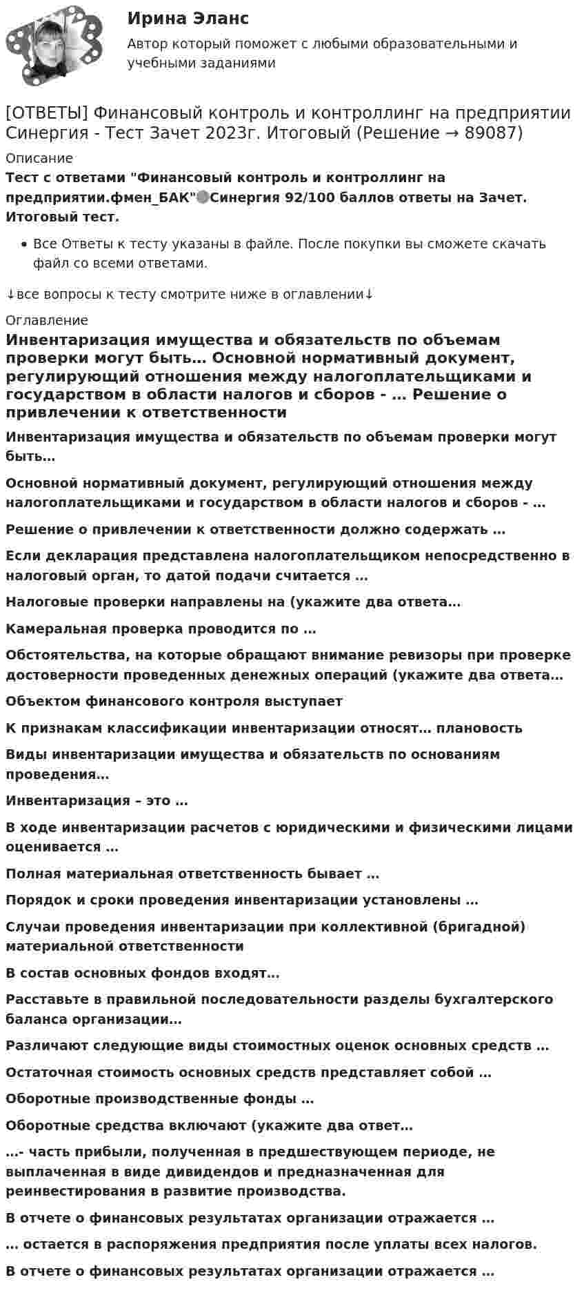     
            Описание
            Тест с ответами Финансовый контроль и контроллинг на предприятии.фмен_БАК🟢Синергия 92/100 баллов ответы на Зачет. Итоговый тест.Все Ответы к тесту указаны в файле. После покупки вы сможете скачать файл со всеми ответами.↓все вопросы к тесту смотрите ниже в оглавлении↓ 
            Оглавление
              Инвентаризация имущества и обязательств по объемам проверки могут быть…   Основной нормативный документ, регулирующий отношения между налогоплательщиками и государством в области налогов и сборов - …   Решение о привлечении к ответственности должно содержать …   Если декларация представлена налогоплательщиком непосредственно в налоговый орган, то датой подачи считается …   Налоговые проверки направлены на (укажите два ответа…   Камеральная проверка проводится по …   Обстоятельства, на которые обращают внимание ревизоры при проверке достоверности проведенных денежных операций (укажите два ответа…   Объектом финансового контроля выступает   К признакам классификации инвентаризации относят… плановость   Виды инвентаризации имущества и обязательств по основаниям проведения…   Инвентаризация – это …   В ходе инвентаризации расчетов с юридическими и физическими лицами оценивается …   Полная материальная ответственность бывает …   Порядок и сроки проведения инвентаризации установлены …   Случаи проведения инвентаризации при коллективной (бригадной) материальной ответственности   В состав основных фондов входят…   Расставьте в правильной последовательности разделы бухгалтерского баланса организации…   Различают следующие виды стоимостных оценок основных средств …   Остаточная стоимость основных средств представляет собой …   Оборотные производственные фонды …   Оборотные средства включают (укажите два ответ…   …- часть прибыли, полученная в предшествующем периоде, не выплаченная в виде дивидендов и предназначенная для реинвестирования в развитие производства.   В отчете о финансовых результатах организации отражается …   … остается в распоряжения предприятия после уплаты всех налогов.   В отчете о финансовых результатах организации отражается …   
            
            
            ОТВЕТЫ Финансовый контроллинг (Итоговый тест, Промежуточные тесты ) РОСДИСТАНТ[ОТВЕТЫ] Финансовый контроль и контроллинг на предприятии Синергия - Тест Зачет 2023г. Итоговый[ОТВЕТЫ] Финансовый контроль и контроллинг на предприятии.фмен_БАК (92/100 балла + все ответы МОСАП/СИНЕРГИЯ)ОТВЕТЫ Финансовый менеджмент (часть 1/1) ММУОТВЕТЫ. ФОКСФОРД. Слитное написание союзов ТАКЖЕ, ТОЖЕ, ЧТОБЫ✍[ОТВЕТЫ] Фреймворки JavaScript 🄲 ( 90/100 баллов + все ответы на тест Синергия / МоСАП / МТИ)[ОТВЕТЫ] Фреймворки PHP (100/100 + все ответы МФПУ Синергия/МосАП/МТИ)✍[ОТВЕТЫ] Финансовая менеджмент 🄲 ( все ответы на тест Синергия, МТИ, МосАП)ОТВЕТЫ Финансовая политика (Итоговый тест, Промежуточные тесты) РОСДИСТАНТОТВЕТЫ Финансовое консультирование (Промежуточные тесты 1-6) РОСДИСТАНТОТВЕТЫ Финансовое моделирование РОСДИСТАНТ[ОТВЕТЫ] Финансовое право (90/100 баллов + все ответы МОСАП/СИНЕРГИЯ)ОТВЕТЫ Финансово-инвестиционный анализ (часть 1/1) ММУОТВЕТЫ Финансовые вычисления (Итоговый тест, Промежуточные 1-12) РОСДИСТАНТ