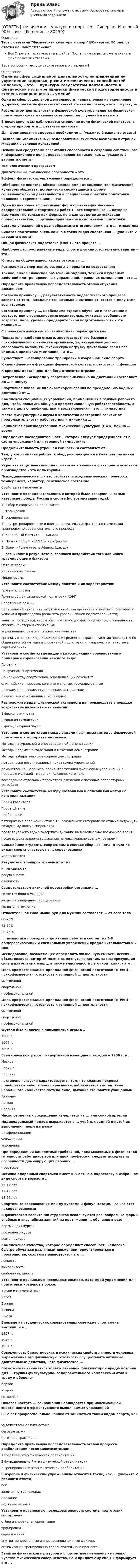     
            Описание
            Тест с ответами Физическая культура и спорт🟢Синергия. 90 баллов ответы на Зачёт Отлично.Все Ответы к тесту указаны в файле. После покупки вы сможете скачать файл со всеми ответами.↓все вопросы к тесту смотрите ниже в оглавлении↓ 
            Оглавление
              Одна из сфер социальной деятельности, направленная на укрепление здоровья, развитие физических способностей человека, – это … культура   Результатом деятельности в физической культуре является физическая подготовленность и степень совершенства … умений и навыков   В последние годы наблюдается смещение цели физической культуры в сторону приоритета … развития личности   Для формирования здоровья необходимо … (укажите 2 варианта ответа)   Появление «примитивных» оздоровительных систем возможно в странах, живущих в условия культурной …   Основными средствами воспитания способности к созданию собственного информационного поля здоровья являются такие, как … (укажите 2 варианта ответа)   технологическим прогрессом   Двигательные физические способности – это …   Эффект физических упражнений определяется …   Обобщенное понятие, обозначающее один из компонентов физической культуры общества, исторически сложившийся в форме соревновательной деятельности и специальной практики подготовки человека к соревнованиям, – это …   Одна из наиболее эффективных форм организации массовой оздоровительной и спортивной работы – это спортивные …, которые выступают не только как форма, но и как средство активизации общефизической, спортивно-прикладной и спортивной подготовки   Система упражнений с разнообразными отягощениями – это … гимнастика   Силовая подготовка очень важна в таких видах спорта, как … (укажите 2 варианта ответа)   Общая физическая подготовка (ОФП) – это процесс …   Наиболее распространенные виды спорта для самостоятельных занятий – это …   К тесту на общую выносливость относится …   Расположите спортивные разряды в порядке их возрастания:   Точное, емкое словесное объяснение задания, техники изучаемых действий или тренировочных упражнений, правил их выполнения – это …   Определите правильную последовательность этапов обучения движениям:   Согласно принципу …, результативность педагогического процесса зависит от того, насколько сознательно и активно относятся к делу сами воспитуемые   Согласно принципу …, необходимо строить обучение и воспитание в соответствии с возможностями воспитуемых, учитывая особенности возраста, пола, уровень предварительной подготовленности – это принцип …   С греческого языка слово «гимнастика» переводится как …   Показатель наиболее емкого, энергозатратного базового психофизического качества организма, характеризующего его способность выполнять физическую нагрузку длительное время без видимых признаков утомления, – это …   Существует … планирование тренировки в избранном виде спорта   К специфическим функциям физической культуры относится … функция   К средним дистанциям для бега относятся отрезки …   Потребление кислорода у спортсмена-лыжника на дистанции составляет до … в минуту   Спортивное плавание включает соревнования по преодолению водных дистанций от …   Комплексы специальных упражнений, применяемых в режиме рабочего дня, чтобы повысить общую и профессиональную работоспособность, а также с целью профилактики и восстановления – это … гимнастика   Место физкультурной паузы и количество повторений зависит от продолжительности рабочего дня и динамики …   Заниматься производственной физической культурой (ПФК) можно … время   Определите последовательность, которой следует придерживаться в схеме упражнений для утренней гимнастики:   Продолжительность утренней гимнастики составляет от …   Тем, у кого сидячая работа, в обед рекомендуется в качестве разминки играть в …   Укрепить защитные свойства организма к внешним факторам и условиям производства – это цель группы … Психодинамические … – это свойства психодинамических процессов, темперамент, характер, психическое состояниеСвойства темперамента Установите последовательность в которой были совершены самые известные победы России в спорте (по возрастанию года):1) отбор и спортивная ориентация2) тренировки3) соревнования4) внутритренировочные и внесоревновательные факторы оптимизации тренировочно-соревновательного процесса1) Хоккейный матч СССР – Канада2) Первая победа «КАМАЗ» на «Дакаре»3) Олимпийские игры в Афинах (дзюдо) ... возникают в результате внезапного воздействия того или иного травмирующего фактораОстрые травмыХронические травмыМикротравмы Установите соответствие между понятий и их характеристик:Группы здоровьяГруппы общей физической подготовки (ОФП)Спортивные секциицель занятий - укрепить защитные свойства организма к внешним факторам и условиям производства (повысить уровень общей подготовленности)занятия проводятся, чтобы обеспечить общую физическую подготовленность, обучить некоторым спортивнымупражнениям, развить физические качестваорганизуются для людей молодого и среднего возраста, занятия проводятся по общепринятой методике спортивной подготовки и предполагают участие в соревнованиях Установите соответствие видами классификации соревнований и примерами соревнований каждого вида:По рангуПо группам спортсменовПо количеству спортсменов, определяющих результатолимпийские, мировые, континентальные, государственныедетские, юношеские, студенческие, ветеранскиеличные, лично-командные, командные Расположите виды физической активности на производстве в порядке возрастания интенсивности занятий:1 физкультминутка2 вводная гимнастика3 физкультурная пауза Установите соответствие между видами наглядных методов физической подготовки и их характеристиками:Методы натуральной и опосредованной демонстрацииМетоды предметно-модельной и макетной демонстрацииМетоды избирательно-сенсорной демонстрацииметодически организованный показ самих упражненийдемонстрация, например, элементов техники физических упражнений с помощью муляжей - моделей человеческого телавоссоздание отдельных параметров движений с помощью аппаратурных устройств Установите соответствие между названиями и описаниями методик контроля дыхания:Пробы РозенталяПроба ШтангеПроба Генчипятикратно в положении стоя с 15- секундными интервалами отдыха выдохнуть воздух в мундштук спирометрапосле глубокого вдоха задержать дыхание на максимально возможное времяпосле выдоха задержать дыхание на максимально возможное время Сильнейшие студенты-спортсмены в составе сборных команд вуза по видам спорта участвуют в ... соревнованияхмежвузовских Результаты тренировок зависят от их ...интенсивностирегулярностисложности Свидетельством активной перестройки организма ...являются боли в мышцахявляется учащенное сердцебиениеявляется утомление Относительная сила мышц рук для мужчин составляет ... от веса тела60-70%45-50%30-45 % ... гимнастика проводится до начала работы и состоит из 5-8 общеразвивающих и специальных упражнений продолжительностью 5-7 мин. Исследование, позволяющее определить жизненную емкость легких - объем воздуха, который можно выдохнуть из легких, характеризующий силу дыхательных мышц, а также эластичность легочной ткани, - это ... Цель профессионально-прикладной физической подготовки (ППФП) - психофизическая готовность к успешной ... деятельностиумственнойспортивнойпрофессиональной Цель профессионально-прикладной физической подготовки (ППФП) - психофизическая готовность к успешной ... деятельностиумственнойспортивнойпрофессиональной Футбол был включен в олимпийские игры в ...1908 г.1904 г.1896 г. Всемирный конгрессе по спортивной медицине проходил в 1956 г. в ...МосквеПарижеБерлине ... степень нагрузки характеризуется тем, что кожные покровы приобретают небольшое покраснение, наблюдается выступление небольшого количества пота на лице, дыхание становится учащеннымТяжелаяЛегкаяСредняя Число сердечных сокращений измеряется на ... или сонной артерии Индивидуальный подход выражается в ... учебных задний и путей их выполнения, норм нагрузкидифференциацииусложненииупрощении При определении конкретных требований, предъявляемых к физической готовности работников той или иной профессии, следует исходить из особенности доминирующих рабочих ...процессов Истинно одаренный спортсмен имеет 5-8-летнюю подготовку в избранном виде спорта в возрасте ...15-17 лет17-19 лет18-20 лет Спортивные соревнования между курсами и факультетами, называются ... соревнованиями В физическом воспитании студентов используются разнообразные формы учебных и внеучебных занятий на протяжении ... обучения в вузепервых двух курсовпоследнего курсавсего периода Комплексное качество, которое определяет способность человека быстро обучаться различным движениям, ориентироваться в пространстве, сохранять равновесие, - это ...ловкостьвыносливостьсообразительность Установите правильную последовательность категорий упражнений для подготовки новичков в боксе:1 руки и плечевой пояс2 шея3 живот4 спина5 ноги Впервые на студенческих соревнованиях советские спортсмены выступили в ...1957 г.1945 г.1931 г. Совокупность биологических и психических свойств личности человека, выражающие его физическую готовность осуществлять активные двигательные действия, - это физическое ... Возможность заниматься только лечебной физкультурой предусмотрена для ... группы физкультурно- оздоровительного комплекса «Готов к труду и обороне»первойвторойчетвертой Пиковая частота ... сокращений наблюдается при максимальной энергичности и эффективности выполняемых упражнений C 12 лет профессионально начинают заниматься таким видом спорта, как ...художественная гимнастикабеговые лыжипрыжки с трамплина Определите правильную последовательность этапов процесса реабилитации после менискэктомии:1 щадящий этап физической реабилитации2 функциональный этап физической реабилитации3 тренировочный этап физической реабилитации К аэробным физическим упражнениям относятся такие, как ... (укажите 2 варианта ответа)бегзанятия на тренажерахплаваниеподнятие штанги Установите правильную последовательность системы подготовки спортсмена:отбор и спортивная ориентациятренировкисоревнованиявнутритренировочные и внесоревновательные факторыоптимизации тренировочно-соревновательного процесса Занятие физической культурой и спортом дает человеку не только чувство физического совершенства, но и придает ему силы и формирует его ...   
            
            
            ОТВЕТЫ Физическая культура и спорт РОСДИСТАНТ[ОТВЕТЫ] Физическая культура и спорт тест Синергия Итоговый 90% зачётОТВЕТЫ Физическая реабилитация (Итоговый тест) РОСДИСТАНТОТВЕТЫ Философия 1 (Промежуточные тесты 1-10; Итоговый тест) РОСДИСТАНТОТВЕТЫ Философия 2 (Итоговый тест) РОСДИСТАНТОТВЕТЫ Финансовая аналитика и практика (Итоговый тест, Промежуточные тесты) РОСДИСТАНТ[ОТВЕТЫ] Финансовая грамотность (95/100 + верные ответы МФПУ Синергия/МосАП/МТИ)📚[ОТВЕТЫ] Учет кредитных операций банка (на 70 из 100 баллов + все ответы МФПУ Синергия/МосАП/МТИ)Ответы ФГИС Моя школа 1-17 тестыОтветы ФГИС Моя школа 1-17 тестыответы ФГИС Моя школа Итоговый тестОТВЕТЫ Физика 1 (Лабораторные работы 1,2,3; вариант 4) РОСДИСТАНТОТВЕТЫ Физика 3 (Промежуточные тесты 1-9) РОСДИСТАНТОтветы Физика МТИ 2023г
