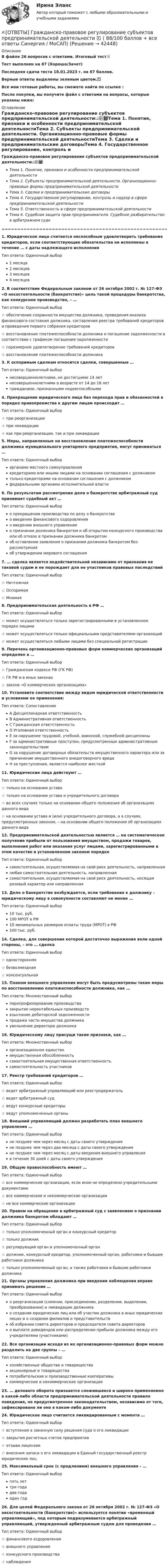     
          Описание
          В файле 26 вопросов с ответами. Итоговый тест📜Тест выполнен на 87 (Хорошо/Зачет)Последняя сдача теста 18.01.2023 г. на 87 баллов.Верные ответы выделены зеленым цветом.✅Все мои готовые работы, вы сможете найти по ссылке : После покупки, вы получите файл с ответами на вопросы, которые указаны ниже: 
          Оглавление
          Гражданско-правовое регулирование субъектов предпринимательской деятельности📖📚📕Тема 1. Понятие, признаки и особенности предпринимательской деятельностиТема 2. Субъекты предпринимательской деятельности. Организационно-правовые формы предпринимательской деятельностиТема 3. Сделки и предпринимательские договорыТема 4. Государственное регулирование, контроль и надзор в сфере предпринимательской деятельностиТема 5. Ответственность в сфере предпринимательской деятельностиТема 6. Судебная защита прав предпринимателя. Судебное разбирательство в арбитражном суде====================================================================1. Юридическое лицо считается неспособным удовлетворить требования кредиторов, если соответствующие обязательства не исполнены в течение … с даты надлежащего исполненияТип ответа: Одиночный выбор1 месяца2 месяцев3 месяцев6 месяцев2. В соответствии Федеральным законом от 26 октября 2002 г. № 127-ФЗ «О несостоятельности (банкротстве)» цель такой процедуры банкротства, как конкурсное производство, – …Тип ответа: Одиночный выбор☆ обеспечение сохранности имущества должника, проведения анализа финансового состояния должника, составления реестра требований кредиторов и проведения первого собрания кредиторов☆ восстановление платежеспособности должника и погашение задолженности в соответствии с графиком погашения задолженности☆ соразмерное удовлетворение требований кредиторов☆ восстановление платежеспособности должника3. К оспоримым сделкам относится сделки, совершенные …Тип ответа: Одиночный выборнесовершеннолетними, не достигшими 14 летнесовершеннолетними в возрасте от 14 до 18 летгражданами, признанными недееспособными4. Прекращение юридического лица без перехода прав и обязанностей в порядке правопреемства к другим лицам происходит …Тип ответа: Одиночный выбор☆ при реорганизации☆ при ликвидации☆ как при реорганизации, так и при ликвидации5. Меры, направленные на восстановление платежеспособности должника муниципального унитарного предприятия, могут приниматься …Тип ответа: Одиночный выборорганами местного самоуправлениякредиторами или иными лицами на основании соглашения с должникомтолько кредиторами на основании соглашения с должникомфедеральными органами исполнительной власти6. По результатам рассмотрения дела о банкротстве арбитражный суд принимает судебный акт …Тип ответа: Одиночный выборо прекращении производства по делу о банкротствео введении финансового оздоровленияо введении внешнего управленияо признании должника банкротом и об открытии конкурсного производства или об отказе в признании должника банкротомоб оставлении заявления о признании должника банкротом без рассмотренияоб утверждении мирового соглашения7. … сделка является недействительной независимо от признания ее таковой судом и не порождает для ее участников правовых последствийТип ответа: Одиночный выбор☆ Ничтожная☆ Оспоримая☆ Мнимая8. Предпринимательская деятельность в РФ …Тип ответа: Одиночный выбор☆ может осуществляться только зарегистрированными в установленном порядке лицами☆ может осуществляться только официальными представителями организаций☆ может осуществляться любыми лицами без специальной регистрации9. Перечень организационно-правовых форм коммерческих организаций определен в …Тип ответа: Одиночный выбор☆ Гражданском кодексе РФ (ГК РФ)☆ ГК РФ и в иных законах☆ законе «О коммерческих организациях»10. Установите соответствие между видом юридической ответственности и условиями ее применения:Тип ответа: СопоставлениеA Дисциплинарная ответственностьB Административная ответственностьC Гражданская ответственностьD Уголовная ответственностьE за нарушение трудовой, учебной, воинской, служебной дисциплиныF за административные проступки, предусмотренные административным законодательствомG за нарушение договорных обязательств имущественного характера или за причинение имущественного внедоговорного вредаH за преступления, является наиболее жесткой 11. Юридические лица действуют …Тип ответа: Одиночный выбор☆ только на основании устава☆ только на основании устава и учредительного договора☆ во всех случаях только на основании общего положения об организациях данного вида☆ на основании устава и (или) учредительного договора, а в случаях, предусмотренных законом, – на основании общего положения об организациях данного вида12. Предпринимательской деятельностью является … на систематическое получение прибыли от пользования имуществом, продажи товаров, выполнения работ или оказания услуг лицами, зарегистрированными в этом качестве в установленном законом порядкеТип ответа: Одиночный выборсамостоятельная, осуществляемая на свой риск деятельность, направленнаялюбая самостоятельная деятельность, направленнаясамостоятельная, осуществляемая на свой риск деятельность, носящая разовый характер или направленная13. Дело о банкротстве возбуждается, если требования к должнику – юридическому лицу в совокупности составляют не менее …Тип ответа: Одиночный выбор10 тыс. руб.100 МРОТ в РФ10 минимальных размеров оплаты труда (МРОТ) в РФ100 тыс. руб.14. Сделка, для совершения которой достаточно выражения воли одной стороны, – это … сделкаТип ответа: Одиночный выбор☆ односторонняя☆ безвозмездная☆ консенсуальная15. Планом внешнего управления могут быть предусмотрены такие меры по восстановлению платежеспособности должника, как …Тип ответа: Множественный выборперепрофилирование производствазакрытие нерентабельных производстввзыскание дебиторской задолженностипродажа части имущества должникаувольнение директора должника16. Юридическому лицу присущи такие признаки, как …Тип ответа: Множественный выборорганизационное единствоимущественная обособленностьсамостоятельная имущественная ответственностьсамостоятельность участников17. Реестр требований кредиторов …Тип ответа: Одиночный выбор☆ ведет арбитражный управляющий или реестродержатель☆ ведет арбитражный суд☆ ведут конкурсные кредиторы☆ ведут уполномоченные органы18. Внешний управляющий должен разработать план внешнего управления …Тип ответа: Одиночный выборне позднее чем через месяц с даты своего утвержденияне позднее чем через два месяца с даты своего утвержденияне позднее чем через месяц с даты введения внешнего управленияв течение 30 дней с даты своего утверждения19. Общую правоспособность имеют …Тип ответа: Одиночный выбор☆ все коммерческие организации, если иное не определено учредительными документами☆ все коммерческие и некоммерческие организации☆ не все коммерческие организации20. Правом на обращение в арбитражный суд с заявлением о признании должника банкротом обладают …Тип ответа: Одиночный выбор☆ только уполномоченный орган и конкурсный кредитор☆ только должник☆ регулирующий орган и уполномоченный орган☆ должник, конкурсный кредитор, уполномоченный орган, работники и бывшие работники должника☆ только уполномоченный орган, а также работники и бывшие работники должника21. Органы управления должника при введении наблюдения вправе принимать решение …Тип ответа: Одиночный выборо реорганизации (слиянии, присоединении, разделении, выделении, преобразовании) и ликвидации должникао создании юридических лиц или об участии должника в иных юридических лицах и о создании филиалов и представительствоб избрании совета директоров и председателя совета директорово выплате дивидендов или распределении прибыли должника между его учредителями (участниками)22. Все организации исходя из их организационно-правовых форм можно разделить на две группы – …Тип ответа: Одиночный выборхозяйственные общества и товариществаакционерные и товариществапотребительские и производственные кооперативыкоммерческие и некоммерческие организации23. … делового оборота признается сложившееся и широко применяемое в какой-либо области предпринимательской деятельности правило поведения, не предусмотренное законодательством, независимо от того, зафиксировано ли оно в каком-либо документе24. Юридическое лицо считается ликвидированным с момента …Тип ответа: Одиночный выбор☆ вступления в законную силу решения суда о его ликвидации☆ закрытия расчетных счетов предприятия☆ отзыва лицензии☆ внесения записи о его ликвидации в Единый государственный реестр юридических лиц25. Максимальный срок (с продлением) внешнего управления – …Тип ответа: Одиночный выборпять леттри годадва годаодин год26. Для целей Федерального закона от 26 октября 2002 г. № 127-ФЗ «О несостоятельности (банкротстве)» используется понятие «временный управляющий», под которым подразумевается арбитражный управляющий, утвержденный арбитражным судом для проведения …Тип ответа: Одиночный выбор☆ финансового оздоровления☆ внешнего управления☆ конкурсного производства☆ наблюдения 
            
            
            [ОТВЕТЫ] Гражданское Право [7 тем] (90/100 + все ответы МФПУ Синергия/МосАП)✍[ОТВЕТЫ] Гражданско-правовое регулирование субъектов предпринимательской деятельности 🄲 ( 88/100 баллов + все ответы Синергия / МоСАП)ОТВЕТЫ Делопроизводство и документоведение в юридической деятельности РОСДИСТАНТ ✍[ОТВЕТЫ] Дефектология 🄲 ( 90/100 баллов + все ответы на тест Синергия / МоСАП)[ОТВЕТЫ] Дизайн дополненной реальности.фдир_БАК(1/2) (95/100 баллов + верные ответы МФПУ Синергия)Ответы для Итогового теста по Русскому языку Учитель будущего[ОТВЕТЫ] Договорное право тест Синергия Итоговый✍[ОТВЕТЫ] Веб-дизайн и оптимизация сайтов 🄲 ( 77/100 баллов + все ответы на тест Синергия)ОТВЕТЫ ВСЕ ТЕСТЫ (+ ИТОГОВЫЙ) ПРАВОВЕДЕНИЕ - СИБУПКОТВЕТЫ ВСЕ ТЕСТЫ (+ ИТОГОВЫЙ) ПСИХОЛОГИЯ - СИБУПКОТВЕТЫ Высшая математика 1 (Итоговый тест, Промежуточный тест) РОСДИСТАНТОТВЕТЫ Высшая математика 3 (Итоговый тест) РОСДИСТАНТОТВЕТЫ Гипертекстовые и мультимедийные технологииОТВЕТЫ Глобалистика (Итоговый, Промежуточные тесты) РОСДИСТАНТ