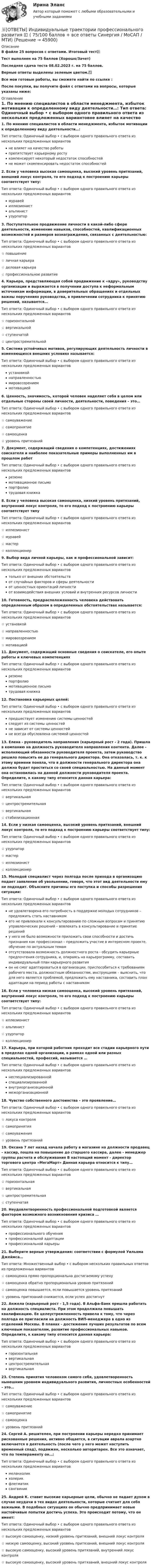     
            Описание
            В файле 25 вопросов с ответами. Итоговый тест📚Тест выполнен на 75 баллов (Хорошо/Зачет)Последняя сдача теста 08.02.2023 г. на 75 баллов.Верные ответы выделены зеленым цветом.✅Все мои готовые работы, вы сможете найти по ссылке : После покупки, вы получите файл с ответами на вопросы, которые указаны ниже: 
            Оглавление
            1. По мнению специалистов в области менеджмента, избыток мотивации к определенному виду деятельности…: Тип ответа: Одиночный выбор • с выбором одного правильного ответа из нескольких предложенных вариантовне влияет на качество работыпрепятствует карьерному ростукомпенсирует некоторый недостаток способностейне может скомпенсировать недостаток способностей2. Если у человека высокая самооценка, высокий уровень притязаний, внешний локус контроля, то его подход к построению карьеры соответствует типу: Тип ответа: Одиночный выбор • с выбором одного правильного ответа из нескольких предложенных вариантовмуравейиллюзионистальпинистузурпатор3. Поступательное продвижение личности в какой-либо сфере деятельности, изменение навыков, способностей, квалификационных возможностей и размеров вознаграждения, связанных с деятельностью: Тип ответа: Одиночный выбор • с выбором одного правильного ответа из нескольких предложенных вариантов☆ повышение☆ личная карьера☆ деловая карьера☆ профессиональное развитие4. Карьера, представляющая собой продвижение к «ядру», руководству организации и выражается в получении доступа к неформальным источникам информации, в доверительных обращениях и отдельных важны поручениях руководства, в привлечении сотрудника к принятию решений, называется… Тип ответа: Одиночный выбор • с выбором одного правильного ответа из нескольких предложенных вариантов☆ горизонтальной☆ вертикальной☆ ступенчатой☆ центростремительной5. Система устойчивых мотивов, регулирующих деятельность личности в изменяющихся внешних условиях называется: Тип ответа: Одиночный выбор • с выбором одного правильного ответа из нескольких предложенных вариантовустановкойнаправленностьюмировоззрениеммотивацией6. Ценность, значимость, которой человек наделяет себя в целом или отдельные стороны своей личности, деятельности, поведения – это… Тип ответа: Одиночный выбор • с выбором одного правильного ответа из нескольких предложенных вариантов☆ самоуважение☆ самопринятие☆ самооценка☆ уровень притязаний7. Документ, содержащий сведения о компетенциях, достижениях соискателя и наиболее показательные примеры выполненных им в прошлом работ Тип ответа: Одиночный выбор • с выбором одного правильного ответа из нескольких предложенных вариантоврезюмемотивационное письмопортфолиотрудовая книжка8. Если у человека высокая самооценка, низкий уровень притязаний, внутренний локус контроля, то его подход к построению карьеры соответствует типу Тип ответа: Одиночный выбор • с выбором одного правильного ответа из нескольких предложенных вариантов☆ иллюзионист☆ муравей☆ мастер☆ коллекционер9. Выбор вида личной карьеры, как и профессиональной зависит: Тип ответа: Одиночный выбор • с выбором одного правильного ответа из нескольких предложенных вариантовтолько от внешних обстоятельствот случайных факторов и сферы деятельностиот ценностных ориентаций личностиот взаимодействия внешних условий и внутренних ресурсов личности10. Готовность, предрасположенность человека действовать определенным образом в определенных обстоятельствах называется: Тип ответа: Одиночный выбор • с выбором одного правильного ответа из нескольких предложенных вариантов☆ установкой☆ направленностью☆ мировоззрением☆ мотивацией11. Документ, содержащий основные сведения о соискателе, его опыте работы и ключевых компетенциях Тип ответа: Одиночный выбор • с выбором одного правильного ответа из нескольких предложенных вариантоврезюмепортфолиомотивационное письмотрудовая книжка12. Постановка карьерных целей: Тип ответа: Одиночный выбор • с выбором одного правильного ответа из нескольких предложенных вариантовпредшествует изменению системы ценностейследует из системы ценностейне зависит от системы ценностейне всегда обусловлена системой ценностей13. Елена - руководитель направления (карьерный рост - 2 года). Пришла в компанию на должность руководителя направления контента. Далее - исполняющий обязанности руководителя проекта, затем руководство решило повысить ее до генерального директора. Она отказалась, т. к. к этому времени поняла, что в должности генерального директора она должна будет проститься со своей специальностью. На данный момент она остановилась на данной должности руководителя проекта. Определите, к какому типу относится данная карьера: Тип ответа: Одиночный выбор • с выбором одного правильного ответа из нескольких предложенных вариантов☆ вертикальная☆ центростремительная☆ вертикальная☆ стабилизационная14. Если у низкая самооценка, высокий уровень притязаний, внешний локус контроля, то его подход к построению карьеры соответствует типу: Тип ответа: Одиночный выбор • с выбором одного правильного ответа из нескольких предложенных вариантов☆ узурпатор☆ мастер☆ иллюзионист☆ коллекционер15. Молодой специалист через полгода после прихода в организацию подает заявление об увольнении, говоря, что этот вид деятельности ему не подходит. Объясните причины его поступка и способы разрешения ситуации: Тип ответа: Одиночный выбор • с выбором одного правильного ответа из нескольких предложенных вариантовне удовлетворена его потребность в поддержке молодых сотрудников – предложить стать наставникомего не привлекали к консультированию по сложным вопросам и принятию управленческих решений – вовлекать в консультирование и принятие решенийу него не было возможности приложить свои способности и достичь признания как профессионал – предложить участие в интересном проекте, обучение по актуальным темамотсутствовала возможность должностного роста - обсудить карьерные предпочтения сотрудника, и, опираясь на карьерограмму, составить индивидуальный план карьерного развитияон не смог адаптироваться в организации, приспособиться к требованиям рабочего места, должностным обязанностям, инструкциям – выяснить, что для него является проблемой, предложить ему наставника, составить план адаптации на период работы с наставником16. Если у человека низкая самооценка, высокий уровень притязаний, внутренний локус контроля, то его подход к построению карьеры соответствует типу: Тип ответа: Одиночный выбор • с выбором одного правильного ответа из нескольких предложенных вариантов☆ иллюзионист☆ альпинист☆ узурпатор☆ коллекционер17. Карьера, при которой работник проходит все стадии карьерного пути в пределах одной организации, в рамках одной или разных специальностей, профессий, называется … Тип ответа: Одиночный выбор • с выбором одного правильного ответа из нескольких предложенных вариантовнеспециализированнойспециализированнойвнутриорганизационноймежорганизационной18. Чувство собственного достоинства – это проявление… Тип ответа: Одиночный выбор • с выбором одного правильного ответа из нескольких предложенных вариантов☆ локуса контроля☆ самопринятия☆ самоуважения☆ уровень притязаний19. Оксана 7 лет назад начала работу в магазине на должности продавец – кассир, пошла на повышение до старшего кассира, далее - менеджер группы расчета и обслуживания В настоящий момент - директор торгового центра «МегаМарт» Данная карьера относится к типу… Тип ответа: Одиночный выбор • с выбором одного правильного ответа из нескольких предложенных вариантов☆ горизонтальная☆ вертикальная☆ центростремительная☆ ступенчатая20. Неудовлетворенность профессиональной подготовкой является фактором возможного возникновения кризиса … Тип ответа: Одиночный выбор • с выбором одного правильного ответа из нескольких предложенных вариантовпрофессионального обученияпрофессиональной адаптациипрофессиональной карьеры21. Выберите верные утверждения: соответствии с формулой Уильяма Джеймса… Тип ответа: Множественный выбор • с выбором нескольких правильных ответов из предложенных вариантов☆ самооценка прямо пропорциональна достигаемому успеху ☆ самооценка обратно пропорциональна уровню притязаний☆ самооценка повышается, если повышается уровень притязаний☆ уровень притязаний снижается, если успех достигнут22. Анжела (карьерный рост - 1,5 года). В Альфа-Банк пришла работать на должность специалиста. При этом продолжила повышать квалификацию. Ее целеустремленность привела к тому, что через полгода ее пригласили на должность ВИП-менеджера в одно из отделений Москвы. В планах - достижение лучших результатов по всем ключевым показателям, развитие профессиональных навыков. Определите, к какому типу относится данная карьера: Тип ответа: Одиночный выбор • с выбором одного правильного ответа из нескольких предложенных вариантовгоризонтальнаявертикальнаяцентростремительнаявертикальная23. Степень принятия человеком самого себя, удовлетворенность нынешним уровнем индивидуального развития, личностных особенностей – это… Тип ответа: Одиночный выбор • с выбором одного правильного ответа из нескольких предложенных вариантов☆ самоуважение☆ самопринятие☆ самооценка☆ уровень притязаний24. Сергей А. решителен, при построении карьеры нередко принимает рискованные решения, активно общается, в ситуации аврала азартно включается в деятельность (после чего у него может наступить временный спад), подвижен, несколько авторитарен. Все это означает, что по темпераменту он…: Тип ответа: Одиночный выбор • с выбором одного правильного ответа из нескольких предложенных вариантовмеланхоликхолерикфлегматиксангвиник25. Андрей К. ставит высокие карьерные цели, обычно не падает духом в случае неудачи в тех видах деятельности, которые считает для себя важными. В подобных ситуациях он обычно предпринимает новые настойчивые попытки достичь успеха. Это происходит потому, что он имеет: Тип ответа: Одиночный выбор • с выбором одного правильного ответа из нескольких предложенных вариантов☆ высокую самооценку, низкий уровень притязаний, внешний локус контроля☆ низкую самооценку, высокий уровень притязаний, внешний локус контроля☆ высокую самооценку, высокий уровень притязаний, внутренний локус контроля☆ высокую самооценку, высокий уровень притязаний, внешний локус контроля 
            
            
            ОТВЕТЫ Инвестиции (Промежуточные тесты 1-14) РОСДИСТАНТ📜[ОТВЕТЫ] Индивидуальные траектории профессионального развития 🄲 ( 75/100 баллов + все ответы Синергия / МоСАП / МТИ)Ответы. Инновационный менеджмент. Синергия ОТВЕТЫ Иностранный язык 2 (Итоговый тест; 60 / 60) РОСДИСТАНТОТВЕТЫ Иностранный язык 3 (Language in Use, Listening, Reading) РОСДИСТАНТОТВЕТЫ Иностранный язык 3 РОСДИСТАНТОТВЕТЫ Иностранный язык 4 (Language in Use, Listening, Reading) РОСДИСТАНТ[ОТВЕТЫ] Железобетонные и каменные конструкции (тест с ответами МОИ/ МТИ /Синергия)ОТВЕТЫ Задания 1-3 АДМИНИСТРАТИВНАЯ ОТВЕТСТВЕННОСТЬ, РОСДИСТАНТ, ТГУОТВЕТЫ Задания 1-6, СУДЕБНАЯ ПСИХИАТРИЯ, РОСДИСТАНТ, ТГУОтветы Задачи ГОС экзамен по Уголовному праву Юриспруденция. СИНЕРГИЯ[ОТВЕТЫ] Закупки и контроль затрат в гостиничном бизнесе (96/100 баллов + все верные ответы МФПУ Синергия/МосАП)[ОТВЕТЫ] Защита авторских и смежных прав в сети Интернет.фю_БАК (100/100 баллов + все ответы МФПУ Синергия/МОсаП)[ОТВЕТЫ] Защита прав потребителей.фю_БАК (93/100 баллов + все ответы МФПУ Синергия/МОсаП)